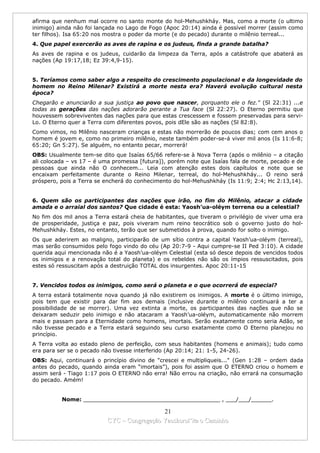 afirma que nenhum mal ocorre no santo monte do hol-Mehushkháy. Mas, como a morte (o ultimo
inimigo) ainda não foi lançada no Lago de Fogo (Apoc 20:14) ainda é possível morrer (assim como
ter filhos). Isa 65:20 nos mostra o poder da morte (e do pecado) durante o milênio terreal...
4. Que papel exercerão as aves de rapina e os judeus, finda a grande batalha?
As aves de rapina e os judeus, cuidarão da limpeza da Terra, após a catástrofe que abaterá as
nações (Ap 19:17,18; Ez 39:4,9-15).


5. Teríamos como saber algo a respeito do crescimento populacional e da longevidade do
homem no Reino Milenar? Existirá a morte nesta era? Haverá evolução cultural nesta
época?
Chegarão e anunciarão a sua justiça ao povo que nascer, porquanto ele o fez." (Sl 22:31) ...e
todas as gerações das nações adorarão perante a Tua face (Sl 22:27). O Eterno permitiu que
houvessem sobreviventes das nações para que estas crescessem e fossem preservadas para servi-
Lo. O Eterno quer a Terra com diferentes povos, pois dEle são as nações (Sl 82:8).
Como vimos, no Milênio nasceram crianças e estas não morrerão de poucos dias; com cem anos o
homem é jovem e, como no primeiro milênio, neste também poder-se-á viver mil anos (Is 11:6-8;
65:20; Gn 5:27). Se alguém, no entanto pecar, morrerá!
OBS: Usualmente tem-se dito que Isaías 65/66 refere-se à Nova Terra (após o milênio – a citação
ali colocada – vs 17 – é uma promessa [futura]), porém note que Isaías fala de morte, pecado e de
pessoas que ainda não O conhecem... Leia com atenção estes dois capítulos e note que se
encaixam perfeitamente durante o Reino Milenar, terreal, do hol-Mehushkháy... O reino será
próspero, pois a Terra se encherá do conhecimento do hol-Mehushkháy (Is 11:9; 2:4; Hc 2:13,14).


6. Quem são os participantes das nações que irão, no fim do Milênio, atacar a cidade
amada e o arraial dos santos? Que cidade é esta: Yaosh’ua-oléym terrena ou a celestial?
No fim dos mil anos a Terra estará cheia de habitantes, que tiveram o privilégio de viver uma era
de prosperidade, justiça e paz, pois viveram num reino teocrático sob o governo justo do hol-
Mehushkháy. Estes, no entanto, terão que ser submetidos à prova, quando for solto o inimigo.
Os que aderirem ao maligno, participarão de um sítio contra a capital Yaosh’ua-oléym (terreal),
mas serão consumidos pelo fogo vindo do céu (Ap 20:7-9 - Aqui cumpre-se II Ped 3:10). A cidade
querida aqui mencionada não é a Yaosh’ua-oléym Celestial (esta só desce depois de vencidos todos
os inimigos e a renovação total do planeta) e os rebeldes não são os ímpios ressuscitados, pois
estes só ressuscitam após a destruição TOTAL dos insurgentes. Apoc 20:11-15


7. Vencidos todos os inimigos, como será o planeta e o que ocorrerá de especial?
A terra estará totalmente nova quando já não existirem os inimigos. A morte é o último inimigo,
pois tem que existir para dar fim aos demais (inclusive durante o milênio continuará a ter a
possibilidade de se morrer). Uma vez extinta a morte, os participantes das nações que não se
deixaram seduzir pelo inimigo e não atacaram a Yaosh’ua-oléym, automaticamente não morrem
mais e passam para a Eternidade como homens, imortais. Serão exatamente como seria Adão, se
não tivesse pecado e a Terra estará seguindo seu curso exatamente como O Eterno planejou no
princípio.
A Terra volta ao estado pleno de perfeição, com seus habitantes (homens e animais); tudo como
era para ser se o pecado não tivesse interferido (Ap 20:14; 21: 1-5, 24-26).
OBS: Aqui, continuará o princípio divino de "crescei e multipliqueis..." (Gen 1:28 – ordem dada
antes do pecado, quando ainda eram “imortais”), pois foi assim que O ETERNO criou o homem e
assim será - Tiago 1:17 pois O ETERNO não erra! Não errou na criação, não errará na consumação
do pecado. Amém!


          Nome: ________________________________________ , ___/___/______.

                                            21
                          CYC – Congregação Yaoshorul’ita o Caminho
 