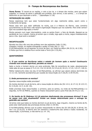9 - Tempo de Recompensa dos Santos

Verso Áureo: "E iraram-se as nações, e veio a tua ira, e o tempo dos mortos, para que sejam
julgados, e o tempo de dares o galardão aos profetas, teus servos, e aos santos, ... e o tempo de
destruíres os que destroem a terra .. " (Apocalipse 11:18)
INTRODUÇÃO DA LIÇÃO
Nossa esperança tem que estar fundamentada em algo realmente sólido, assim como o
fundamento da Igreja.
Nossa casa tem que estar edificada na rocha, que é a Palavra do Eterno, caso contrário
sucumbiremos no dia final e não haverá organização religiosa que nos sustente. Para onde vamos?
Que nos sucederá logo após a morte?
Muitos pensam num lugar intermediário, onde os santos ficam: o Seio de Abraão. Baseam-se na
parábola do rico e Lázaro. Outros já acham que o cristão, logo após a morte, segue imediatamente
para o Céu. Qual será a verdade?


RECAPITULAÇÃO
Morada nos Céus não vem dos profetas nem dos apóstolos (João 13:36);
Chegado o tempo, as nações entregarão o poder a Cristo (Ap 11: 15);
O hol-Mehushkháy vai se assentar no trono de Davi, em Yaosh’ua-oléym (Mt 25:31; At 2:30);
A Pedra que feriu a estátua fica e enche toda a Terra (Dn 2:35,44).


QUESTIONÁRIO


1. O que ensina as Escrituras sobre o estado do homem após a morte? Continuaria
vivendo num mundo espiritual, paralelo ao nosso?
Após a morte o homem dorme um sono profundo, Não há consciência de nada; absolutamente
nada sabe do que se passa (I Ts 4:13; I Co 15:18-20; Ec 9:5,6,10; Sl 6:5; 17:15; 115:17; 146:4).
Melhor testemunho disto nos deu O hol-Mehushkháy, ao afirmar que Lázaro estava dormindo (Jo
11:11-14). Somente acordaremos por ocasião da ressurreição (Jo 5:28,29; 6:39-44,54).


2. Onde permanecem os mortos?
Quantas ressurreições estão previstas?
Os mortos dormem no pó da terra, até a ressurreição do último dia (Dn 12:2; Jó 17:13; Sl 115:17;
Ec 3:19,20; 12:7; Is 26: 19).
Estão previstas duas ressurreições: a primeira, para os santos, na vinda do hol-Mehushkháy e a
segunda, no fim do Milênio, quando os ímpios ressuscitam para o juízo final (Ap 20:4-6,11-13).


3. Os heróis da fé (Hebreus 11) já estariam desfrutando das promessas divinas? O que
se passa com eles atualmente? Existe um tempo determinado para a entrega do
galardão aos santos?
Já temos visto que todos os mortos dormem no pó da terra, logo ninguém, mesmo os heróis da fé,
pode estar desfrutando das promessas divinas (Heb 11:39-40).
O hol-Mehushkháy afirmou que os justos ressuscitarão no último dia (Sl 105:28,29; 6:39-44, 54;
Ver I Co 15:22,23). O Eterno tem em memória o testemunho dos santos e todos receberão, na
ressurreição, a promessa, a vida eterna (Lc 14: 14).



                                            22
                          CYC – Congregação Yaoshorul’ita o Caminho
 