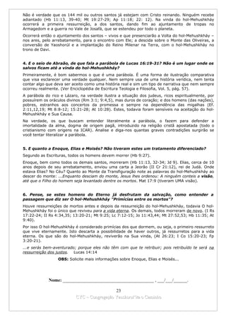 Não é verdade que os 144 mil ou outros santos já estejam com Cristo reinando. Ninguém recebe
adiantado (Hb 11:13, 39-40; Mt 19:27-29; Ap 11:18; 22: 12). Na vinda do hol-Mehushkháy
ocorrerá a primeira ressurreição, a dos santos, dando fim ao ajuntamento de tropas no
Armagedom e a guerra no Vale de Josafá, que se estendeu por todo o planeta.
Ocorrerá então o ajuntamento dos santos – vivos e que presenciarão a Volta do hol-Mehushkháy –
nos ares, pelo arrebatamento, para o encontro com Ele; a descida sobre o Monte das Oliveiras, a
conversão de Yaoshorúl e a implantação do Reino Milenar na Terra, com o hol-Mehushkháy no
trono de Davi.


4. E o seio de Abraão, de que fala a parábola de Lucas 16:19-31? Não é um lugar onde os
salvos ficam até a vinda do hol-Mehushkháy?
Primeiramente, é bom sabermos o que é uma parábola. É uma forma de ilustração comparativa
que visa esclarecer uma verdade qualquer. Nem sempre usa de uma história verídica, nem tenta
contar algo que deva ser aceito como uma história real e sim um tipo de narrativa que nem sempre
ocorreu realmente. (Ver Enciclopédia de Escritura Teologia e Filosofia, Vol. 5, pág. 57).
A parábola do rico e Lázaro, na verdade ilustra a situação dos judeus, ricos espiritualmente, por
possuírem os oráculos divinos (Rm 3:1; 9:4,5), mas duros de coração; e dos homens (das nações),
pobres, estranhos aos concertos da promessa e sempre na dependência das migalhas (Ef.
2:11,12,19; Mt 8:8-12; 15:21-28; At 10:28). Estes, todavia foram sensíveis na aceitação do hol-
Mehushkháy e Sua Causa.
Na verdade, os que buscam entender literalmente a parábola, o fazem para defender a
imortalidade da alma, dogma de origem pagã, introduzido na religião cristã apostatada (todo o
cristianismo com origens na ICAR). Analise e diga-nos quantas graves contradições surgirão se
você tentar literalizar a parábola.


5. E quanto a Enoque, Elias e Moisés? Não tiveram estes um tratamento diferenciado?
Segundo as Escrituras, todos os homens devem morrer (Hb 9:27).
Enoque, bem como todos os demais santos, morreram (Hb 11:13, 32-34; Jd 9). Elias, cerca de 10
anos depois de seu arrebatamento, enviou uma carta a Jeorão (II Cr 21:12), rei de Judá. Onde
estava Elias? No Céu? Quanto ao Monte da Transfiguração note as palavras do hol-Mehushkháy ao
descer do monte: ...Enquanto desciam do monte, Jesus lhes ordenou: A ninguém conteis a visão,
até que o Filho do homem seja levantado dentre os mortos. Mat 17:9 (tiveram UMA visão).


6. Pense, se estes homens do Eterno já desfrutam da salvação, como entender a
passagem que diz ser O hol-Mehushkháy "Primícias entre os mortos"?
Houve ressurreições de mortos antes e depois da ressurreição do hol-Mehushkháy, todavia O hol-
Mehushkháy foi o único que reviveu para a vida eterna. Os demais, todos morreram de novo. (I Rs
17:22-24; II Rs 4:34,35; 13:20-21; Mt 9:25; Lc 7:12-15; Jo 11:43,44; Mt 27:52,53; Hb 11:35; At
9:40).
Por isso O hol-Mehushkháy é considerado primícias dos que dormem, ou seja, o primeiro ressurreto
que vive eternamente. Isto descarta a possibilidade de haver outros, já ressurretos para a vida
eterna. Os que são do hol-Mehushkháy, reviverão na Sua vinda, (At 26:23; I Co 15:20-23; Fp
3:20-21).
...e serás bem-aventurado; porque eles não têm com que te retribuir; pois retribuído te será na
ressurreição dos justos. Lucas 14:14
                 OBS: Solicite mais informações sobre Enoque, Elias e Moisés...




             Nome: ________________________________________ , ___/___/______.

                                            23
                          CYC – Congregação Yaoshorul’ita o Caminho
 