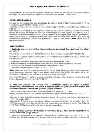 10 - A Igreja do ETERNO na Profecia


Verso Áureo: "A tua justiça é como os montes do Eterno, os teus juízos são como o abismo
profundo. Tu, ó hol-Mehushkháy, preservas os homens e os animais." (Salmo 36:6)


INTRODUÇÃO DA LIÇÃO
Por que há, em nossos dias, esta pluralidade de religiões denominadas "igrejas cristãs"? Foi na
verdade isto que O hol-Mehushkháy criou?
É correto promover divisões e fundar novas denominações? Existiria um fundamento bíblico para
tudo isto?
Para encobrir a Verdade e não despertar interesses em pesquisa sobre o assunto, as facções
tratam de inculcar na mente do povo que denominação ou placa religiosa não salva e que o
negócio é só crer nO hol-Mehushkháy. Que não importa a que organização religiosa pertença-se,
desde que se creia nO hol-Mehushkháy e que deus é um só. Seria assim mesmo? Mas antes de
continuarmos poderíamos afirmar que REALMENTE “placas” não salvam, mas podem levar à
perdição! Ap 18:4.


QUESTIONÁRIO
1. Basta tão somente crer nO hol-Mehushkháy para ser salvo? Como podemos identificar
um salvo?
Na verdade, só mesmo através do hol-Mehushkháy é que temos a salvação (At 4:12; Ef 1:7).
No entanto, há certos detalhes, entre outros, que identificam um verdadeiro discípulo, remido pelo
hol-Mehushkháy:
•   É realmente convertido e recebe o batismo bíblico de remissão (At 2:38);
•   Anda no Espírito do hol-Mehushkháy e não produz as obras da carne (Rm 8:1; Gl 5:16);
•   Dá muito fruto e obedece espontaneamente à Palavra (Jo 15:4-8);
•   Guarda os mandamentos do Eterno (Jo 14:21; 15:10).
OBS: Repetimos, uma denominação pode por em risco a salvação de seus membros ao impor-lhes
erros doutrinais... Portanto, não é bem assim como dizem que PLACA não salva, só o hol-
Mehushkháy! Não salva mas pode por a perder-se uma alma sincera!!!
Pode o hol-Mehushkháy habitar em um corpo contaminado pelas falsas doutrinas e dedicado a satã
através das suas mentiras? (Apoc 3:20; 18:4).


2. Pode uma pessoa, sem vínculo com a verdadeira Igreja, ou ligado a outros
movimentos, considerar-se um salvo e esperar confiante pelo hol-Mehushkháy? Em
conformidade com as Escrituras, quantas Igrejas existem?
Todos os que haviam de salvar-se, eram acrescentados à Igreja (At. 2:37,47).
Aconteceu com o Eunuco, com Saulo e inclusive com o pagão, Cornélio (Atos 8:38; 9:11; 11:13,
14).
A Igreja é o Corpo do hol-Mehushkháy. Fora deste Corpo, não há como estar ligado na Cabeça (Rm
12:5; I Co.12:12,20,27).
Biblicamente, O Eterno só tem uma única Igreja e nunca admitiu divisões (Cl 1:18,24; I Co 1:10;
3:3). Assim como o ramo, fora da videira morre e seca, assim sucede com o crente, fora da Igreja
do hol-Mehushkháy; que, porém, não está entre quatro paredes...


3. Onde, quando e por que foi fundada a verdadeira Igreja? Pode alguém reconstruir ou
fundar uma outra Igreja cristã?
A Igreja é a reorganização da legítima Comunidade de Yaoshorúl (Ef 2:12; At 15:1417). Foi
fundada pelo hol-Mehushkháy, há quase dois mil anos e teve por ponto de partida, a cidade de

                                              24
                            CYC – Congregação Yaoshorul’ita o Caminho
 