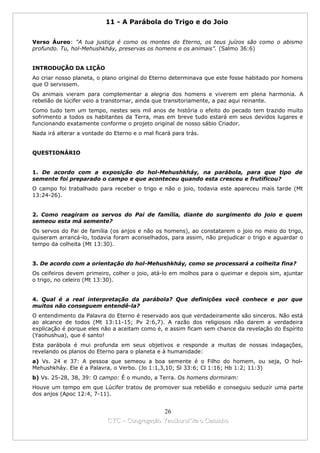 11 - A Parábola do Trigo e do Joio


Verso Áureo: "A tua justiça é como os montes do Eterno, os teus juízos são como o abismo
profundo. Tu, hol-Mehushkháy, preservas os homens e os animais”. (Salmo 36:6)


INTRODUÇÃO DA LIÇÃO
Ao criar nosso planeta, o plano original do Eterno determinava que este fosse habitado por homens
que O servissem.
Os animais vieram para complementar a alegria dos homens e viverem em plena harmonia. A
rebelião de lúcifer veio a transtornar, ainda que transitoriamente, a paz aqui reinante.
Como tudo tem um tempo, nestes seis mil anos de história o efeito do pecado tem trazido muito
sofrimento a todos os habitantes da Terra, mas em breve tudo estará em seus devidos lugares e
funcionando exatamente conforme o projeto original de nosso sábio Criador.
Nada irá alterar a vontade do Eterno e o mal ficará para trás.


QUESTIONÁRIO


1. De acordo com a exposição do hol-Mehushkháy, na parábola, para que tipo de
semente foi preparado o campo e que aconteceu quando esta cresceu e frutificou?
O campo foi trabalhado para receber o trigo e não o joio, todavia este apareceu mais tarde (Mt
13:24-26).


2. Como reagiram os servos do Pai de família, diante do surgimento do joio e quem
semeou esta má semente?
Os servos do Pai de família (os anjos e não os homens), ao constatarem o joio no meio do trigo,
quiseram arrancá-lo, todavia foram aconselhados, para assim, não prejudicar o trigo e aguardar o
tempo da colheita (Mt 13:30).


3. De acordo com a orientação do hol-Mehushkháy, como se processará a colheita fina?
Os ceifeiros devem primeiro, colher o joio, atá-lo em molhos para o queimar e depois sim, ajuntar
o trigo, no celeiro (Mt 13:30).


4. Qual é a real interpretação da parábola? Que definições você conhece e por que
muitos não conseguem entendê-la?
O entendimento da Palavra do Eterno é reservado aos que verdadeiramente são sinceros. Não está
ao alcance de todos (Mt 13:11-15; Pv 2:6,7). A razão dos religiosos não darem a verdadeira
explicação é porque eles não a aceitam como é, e assim ficam sem chance da revelação do Espírito
(Yaohushua), que é santo!
Esta parábola é mui profunda em seus objetivos e responde a muitas de nossas indagações,
revelando os planos do Eterno para o planeta e à humanidade:
a) Vs. 24 e 37: A pessoa que semeou a boa semente é o Filho do homem, ou seja, O hol-
Mehushkháy. Ele é a Palavra, o Verbo. (Jo 1:1,3,10; Sl 33:6; Cl 1:16; Hb 1:2; 11:3)
b) Vs. 25-28, 38, 39: O campo: É o mundo, a Terra. Os homens dormiram:
Houve um tempo em que Lúcifer tratou de promover sua rebelião e conseguiu seduzir uma parte
dos anjos (Apoc 12:4, 7-11).


                                             26
                           CYC – Congregação Yaoshorul’ita o Caminho
 