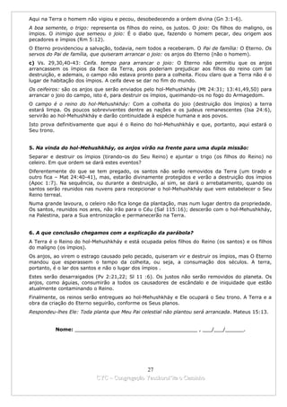 Aqui na Terra o homem não vigiou e pecou, desobedecendo a ordem divina (Gn 3:1-6).
A boa semente, o trigo: representa os filhos do reino, os justos. O joio: Os filhos do maligno, os
ímpios. O inimigo que semeou o joio: É o diabo que, fazendo o homem pecar, deu origem aos
pecadores e ímpios (Rm 5:12).
O Eterno providenciou a salvação, todavia, nem todos a receberam. O Pai de família: O Eterno. Os
servos do Pai de família, que quiseram arrancar o joio: os anjos do Eterno (não o homem).
c) Vs. 29,30,40-43: Ceifa. tempo para arrancar o joio: O Eterno não permitiu que os anjos
arrancassem os ímpios da face da Terra, pois poderiam prejudicar aos filhos do reino com tal
destruição, e ademais, o campo não estava pronto para a colheita. Ficou claro que a Terra não é o
lugar de habitação dos ímpios. A ceifa deve se dar no fim do mundo.
Os ceifeiros: são os anjos que serão enviados pelo hol-Mehushkháy (Mt 24:31; 13:41,49,50) para
arrancar o joio do campo, isto é, para destruir os ímpios, queimando-os no fogo do Armagedom.
O campo é o reino do hol-Mehushkháy: Com a colheita do joio (destruição dos ímpios) a terra
estará limpa. Os poucos sobreviventes dentre as nações e os judeus remanescentes (Isa 24:6),
servirão ao hol-Mehushkháy e darão continuidade à espécie humana e aos povos.
Isto prova definitivamente que aqui é o Reino do hol-Mehushkháy e que, portanto, aqui estará o
Seu trono.


5. Na vinda do hol-Mehushkháy, os anjos virão na frente para uma dupla missão:
Separar e destruir os ímpios (tirando-os do Seu Reino) e ajuntar o trigo (os filhos do Reino) no
celeiro. Em que ordem se dará estes eventos?
Diferentemente do que se tem pregado, os santos não serão removidos da Terra (um tirado e
outro fica – Mat 24:40-41), mas, estarão divinamente protegidos e verão a destruição dos ímpios
(Apoc 1:7). Na sequência, ou durante a destruição, aí sim, se dará o arrebatamento, quando os
santos serão reunidos nas nuvens para recepcionar o hol-Mehushkháy que vem estabelecer o Seu
Reino terreal.
Numa grande lavoura, o celeiro não fica longe da plantação, mas num lugar dentro da propriedade.
Os santos, reunidos nos ares, não irão para o Céu (Sal 115:16); descerão com o hol-Mehushkháy,
na Palestina, para a Sua entronização e permanecerão na Terra.


6. A que conclusão chegamos com a explicação da parábola?
A Terra é o Reino do hol-Mehushkháy e está ocupada pelos filhos do Reino (os santos) e os filhos
do maligno (os ímpios).
Os anjos, ao virem o estrago causado pelo pecado, quiseram vir e destruir os ímpios, mas O Eterno
mandou que esperassem o tempo da colheita, ou seja, a consumação dos séculos. A terra,
portanto, é o lar dos santos e não o lugar dos ímpios .
Estes serão desarraigados (Pv 2:21,22; Sl 11 :6). Os justos não serão removidos do planeta. Os
anjos, como águias, consumirão a todos os causadores de escândalo e de iniquidade que estão
atualmente contaminando o Reino.
Finalmente, os reinos serão entregues ao hol-Mehushkháy e Ele ocupará o Seu trono. A Terra e a
obra da criação do Eterno seguirão, conforme os Seus planos.
Respondeu-lhes Ele: Toda planta que Meu Pai celestial não plantou será arrancada. Mateus 15:13.


          Nome: ________________________________________ , ___/___/______.




                                             27
                           CYC – Congregação Yaoshorul’ita o Caminho
 