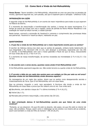 12 - Como Será a Vinda do hol-Mehushkháy


Verso Áureo: "Assim também o hol-Mehushkháy, oferecendo-se uma vez para tirar os pecados de
muitos, aparecerá segunda vez, sem pecado, aos que O esperam para a salvação." (Hebreus 9:28)

INTRODUÇÃO DA LIÇÃO

A segunda vinda do hol-Mehushkháy é um evento de maior importância para todos os que esperam
na Palavra do Eterno.

É o momento da ressurreição e transformação dos santos; o tempo de nossa recompensa. É o
tempo do acerto de contas com reis e nações; ponto de partida do Reino Milenar Messiânico e da
exaltação de Yaosh’ua-oléym terreal, a cidade querida!

Neste tempo, ocorrerá a conversão de Yaoshorúl e veremos o cumprimento das promessas feitas
aos patriarcas. Yaoshorúl e Yaosh’ua-oléym, habitarão em paz.



QUESTIONÁRIO

1. O que faz a vinda do hol-Mehushkháy ser o mais importante evento para os santos?

O escritor de Hebreus deixou-nos claro que os santos do passado, embora tendo testemunho de
sua integridade e fé, morreram (Hb 11:13), sem alcançar a promessa, esperando por nós (Hb
11:39,40). O hol-Mehushkháy vem com o nosso galardão e Paulo diz que os Seus, ressuscitarão
em Sua vinda (Ap 22:12, I Tes 4:14-17).

É o momento de nossa transformação; de sermos revestidos da imortalidade (I Ts 4:16,17; I Co
15:52).



2. De acordo com o verso áureo, quantas vezes ainda O hol-Mehushkháy virá?

O hol-Mehushkháy aparecerá segunda vez. Não existe terceira ou quarta vinda do hol-Mehushkháy.



3. É correto a idéia de um rapto dos santos para um estágio no Céu por sete ou mil anos?
Quantas vindas do hol-Mehushkháy ainda devemos esperar?

Os mensageiros de um rapto dos santos, dizem que os santos vivos desaparecerão secreta e
misteriosamente da Terra. Que O hol-Mehushkháy vem em duas fases.

Que na primeira, ninguém o verá, nem perceberá. A Escritura não divide a vinda do hol-
Mehushkháy em duas fases e prova que Ele voltará uma só vez. Sua vinda será:

a) Barulhenta, com alarido e toque da 7a e última trombeta (I Ts 4:16,17);

b) Visível (Ap 1:7);

c) Marcada pela primeira ressurreição, a dos santos (Ap 20:5,6).



4. Que orientação deixou O hol-Mehushkháy quanto aos que falam de uma vinda
invisível?

"Portanto, se vos disserem: Eis que Ele está no deserto, não saiais; eis que Ele está no interior da
casa; não acrediteis. Porque, assim como o relâmpago sai do oriente e se mostra até ao ocidente,
assim será também a vinda do Filho do homem." (Mt 24:26,27).



                                             28
                           CYC – Congregação Yaoshorul’ita o Caminho
 