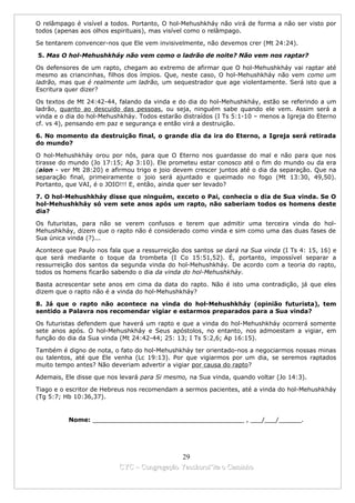 O relâmpago é visível a todos. Portanto, O hol-Mehushkháy não virá de forma a não ser visto por
todos (apenas aos olhos espirituais), mas visível como o relâmpago.

Se tentarem convencer-nos que Ele vem invisivelmente, não devemos crer (Mt 24:24).

5. Mas O hol-Mehushkháy não vem como o ladrão de noite? Não vem nos raptar?

Os defensores de um rapto, chegam ao extremo de afirmar que O hol-Mehushkháy vai raptar até
mesmo as criancinhas, filhos dos ímpios. Que, neste caso, O hol-Mehushkháy não vem como um
ladrão, mas que é realmente um ladrão, um sequestrador que age violentamente. Será isto que a
Escritura quer dizer?

Os textos de Mt 24:42-44, falando da vinda e do dia do hol-Mehushkháy, estão se referindo a um
ladrão, quanto ao descuido das pessoas, ou seja, ninguém sabe quando ele vem. Assim será a
vinda e o dia do hol-Mehushkháy. Todos estarão distraídos (I Ts 5:1-10 – menos a Igreja do Eterno
cf. vs 4), pensando em paz e segurança e então virá a destruição.

6. No momento da destruição final, o grande dia da ira do Eterno, a Igreja será retirada
do mundo?

O hol-Mehushkháy orou por nós, para que O Eterno nos guardasse do mal e não para que nos
tirasse do mundo (Jo 17:15; Ap 3:10). Ele prometeu estar conosco até o fim do mundo ou da era
(aion - ver Mt 28:20) e afirmou trigo e joio devem crescer juntos até o dia da separação. Que na
separação final, primeiramente o joio será ajuntado e queimado no fogo (Mt 13:30, 49,50).
Portanto, que VAI, é o JOIO!!! E, então, ainda quer ser levado?

7. O hol-Mehushkháy disse que ninguém, exceto o Pai, conhecia o dia de Sua vinda. Se O
hol-Mehushkháy só vem sete anos após um rapto, não saberiam todos os homens deste
dia?

Os futuristas, para não se verem confusos e terem que admitir uma terceira vinda do hol-
Mehushkháy, dizem que o rapto não é considerado como vinda e sim como uma das duas fases de
Sua única vinda (?)...

Acontece que Paulo nos fala que a ressurreição dos santos se dará na Sua vinda (I Ts 4: 15, 16) e
que será mediante o toque da trombeta (I Co 15:51,52). É, portanto, impossível separar a
ressurreição dos santos da segunda vinda do hol-Mehushkháy. De acordo com a teoria do rapto,
todos os homens ficarão sabendo o dia da vinda do hol-Mehushkháy.

Basta acrescentar sete anos em cima da data do rapto. Não é isto uma contradição, já que eles
dizem que o rapto não é a vinda do hol-Mehushkháy?

8. Já que o rapto não acontece na vinda do hol-Mehushkháy (opinião futurista), tem
sentido a Palavra nos recomendar vigiar e estarmos preparados para a Sua vinda?

Os futuristas defendem que haverá um rapto e que a vinda do hol-Mehushkháy ocorrerá somente
sete anos após. O hol-Mehushkháy e Seus apóstolos, no entanto, nos admoestam a vigiar, em
função do dia da Sua vinda (Mt 24:42-44; 25: 13; I Ts 5:2,6; Ap 16:15).

Também é digno de nota, o fato do hol-Mehushkháy ter orientado-nos a negociarmos nossas minas
ou talentos, até que Ele venha (Lc 19:13). Por que vigiarmos por um dia, se seremos raptados
muito tempo antes? Não deveriam advertir a vigiar por causa do rapto?

Ademais, Ele disse que nos levará para Si mesmo, na Sua vinda, quando voltar (Jo 14:3).

Tiago e o escritor de Hebreus nos recomendam a sermos pacientes, até a vinda do hol-Mehushkháy
(Tg 5:7; Hb 10:36,37).


          Nome: ________________________________________ , ___/___/______.




                                            29
                          CYC – Congregação Yaoshorul’ita o Caminho
 
