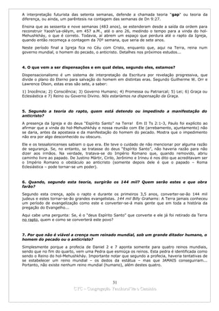 A interpretação futurista das setenta semanas, defende a chamada teoria "gap" ou teoria da
diferença, ou ainda, um parêntesis na contagem das semanas de Dn 9:27.

Ensina que as sessenta e nove semanas (483 anos), se estenderam desde a saída da ordem para
reconstruir Yaosh’ua-oléym, em 457 a.M., até o ano 26, medindo o tempo para a vinda do hol-
Mehushkháy, o que é correto. Todavia, aí abrem um espaço que perdura até o rapto da Igreja,
quando então recomeça a contagem da 70º semana, que seria de sete anos.

Neste período final a Igreja fica no Céu com Cristo, enquanto que, aqui na Terra, reina num
governo mundial, o homem do pecado, o anticristo. Detalhes nos próximos estudos...



4. O que vem a ser dispensações e em qual delas, segundo eles, estamos?

Dispensacionalismo é um sistema de interpretação da Escritura por revelação progressiva, que
divide o plano do Eterno para salvação do homem em distintas eras. Segundo Guilherme W. Orr e
Lawrence Olson, estas eras são sete, a saber:

1) Inocência; 2) Consciência; 3) Governo Humano; 4) Promessa ou Patriarcal; 5) Lei; 6) Graça ou
Eclesiástica e 7) Reino ou Governo Divino. Nós estaríamos na dispensação da Graça.



5. Segundo a teoria do rapto, quem está detendo ou impedindo a manifestação do
anticristo?

A presença da Igreja e do deus “Espírito Santo” na Terra! Em II Ts 2:1-3, Paulo foi explícito ao
afirmar que a vinda do hol-Mehushkháy e nossa reunião com Ele (arrebamento, ajuntamento) não
se daria, antes da apostasia e da manifestação do homem do pecado. Mostra que o impedimento
não era por algo desconhecido ou obscuro.

Ele e os tessalonicenses sabiam o que era. Ele teve o cuidado de não mencionar por alguma razão
de segurança. Se, no entanto, se tratasse do deus “Espírito Santo”, não haveria razão para não
dizer aos irmãos. Na verdade, tratava-se do Império Romano que, quando removido, abriu
caminho livre ao papado. De Justino Mártir, Cirilo, Jerônimo e Irineu é nos dito que acreditavam ser
o Império Romano o obstáculo ao anticristo (somente depois dele é que o papado – Roma
Eclesiástica – pode tornar-se um poder).



6. Quando, segundo esta teoria, surgirão os 144 mil? Quem serão estes e que obra
farão?

Segundo esta crença, após o rapto e durante os primeiros 3,5 anos, converter-se-ão 144 mil
judeus e estes tornar-se-ão grandes evangelistas. 144 mil Billy Grahams: A Terra jamais conheceu
um período de evangelização como este e converter-se-á mais gente que em toda a história da
pregação do Evangelho...

Aqui cabe uma pergunta: Se, é o “deus Espírito Santo” que converte e ele já foi retirado da Terra
no rapto, quem e como se converterá este povo?



7. Por que não é viável a crença num reinado mundial, sob um grande ditador humano, o
homem do pecado ou o anticristo?

Simplesmente porque a profecia de Daniel 2 e 7 aponta somente para quatro reinos mundiais,
sendo que no fim do quarto, vem uma Pedra que esmiúça os reinos. Esta pedra é identificada como
sendo o Reino do hol-Mehushkháy. Importante notar que segundo a profecia, haveria tentativas de
se estabelecer um reino mundial – os dedos da estátua – mas que JAMAIS conseguiriam...
Portanto, não existe nenhum reino mundial (humano), além destes quatro.



                                             31
                           CYC – Congregação Yaoshorul’ita o Caminho
 