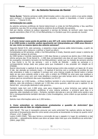 Nome: ________________________________________ , ___/___/______.

                          14 - As Setenta Semanas de Daniel

Verso Áureo: "Setenta semanas estão determinadas sobre o teu povo e sobre a tua santa cidade,
para extinguir a transgressão, e dar fim aos pecados, e expiar a iniquidade, e trazer a justiça
eterna ... " (Daniel 9:24).
INTRODUÇÃO DA LIÇÃO
As setenta semanas proféticas de Daniel determinam a vinda do hol-Mehushkháy e Seu sacrifício
expiatório, que deu fim ao antigo sistema araônico de purificação dos pecados.
Dali por diante, embora os judeus seguissem o serviço do templo, já nenhum valor mais tinha
aquele sacerdócio (Mat 27:51). O hol-Mehushkháy é o Cordeiro que tira o pecado do mundo!


QUESTIONÁRIO
1. É certo tomar como ponto de partida o ano 457 a.M. como início das setenta semanas?
E as 2300 tardes e manhãs: podem igualmente ser interpretadas por 2300 anos literais e
ter seu início na mesma época das setenta semanas?
Segundo Daniel 9:25, sete semanas, e sessenta e duas semanas estão determinadas, a partir da
saída da ordem para restaurar e edificar a Yaosh’ua-oléym.
Completadas as 69 semanas, então o hol-Mehushkháy é tirado, fazendo assim cessar o sistema de
expiação por sangue de animais.
As 2300 tardes e manhãs representam 2.300 dias literais e cumprem-se dentro dos 2.520 dias da
última semana das 70 de Daniel 9... 2.300 dias correspondem aos dias em que houve a pregação
do evangelho (ministério terrestre do hol-Mehushkháy), sendo que na metade da semana ocorreu
a Sua morte e no fim da semana - com a morte de Estevão - acaba as semanas e o
correspondente tempo dado aos judeus para que mudassem o seu proceder em relação ao O
ETERNO.
Querer desvincular o capítulo 8 do cap 9 de Daniel porque entre eles existem um lapso de 15 anos
é não dar atenção ao contexto maior... O capítulo 8 termina com a confissão do profeta de que
não entendera a visão e o capítulo 9 começa com uma intensa oração de Daniel sobre o tempo
dado ao seu povo estando ainda a orar, veio a ordem do ETERNO ao anjo para que explique a
profecia. Agora o anjo vem com mais detalhes e explica que este tempo seria o tempo dado aos
judeus para se converterem das suas iniquidades (vs 24-27)
OBS: Atribuir as 2.300 tardes... à Etíoco Epifânio também é uma incoerência pois mesmo que se
esforce, este não profanou o templo por 1.150 dias como querem; além de que o capítulo 11 de
Daniel tem uma porção dedicada à este governo...
Também nada tem com 2.300 anos, pois para chegarmos a anos teríamos que aplicar duas
transformações (interpretação) proféticas à uma mesma profecia: a primeira para dias e a
segunda, este resultado em anos... Portanto, também derruba-se o ano de 1844 como sendo o seu
fim e consequentemente também derruba o Juízo Investigativo, como crêem os que aceitam o ano
de 1844.
Solicite mais informações sobre as 2.300 tardes...


2. Como entendiam os reformadores protestantes a questão do Anticristo? Que
pensavam eles do líder da religião romana?
John Wyclif: "Por que é necessário procurar por outro anticristo? No capítulo sétimo de Daniel o
anticristo é forçosamente descrito como sendo uma ponta se levantando no tempo do quarto reino"
(Froom, v'cJl. 2 pago 55).
Lutero (1483-1546): "Nós aqui temos a convicção de que o papado é o lugar do verdadeiro e real
anticristo ... pessoalmente declaro que devo ao papa nada mais que uma obediência ao anticristo."
(Idem, pago 256).


                                             32
                           CYC – Congregação Yaoshorul’ita o Caminho
 