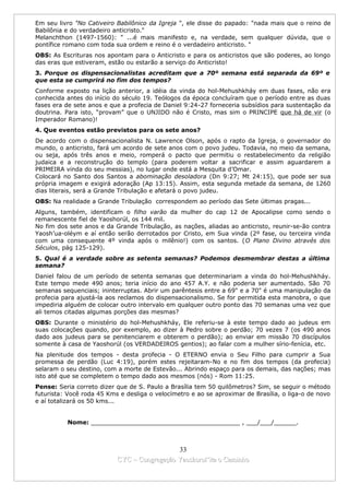 Em seu livro "No Cativeiro Babilônico da Igreja ", ele disse do papado: "nada mais que o reino de
Babilônia e do verdadeiro anticristo."
Melanchthon (1497-1560): " ...é mais manifesto e, na verdade, sem qualquer dúvida, que o
pontífice romano com toda sua ordem e reino é o verdadeiro anticristo. "
OBS: As Escrituras nos apontam para o Anticristo e para os anticristos que são poderes, ao longo
das eras que estiveram, estão ou estarão a serviço do Anticristo!
3. Porque os dispensacionalistas acreditam que a 70º semana está separada da 69º e
que esta se cumprirá no fim dos tempos?
Conforme exposto na lição anterior, a idéia da vinda do hol-Mehushkháy em duas fases, não era
conhecida antes do início do século 19. Teólogos da época concluíram que o período entre as duas
fases era de sete anos e que a profecia de Daniel 9:24-27 forneceria subsídios para sustentação da
doutrina. Para isto, “provam” que o UNJIDO não é Cristo, mas sim o PRINCIPE que há de vir (o
Imperador Romano)!
4. Que eventos estão previstos para os sete anos?
De acordo com o dispensacionalista N. Lawrence Olson, após o rapto da Igreja, o governador do
mundo, o anticristo, fará um acordo de sete anos com o povo judeu. Todavia, no meio da semana,
ou seja, após três anos e meio, romperá o pacto que permitiu o restabelecimento da religião
judaica e a reconstrução do templo (para poderem voltar a sacrificar e assim aguardarem a
PRIMEIRA vinda do seu messias), no lugar onde está a Mesquita d’Omar.
Colocará no Santo dos Santos a abominação desoladora (Dn 9:27; Mt 24:15), que pode ser sua
própria imagem e exigirá adoração (Ap 13:15). Assim, esta segunda metade da semana, de 1260
dias literais, será a Grande Tribulação e afetará o povo judeu.
OBS: Na realidade a Grande Tribulação correspondem ao período das Sete últimas pragas...
Alguns, também, identificam o filho varão da mulher do cap 12 de Apocalipse como sendo o
remanescente fiel de Yaoshorúl, os 144 mil.
No fim dos sete anos e da Grande Tribulação, as nações, aliadas ao anticristo, reunir-se-ão contra
Yaosh’ua-oléym e aí então serão derrotados por Cristo, em Sua vinda (2º fase, ou terceira vinda
com uma consequente 4º vinda após o milênio!) com os santos. (O Plano Divino através dos
Séculos, pág 125-129).
5. Qual é a verdade sobre as setenta semanas? Podemos desmembrar destas a última
semana?
Daniel falou de um período de setenta semanas que determinariam a vinda do hol-Mehushkháy.
Este tempo mede 490 anos; teria início do ano 457 A.Y. e não poderia ser aumentado. São 70
semanas sequenciais; ininterruptas. Abrir um parêntesis entre a 69" e a 70" é uma manipulação da
profecia para ajustá-la aos reclamos do dispensacionalismo. Se for permitida esta manobra, o que
impediria alguém de colocar outro intervalo em qualquer outro ponto das 70 semanas uma vez que
ali temos citadas algumas porções das mesmas?
OBS: Durante o ministério do hol-Mehushkháy, Ele referiu-se à este tempo dado ao judeus em
suas colocações quando, por exemplo, ao dizer à Pedro sobre o perdão; 70 vezes 7 (os 490 anos
dado aos judeus para se penitenciarem e obterem o perdão); ao enviar em missão 70 discípulos
somente à casa de Yaoshorúl (os VERDADEIROS gentios); ao falar com a mulher sírio-fenícia, etc.
Na plenitude dos tempos - desta profecia - O ETERNO envia o Seu Filho para cumprir a Sua
promessa de perdão (Luc 4:19), porém estes rejeitaram-No e no fim dos tempos (da profecia)
selaram o seu destino, com a morte de Estevão... Abrindo espaço para os demais, das nações; mas
isto até que se completem o tempo dado aos mesmos (nós) - Rom 11:25.
Pense: Seria correto dizer que de S. Paulo a Brasília tem 50 quilômetros? Sim, se seguir o método
futurista: Você roda 45 Kms e desliga o velocímetro e ao se aproximar de Brasília, o liga-o de novo
e aí totalizará os 50 kms...


          Nome: ________________________________________ , ___/___/______.



                                             33
                           CYC – Congregação Yaoshorul’ita o Caminho
 