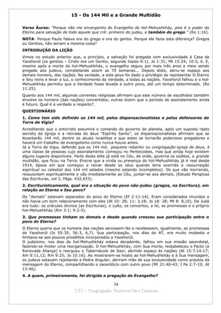 15 - Os 144 Mil e a Grande Multidão

Verso Áureo: "Porque não me envergonho do Evangelho do hol-Mehushkháy, pois é o poder do
Eterno para salvação de todo aquele que crê: primeiro do judeu, e também do grego." (Ro 1:16).
NOTA: Porque Paulo falava ora do grego e ora do gentio. Porque ele fazia esta diferença? Gregos
ou Gentios, não seriam a mesma coisa?
INTRODUÇÃO DA LIÇÃO
Vimos no estudo anterior que, a princípio, a salvação foi pregada com exclusividade à Casa de
Yaoshorúl (os gentios – Cristo era um Gentio, segundo Isaías 9:1). Jo 1:31; Mt 15:24; 10:5, 6. E,
mesmo após a morte do hol-Mehushkháy, o evangelho seguiu por mais três anos e meio sendo
pregado aos judeus, completando assim as 70 semanas... Depois disto, abriu-se espaço aos
demais homens, das nações. Na verdade, a este povo foi dado o privilégio de representar O Eterno
e Seu reino e levar a luz, o conhecimento da Verdade, a todas as nações. Yaoshorúl falhou e o hol-
Mehushkháy permitiu que a Verdade fosse levada a outro povo, até um tempo determinado. (Ro
11:25).
Quanto aos 144 mil, algumas correntes religiosas afirmam que este número de escolhidos também
envolve os homens (das nações) convertidos; outras dizem que o período de assinalamento ainda
é futuro. Qual é a verdade a respeito?
QUESTIONÁRIO
1. Como tem sido definido os 144 mil, pelos dispensacionalistas e pelos defensores da
Torre de Vigia?
Acreditando que o anticristo assumirá o comando do governo do planeta, após um suposto rapto
secreto da Igreja e a retirada do deus “Espírito Santo”, os dispensacionalistas afirmam que se
levantarão 144 mil, dentre os atuais israelitas e que estes se tornarão poderosos pregadores e
haverá um trabalho de evangelismo como nunca houve antes.
Já a Torre de Vigia, defende que os 144 mil, pequeno rebanho ou congregação-igreja de deus, é
uma classe de pessoas cujo assinalamento começou no Pentecostes, mas que ainda hoje existem
alguns lugares disponíveis. Parte desta elite já está no Céu, de onde, governa os súditos, a grande
multidão, que ficou na Terra. Ensina que a vinda ou presença do hol-Mehushkháy já é real desde
1914, época em que começou a reinar desde os céus quando teria ocorrido a ressurreição
espiritual ou celestial dos 144 mil selados (mesmo estando incompletos). Os que vão morrendo,
ressuscitam espiritualmente e vão imediatamente ao Céu, juntar-se aos demais. (Estudo Perspicaz
das Escrituras, vol 3, Págs. 432,433).
2. Escriturísticamente, qual era a situação do povo não-judeu (gregos, na Escritura), em
relação ao Eterno e Seu povo?
Os “demais” estavam separados do povo do Eterno (Ef 2:11-14). Eram considerados imundos e
não havia um bom relacionamento com eles (At 10: 28; 11: 3,18; Jo 18: 28; Mt 8: 8,10). De Judá
era tudo: os oráculos divinos (as Escrituras), o culto, os concertos, a lei, as promessas e o próprio
hol-Mehushkháy (Rm 3:1; 9:2-5).
3. Que promessas tinham os demais e desde quando cresceu sua participação entre o
povo do Eterno?
O Eterno queria que os homens das nações servissem-No e recebessem, igualmente, as promessas
de Yaoshorúl (Is 55:35; 56:3, 6,7). Sua participação, nos dias do AT, era muito modesta e
limitava-se aos poucos prosélitos incorporados a Yaoshorúl.
O judaísmo, nos dias do hol-Mehushkháy estava decadente; falhou em sua missão sacerdotal,
fazendo-se mister uma reorganização. O hol-Mehushkháy, com Sua morte, restabeleceu o Pacto (a
Renovada Aliança) e reergueu o Tabernáculo de Davi, abrindo espaço às nações (At 15:7,14-17;
Am 9:11,12; Rm 9:25; Jo 10:16). Ao mostrarem-se hostis ao hol-Mehushkháy e à Sua mensagem,
os judeus estavam rejeitando a Pedra Angular; abriram mão de sua exclusividade como arautos da
mensagem do Eterno, compartilhando o sacerdócio com outro povo (Mt 21:40-43; I Pe 2:7-10; At
13:46).
4. A quem, primeiramente, foi dirigida a pregação do Evangelho?

                                              34
                            CYC – Congregação Yaoshorul’ita o Caminho
 