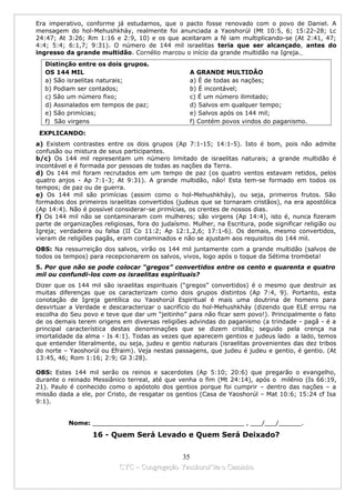 Era imperativo, conforme já estudamos, que o pacto fosse renovado com o povo de Daniel. A
mensagem do hol-Mehushkháy, realmente foi anunciada a Yaoshorúl (Mt 10:5, 6; 15:22-28; Lc
24:47; At 3:26; Rm 1:16 e 2:9, 10) e os que aceitaram a fé iam multiplicando-se (At 2:41, 47;
4:4; 5:4; 6:1,7; 9:31). O número de 144 mil israelitas teria que ser alcançado, antes do
ingresso da grande multidão. Cornélio marcou o início da grande multidão na Igreja.
   Distinção entre os dois grupos.
   OS 144 MIL                                      A GRANDE MULTIDÃO
   a) São israelitas naturais;                     a) É de todas as nações;
   b) Podiam ser contados;                         b) É incontável;
   c) São um número fixo;                          c) É um número ilimitado;
   d) Assinalados em tempos de paz;                d) Salvos em qualquer tempo;
   e) São primícias;                               e) Salvos após os 144 mil;
   f) São virgens                                  f) Contém povos vindos do paganismo.
 EXPLICANDO:
a) Existem contrastes entre os dois grupos (Ap 7:1-15; 14:1-5). Isto é bom, pois não admite
confusão ou mistura de seus participantes.
b/c) Os 144 mil representam um número limitado de israelitas naturais; a grande multidão é
incontável e é formada por pessoas de todas as nações da Terra.
d) Os 144 mil foram recrutados em um tempo de paz (os quatro ventos estavam retidos, pelos
quatro anjos - Ap 7:1-3; At 9:31). A grande multidão, não! Esta tem-se formado em todos os
tempos; de paz ou de guerra.
e) Os 144 mil são primícias (assim como o hol-Mehushkháy), ou seja, primeiros frutos. São
formados dos primeiros israelitas convertidos (judeus que se tornaram cristãos), na era apostólica
(Ap 14:4). Não é possível considerar-se primícias, os crentes de nossos dias.
f) Os 144 mil não se contaminaram com mulheres; são virgens (Ap 14:4), isto é, nunca fizeram
parte de organizações religiosas, fora do judaísmo. Mulher, na Escritura, pode significar religião ou
Igreja; verdadeira ou falsa (II Co 11:2; Ap 12:1,2,6; 17:1-6). Os demais, mesmo convertidos,
vieram de religiões pagãs, eram contaminados e não se ajustam aos requisitos do 144 mil.
OBS: Na ressurreição dos salvos, virão os 144 mil juntamente com a grande multidão (salvos de
todos os tempos) para recepcionarem os salvos, vivos, logo após o toque da Sétima trombeta!
5. Por que não se pode colocar “gregos” convertidos entre os cento e quarenta e quatro
mil ou confundi-los com os israelitas espirituais?
Dizer que os 144 mil são israelitas espirituais (“gregos” convertidos) é o mesmo que destruir as
muitas diferenças que os caracterizam como dois grupos distintos (Ap 7:4, 9). Portanto, esta
conotação de Igreja gentílica ou Yaoshorúl Espiritual é mais uma doutrina de homens para
desvirtuar a Verdade e descaracterizar o sacrifício do hol-Mehushkháy (dizendo que ELE errou na
escolha do Seu povo e teve que dar um “jeitinho” para não ficar sem povo!). Principalmente o fato
de os demais terem origens em diversas religiões advindas do paganismo (a trindade - pagã - é a
principal característica destas denominações que se dizem cristãs; seguido pela crença na
imortalidade da alma - Is 4:1). Todas as vezes que aparecem gentios e judeus lado a lado, temos
que entender literalmente, ou seja, judeu e gentio naturais (israelitas provenientes das dez tribos
do norte – Yaoshorúl ou Efraim). Veja nestas passagens, que judeu é judeu e gentio, é gentio. (At
13:45, 46; Rom 1:16; 2:9; Gl 3:28).

OBS: Estes 144 mil serão os reinos e sacerdotes (Ap 5:10; 20:6) que pregarão o evangelho,
durante o reinado Messiânico terreal, até que venha o fim (Mt 24:14), após o milênio (Is 66:19,
21). Paulo é conhecido como o apóstolo dos gentios porque foi cumprir – dentro das nações – a
missão dada a ele, por Cristo, de resgatar os gentios (Casa de Yaoshorúl – Mat 10:6; 15:24 cf Isa
9:1).


           Nome: ________________________________________ , ___/___/______.

                   16 - Quem Será Levado e Quem Será Deixado?


                                             35
                           CYC – Congregação Yaoshorul’ita o Caminho
 