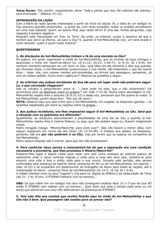Verso Áureo: "Ele, porém, respondendo, disse: Toda a planta que meu Pai celestial não plantou,
será arrancada. " (Mateus 15:13).

INTRODUÇÃO DA LIÇÃO
Com a febre do rapto secreto implantada a partir do início do século 19, a idéia de um estágio no
Céu assumiu grandes proporções, a ponto de, com raras exceções, todos os cristãos acreditarem
em uma vida celestial. Quem vai querer ficar aqui nesta terra? É uma das muitas perguntas, cuja
resposta é sempre negativa.
Ninguém está interessado em ficar na Terra. De onde, no entanto, surgiu a doutrina de que o
homem que servir ao Eterno, vai para o Céu? E, quando O hol-Mehushkháy vier, um será levado e
outro deixado: quem é quem nesta história?

QUESTIONÁRIO

1. Os discípulos do hol-Mehushkháy tinham a fé de uma morada no Céu?
Os judeus, em geral, esperavam a vinda do hol-Mehushkháy, que os livrasse de seus inimigos e
assumisse o trono em Yaosh’ua-oléym (Lc 19:11,12; 24:21; 1:69-71; Jo 6:15; At 1:6-8). Em
nenhum momento pensavam em um reino no Céu; esta idéia era tão estranha à eles que quando,
por diversas vezes, o hol-Mehushkháy preanunciava a Sua morte, não entendiam o que Ele queria
dizer... Hoje, nós, com nossas mentes pré-concebidas, ao lermos tais passagens, pensamos, cá
com os nossos botões: Como eram ingênuos!!! Observe as questões a seguir:

2. Ao informar aos judeus incrédulos da Sua ida para um lugar onde não poderiam seguí-
Lo, a que conclusão chegaram?
Isto os intrigou e perguntaram entre si: "...Para onde irá este, que o não acharemos? Irá
porventura para os dispersos entre os gregos?" Ver João 7:33-36. Numa outra abordagem O hol-
Mehushkháy repetiu-lhes o assunto (Jo 8:21-23) e desta vez, pensaram que Ele queria se matar. O
hol-Mehushkháy, porém disse-lhes: "Vós sois de baixo”.
NOTA: Observe aqui que eles criam que o hol-Mehushkháy iria resgatar os dispersos (gentios – os
israelitas espalhados por entre as nações) entre os gregos...

3. Aos judeus incrédulos, era-lhes impossível seguir O hol-Mehushkháy ao Céu. Será que
a situação com os apóstolos era diferente?
Igualmente, os discípulos desconheciam a possibilidade de uma ida ao Céu e quando O hol-
Mehushkháy repetiu-lhes a mesma Palavra, ou seja, que não podiam segui-Lo, ficaram imaginando
coisas.
Pedro intrigado indaga: "Mestre/Maoro’hé; para onde vais?". Eles não faziam a menor idéia; nem
sequer cogitavam em numa ida aos Céus! (Jo 13:33-38). A tristeza que abateu os discípulos,
portanto, não era por não poderem ir ao Céu, mas por terem que se separar da companhia do
hol-Mehushkháy.
Pedro estava disposto até a morrer, para que isto não acontecesse!

4. Para confortar Seus servos e conscientizá-los de que a separação era uma condição
necessária e provisória, que lhes prometeu o Mestre/Maoro’hé?
Preparar-lhes lugar e depois voltar para estar com eles (uma analogia ao sistema judaico de
casamento onde o noivo contraia núpcias e volta para a casa dos seus pais, prepara-se para
assumir uma vida à dois e então volta para a sua noiva). Durante este período, eles seriam
confortados pela presença do espírito Santo (presença do Pai ou do hol-Mehushkháy, em espírito –
João 14:23) e se ocupariam em testemunhar do Evangelho do Reino para todas as nações, até a
implantação do Reino - presença física do hol-Mehushkháy (Jo 14:3, 16-18; At 1:6-8).
A cidade celestial (com os seus "lugares") virá para cá, depois do Milênio e da restauração da Terra
(Ap 21: 1-4). Aí sim, O ETERNO habitará com os homens...

OBS: Os que crêem em um estágio nos céus não conseguem explicar Apoc 21:1-3 que diz que SÓ
então O ETERNO vem habitar com os homens... Quer dizer que todo o tempo (sete anos ou mil
anos) que estiveram nos céus não desfrutaram da presença do ETERNO?

5. Tem sido dito aos crentes que muitos ficarão aqui na vinda do hol-Mehushkháy e que
isto não é bom. Que passagens são usadas para se provar isto?

                                             36
                           CYC – Congregação Yaoshorul’ita o Caminho
 
