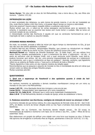 17 - Os Justos vão Realmente Morar no Céu?


Verso Áureo: "Os céus são os céus do hol-Mehushkháy; mas a terra deu-a, Ele, aos filhos dos
homens. " (Salmo 115:16)

INTRODUÇÃO DA LIÇÃO
A maior ansiedade dos religiosos, ou pelo menos da grande maioria, é um dia ser trasladado ao
Céu, ondo Eterno habita e tem Seu trono, e lá passar algum tempo ou mesmo a eternidade.
Seria isto possível? Haveria algum respaldo bíblico a sustentar esta teoria?
Muitos acham que sim, e valem-se de certas passagens escriturísticas para se apoiarem. No
entanto, é necessário que se examine tais textos com muito temor e cuidado. Não se toma um
versículo isolado de seu contexto.
A interpretação correta das Escrituras é aquela em que os versículos harmonizam-se com a
inspiração de todo o capítulo ou assunto tratado.


ATIVANDO NOSSA MEMÓRIA
De onde, na verdade, procede a idéia de morar por algum tempo ou eternamente no Céu, já que
isto não vem dos santos apóstolos e profetas?
A história fala-nos dos homens, denominados filósofos, que criaram ou introduziram na religião
romana papal, a idéia de se morar no Céu. O povo de Yaoshorúl nunca creu nisto.
Bertrand Russel em "História da Filosofia Ocidental" diz: "O Deão Inge*, em seu valioso livro
sobre Plotino, ressalta acertadamente, o que o cristianismo lhe deve: o platonismo - diz ele - é
parte da estrutura vital da teologia cristã, com a qual nenhuma outra filosofia, ouso dizê-lo,
poderia funcionar sem atritos. Há, diz, uma extrema impossibilidade de extirpar-se o platonismo
do cristianismo, sem o que o cristianismo se faça em pedaços". Assinala, portanto, que Agostinho
refere-se ao sistema de Platão como o "mais puro e brilhante de toda a filosofia".
*Santo Agostinho é tido como um dos maiores mestres da religião papal.
Recomendamos que se pesquise o assunto de morada no Céu e imortalidade da alma em obras que
versem sobre as idéias dos antigos filósofos gregos.
Muitas surpresas advirão!


QUESTIONÁRIO
1. Qual era a esperança de Yaoshorúl e dos apóstolos quanto à vinda do hol-
Mehushkháy?
Em nenhum momento os apóstolos e demais israelitas manifestaram crença em um reino ou
morada no Céu com o hol-Mehushkháy:
Lucas 1:67-75 - Uma libertação literal dos inimigos e uma era de paz.
Lucas 24:21 - Desapontados, pois esperavam já o reino messiânico.
Lucas 19: 11; João 6:14 - Achavam que o reino seria implantado imediatamente.
Atos 1:6-8 - O hol-Mehushkháy declara a missão da Igreja, antes de estabelecer o Reino.


2. Podemos encontrar nas Escrituras, vestígios da intenção de morar ou alcançar o Céu?
A primeira intenção de que temos notícia, foi a dos seguidores de Ninrode (neto de Cã – Gen 9:20-
25*), em Babel, na terra de Sinear (Região entre os rios Tigre e Eufrates mais tarde denominada
Babilônia).
      Nota: Ver ou Conhecer, nas Escrituras denota relação sexual... De Cã surgiu os
homossexuais de Sodoma e Gomorra e em Apoc 22:15 vemos o seu fim... [cães – filhos de Cã ou
sodomitas: GLS].
Eles elaboraram um projeto de edificar uma cidade com uma torre que tocasse os céus. O Eterno
não aprovou tal arrogância e confundiu-lhes as línguas, paralisando a obra (Gn 10:8-10; 11:1-8).

                                            38
                          CYC – Congregação Yaoshorul’ita o Caminho
 