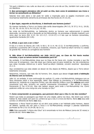 Tal qual a idolatria e seu culto ao deus-sol, a teoria de uma ida ao Céu, também tem suas raízes
em Babilônia.
3. Que personagem planejava não só subir ao Céu, bem como lá estabelecer seu trono e
tornar-se semelhante ao Altíssimo?
Satanás teve este plano e daí pode ter saído a inspiração para os pagãos inventarem uma
recompensa totalmente estranha às promessas das Escrituras (Is 14:13,14).


4. Que lugar, segundo as Escrituras, é destinado aos homens justos?
Os mansos herdarão a Terra e os ímpios dela serão desarraigados (Mt 5:5; Sl 37:3, 9-11, 18-20,
22, 29, 34; 10:16; 52:5; Pv 2:21,22; 10:30).
Na vinda do hol-Mehushkháy, os habitantes dentre os homens que sobreviverem à grande
destruição, converter-se-ão e buscarão ao hol-Mehushkháy. As promessas a Abraão implicam num
reino aqui na terra (Rm 4:13; Gn 12:1-3,7; 13:14-17) e é isto que os homens convertidos,
igualmente herdarão (Gl 3:29).


5. Afinal, o que vem a ser o Céu?
O Céu é o trono do Eterno (At 7:49; ls 66:1; Sl 11:4; Hb 12:2). O hol-Mehushkháy o confirma,
proibindo o juramento (Mt 5:34,35) e revelando, inclusive, que Yaosh’ua-oléym terrena é a cidade
do grande Rei. Vemos aí a arrogância dos homens!


6. Não disse O hol-Mehushkháy em João 14:2,3 que, na Casa do Pai havia muitas
moradas, e que os salvos seriam trasladados para lá?
Na verdade, O hol-Mehushkháy disse que na Casa do Pai havia sim, muitas moradas e que Ele
tinha que lá comparecer, mas não disse que iríamos para lá para recebê-las. Se nós entendemos
que estas moradas referem-se à santa Yaosh’ua-oléym Celestial, convém examinar Apocalipse
21:1-4.
Aqui constatamos que esta cidade vai descer do Céu depois do Milênio, depois que a Terra estiver
totalmente renovada.
Notaremos, inclusive, que nela não há homens. Sim, depois que descer é que será a habitação
do Eterno com os homens.
João 14, na verdade, é uma continuação do capítulo 13, onde o hol-Mehushkháy dialogava com os
Seus discípulos sobre a Sua separação, deles. Este diálogo os entristeceu e O hol-Mehushkháy
alentava-os, instando-os a seguirem firmes; que não estariam órfãos e que Ele voltaria para estar
novamente com eles, primeiro em espírito onipresente (Consolando - Mat 18:20) e depois,
fisicamente (I Tes 4:14-16). Eles não sabiam sequer para onde o hol-Mehushkháy iria. Como
poderiam então ter uma crença de uma morada no Céu?


7. Como compreender as passagens, que parecem dizer que o Céu é o lar dos remidos?
Notem que todas as passagens que falam de uma cidade, pátria nos Céus, não dizem que vamos
habitar lá. Esta cidade vem para cá. Lembre-se que o Céu é o trono do Eterno. Reino dos céus está
correto e é diferente de Reino nos céus.
Repetimos: a Nova Yaosh’ua-oléym só vai abrir suas portas e ser habitada pelos homens, depois
do Milênio, quando ela vier para a Terra e O hol-Mehushkháy entregar o planeta totalmente
purificado ao Pai (I Co 15:24-28; Ap 21:1).
OBS: Esta expressão "o Reino dos Céus" só é encontrada no livro de Mateus (cerca de 32 vezes) e
jamais ele diz: Reino nos Céus...


          Nome: ________________________________________ , ___/___/______.

                                            39
                          CYC – Congregação Yaoshorul’ita o Caminho
 