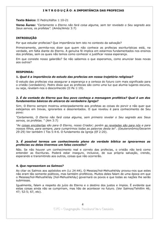 I N T R O D U Ç Ã O: A IMPORTÂNCIA DAS PROFECIAS


Texto Básico: II Pedro/Káfos 1:10-21
Verso Áureo: "Certamente o Eterno não fará coisa alguma, sem ter revelado o Seu segredo aos
Seus servos, os profetas”. (Amós/Amóz 3:7)


INTRODUÇÃO
Por que estudar profecias? Que importância tem isto no contexto da salvação?
Primeiramente, permita-nos dizer que quem não conhece as profecias escriturísticas está, na
verdade, em falta diante do Eterno. A genuína fé implica em estarmos fundamentados nos ensinos
dos profetas, sem os quais não temos como conhecer e justificar nossa esperança.
Em que consiste nosso galardão? Se não sabemos o que esperamos, como anunciar boas novas
aos outros?


RESPONDA:
1. Qual é a importância do estudo das profecias em nossa trajetória religiosa?
O estudo das profecias visa assegurar a esperança e a certeza do futuro com mais significado para
o cristão (verdadeiro). Pedro disse que as profecias são como uma luz que alumia lugares escuros,
ou seja, revelam-nos o desconhecido (II Pe 1:19).


2. É da vontade do Eterno que Seu povo conheça a mensagem profética? Qual é um dos
fundamentos básicos do alicerce da verdadeira Igreja?
Sim; O Eterno sempre mostrou antecipadamente aos profetas as coisas do porvir e não quer que
estejamos em trevas, ignorantes e desorientados. O que revelou é para conhecimento de Seu
povo:
"Certamente, O Eterno não fará coisa alguma, sem primeiro revelar o Seu segredo aos Seus
servos, os profetas. " (Am 3:7)
"As coisas encobertas são para O Eterno, nosso Criador; porém as reveladas são para nós e para
nossos filhos, para sempre, para cumprirmos todas as palavras desta lei". (Deuteronômio/Devarim
29:29) Ver também I Tes 5:4-6. O fundamento da Igreja (Ef 2:20).


3. É possível termos um conhecimento pleno da verdade bíblica se ignorarmos as
profecias ou delas tivermos um falso conceito?
Não. Se não houver um conhecimento real e correto das profecias, o cristão não terá como
entender as Escrituras. Poderá estar inseguro, inclusive, de sua própria salvação, crendo,
esperando e transmitindo aos outros, coisas que não ocorrerão.


4. Que representam os Salmos?
Ao citar os Salmos aos apóstolos em (Lc 24:44), O Messias/hol-Mehushkháy provou-nos que estes
não eram tão somente poéticos, mas também proféticos. Muitos deles falam de uma época em que
o Messias/hol-Mehushkháy [hol-Mehushkháy] governará os povos e que todas as nações lhe serão
submissas.
Igualmente, falam a respeito do juízo do Eterno e o destino dos justos e ímpios. É evidente que
estas coisas ainda não se cumpriram, mas hão de acontecer no futuro. (Ver Salmos/Tehillím 46;
47; 52:5; 67, etc).



                                            4
                          CYC – Congregação Yaoshorul’ita o Caminho
 