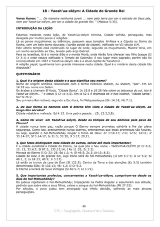 18 - Yaosh’ua-oléym: A Cidade do Grande Rei

Verso Áureo: " ... De maneira nenhuma jureis ... nem pela terra por ser o estrado de Seus pés,
nem por Yaosh’ua-oléym, por ser a cidade do grande Rei. " (Mateus 5:35).

INTRODUÇÃO DA LIÇÃO

Estamos tratando nesta lição, de Yaosh’ua-oléym terrena. Cidade sofrida, perseguida, mas
desejada por muitos povos e religiões.
Lá os povos muçulmanos ou islâmicos, possuem seus templos Al-Aksa e a Cúpula ou Domo da
Rocha, com um belo domo dourado; (cartão postal da cidade), edificado no VII século d.M.
Este último templo está construído no lugar de onde, segundo os muçulmanos, Maomé teria, em
um sonho ascendido ao Céu, levado pelo anjo Gabriel.
Para os israelitas, lá é o monte Sião e o monte Moriá, onde Abrão fora oferecer seu filho Isaque (II
Cr 3:1) e onde estava edificado o Templo de Salomão: é seu lugar mais sagrado; porém não foi
reconquistado em 1967 e Yaosh’ua-oléym não é a atual capital de Yaoshorúl .
A religião papal, igualmente tem grande interesse nesta cidade. Qual é o mistério desta cidade tão
disputada?

QUESTIONÁRIO

1. Qual é a origem desta cidade e o que significa seu nome?
Nome de origem semítica relacionado com o termo hebraico shalom, ou shalem, "paz". Em Gn
14:18 seu nome era Salém.
Os árabes a chamam El Kuds, "Cidade Santa". Js 15:8 e 18:28 fala sobre os jebuseus do sul, isto é
Yaosh’ua-oléym... " e Jebus (I Cr 11:4,5). Em Is 52:1 é chamada de ir has-Kodesh, "cidade santa".
Ver Sl 76:2.
Seu primeiro Rei notável, segundo a Escritura, foi Melquisedeque (Gn 14:18; Hb 7:1).

2. De que forma os homens sem O Eterno têm visto a cidade de Yaosh’ua-oléym, ao
longo dos séculos?
Cidade rebelde e malvada: Ed 4:12. Uma pedra pesada... (Zc 12:2,3,9).

3. Como foi viver em Yaosh’ua-oléym, desde os tempos de seu domínio pelo povo do
Eterno?
A cidade nunca teve paz, razão porque O Eterno sempre prometeu salvá-la e lhe dar plena
segurança. Como isto, praticamente nunca ocorreu, entendemos que estas promessas são futuras,
ou seja, quando o hol-Mehushkháy ocupar o trono de Davi: Zc 1:14-17; 2:4; 12:6; 14:11; Jr
33:14-17; Sf 3:14-17; Is 31:5; 33:20; Jl 3:17, 20,21.

4. Que fatos distinguem esta cidade de outras, talvez até mais importantes?
É a cidade escolhida:a Cidade do Eterno, na qual pôs o Seu nome - YAOSH’UA-OLÉYM (II Cr 6:6;
12: 13; 33:4,7; Sl 87:3; 132:13,14; I Rs 11:32; Zc 3:2).
Morada do Eterno (I Cr 23: 25; Ed 1:3, 4; Sl 46:5; Zc 2:10-13; 8:3).
Cidade de Davi e do grande Rei, cujo trono será do hol-Mehushkháy (II Sm 5:7-9; II Cr 5:2; Sl
48:1, 2; Is 24:23; 40:9; Jr 3:17).
Lá estão os tronos da casa de Davi (Sl 122:5). Centro da Terra e das atenções (Ez 5:5) também
denominada Sião: Sl 132:13; 48: 1,2; II Cr 5:2.
O Eterno a livrará de Seus inimigos (Sl 46:5-7; Lc 1:71).

5. Que importantes profecias, concernentes a Yaosh’ua-oléym, cumpriram-se desde os
dias do hol-Mehushkháy?
Os judeus rejeitaram o hol-Mehushkháy; tropeçando na Pedra Angular e assumiram sua atitude,
pedindo que sobre eles e seus filhos, caísse o sangue do hol-Mehushkháy (Mt 27:25).
Por séculos, o povo judeu tem amargado sua infeliz decisão, sofrendo as mais atrozes
perseguições.




                                             40
                           CYC – Congregação Yaoshorul’ita o Caminho
 
