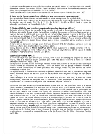 O hol-Mehushkháy previu a destruição do templo e a fuga dos judeus, o que ocorreu com a invasão
do general romano Tito no ano 70 d.M. Yaosh’ua-oléym, foi tomada e dominada pelos gentios, até
que o tempo destes fosse cumprido (Lc 21:5, 6, 20-24).
Yaosh’ua-oléym só foi parcialmente reconquistada na famosa guerra dos seis dias, em 1967.

6. Qual será o futuro papel desta cidade e o que representará para o mundo?
Será a capital do Reino Milenar, de onde sairão as leis e o governo da Terra. (Is 2:1-4).
Os reis e nações sobreviventes ao Armagedom converter-se-ão e unir-se-ão ao povo do O Eterno
de Abraão, para O servir: Sl 47:8, 9; 72:11; Zc 8:20-23; 14:16; ls 60:12. Será o centro da
adoração e um louvor na Terra (Is 62:6, 7; 27: 13).

7. Findo o Milênio, que evento ocorrerá, relacionado a Yaosh’ua-oléym?
Ao findar o Reino Milenar de transição deste planeta, o adversário de nossas almas, por um pouco
de tempo será solto de sua prisão. Numa última tentativa de enganar os homens (que nasceram e
viveram durante o milênio sob o governo do hol-Mehushkháy), buscará retomar o domínio. Sairá
proclamando um ataque à Yaosh’ua-oléym terrena, capital do Reino, mas fogo descerá dos céus
para consumi-los (II Ped 3:10). Satanás será então lançado no lago de fogo e enxofre juntamente
com os seus... Somente depois destes fatos é que os ímpios ressuscitam para o seu horror eterno!
Apoc 20:11-15.
A morte será o derradeiro inimigo a ser destruído (Apoc 20:14). Erradicados e vencidos todos os
inimigos, a Terra será totalmente nova, como no Éden.
Então, descerá do Céu a Nova Yaosh’ua-oléym (que substituirá a cidade terrena) e O hol-
Mehushkháy entregará o reino restaurado ao Pai. Yaosh’ua-oléym terrena abrirá espaço à cidade
ondo Eterno habitará com os homens (Zac 14:4).

ESCLARECIMENTOS FINAIS
A Yaosh’ua-oléym que será sitiada por satanás, com os que ele conseguira enganar de entre as
nações, não é a Yaosh’ua-oléym Celestial, pois esta não desce enquanto a Terra não estiver
totalmente renovada. Apoc 21:1-3.
Os ímpios que estarão aliados ao inimigo não são ímpios ressuscitados e sim os que este conseguir
seduzir dentre os habitantes do milênio. Tenha em mente que os povos formados durante o
milênio, nunca conheceram ou foram provados pelo inimigo. Estes sim, têm sentido de serem
submetidos ao teste final.
Os ímpios mortos já conheceram o mundo de pecado e ressuscitarão para o juízo final e segunda
morte, somente depois de satanás (com os seus) terem sido lançados no lago de fogo (Apoc
20:12-15).
Yaosh’ua-oléym é a cidade do grande Rei e será Sua morada. Por isso, é alvo de tantas
perseguições, inclusive de religiões que a condenam, como condenam a Yaoshorúl. Não se
surpreendam, se ouvirem dos religiosos, que nada mais há para Yaoshorúl!

Foram-me indicados então alguns que estão em grande erro de crer que é seu dever ir à antiga
Yaosh’ua-oléym, entendendo que têm uma obra a fazer ali antes que o Senhor venha. Tal opinião
é de molde a afastar a mente e o interesse da presente obra do Senhor, sob a mensagem do
terceiro anjo, pois os que pensam que devem não obstante ir a velha Yaosh’ua-oléym terão sua
mente firmada ali, e os seus recursos serão tirados da causa da verdade presente para permitir a
eles e outros estar ali. Vi que tal missão não realizaria nenhum bem real, que levaria um bom
espaço de tempo para levar alguns judeus a se tornarem crentes mesmo na primeira vinda do
Senhor, quanto mais no Seu segundo advento. Vi que Satanás havia enganado sobremodo alguns
neste ponto e que as almas a todo redor deles, neste país, poderiam ser ajudadas por eles e
levadas a guardar os mandamentos de Deus, mas foram, deixando-as perecer. Vi também que a
velha Yaosh’ua-oléym jamais seria reconstruída, e que satanás estava fazendo o máximo para
levar a mente dos filhos do hol-Mehushkháy para essas coisas agora, no tempo do ajuntamento,
impedindo-os de dedicar todo o seu interesse à presente obra do Senhor, levando-os assim a
negligenciarem a necessária preparação para o dia do Senhor. Ellen G. White - Primeiros Escritos
pg 75-76.




                                            41
                          CYC – Congregação Yaoshorul’ita o Caminho
 