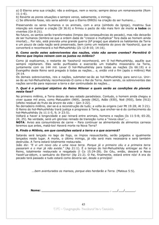 a) O Eterno ama sua criação; não a extingue, nem a recria; sempre deixa um remanescente (Rom
11:1-6).
b) Reverte as piores situações e sempre vence, sabiamente, o inimigo.
c) Se diferente fosse, isto seria admitir que o Eterno ERROU na criação do ser humano...
Preservando os seres humanos e os animais, com a arca (símbolo da Igreja), mostrou Sua
intenção em manter a criação (Sl 36:6) e firmou o pacto de não mais ferir de morte a todos os
viventes (Gn 8:21).
No futuro, os santos serão transformados (limpos das consequências do pecado), mas não deixarão
de ser humanos (lembre-se que a ordem dada de “crescei e multiplicai” fora dada ao homem ainda
imortal)... Por isto, está prevista uma grande guerra (6ª praga) que abaterá os habitantes da Terra
e um pouco de cada nação será preservado, bem como um restante do povo de Yaoshorúl, que se
converterá e reconhecerá o hol-Mehushkháy (Zc 12:8-10; 14:16).
6. Como serão estes sobreviventes das nações, visto não serem crentes? Permitirá O
Eterno que ímpios reinem com os justos no milênio?
Como já explicamos, o restante de Yaoshorúl reconhecerá, em O hol-Mehushkháy, aquEle que
sempre rejeitaram. Eles serão purificados e exercerão um trabalho missionário na Terra,
juntamente com os 144 mil. Levar O hol-Mehushkháy para todas as nações (Is 66:19) e o
Evangelho deste Reino será pregado à todas as nações... e, então virá o fim (após o milênio) Mat
24:14.
Os demais sobreviventes, reis e nações, submeter-se-ão ao hol-Mehushkháy para servi-Lo. Unir-
se-ão ao hol-Mehushkháy reconhecendo-O como o Rei da Terra. Assim sendo, os sobreviventes das
nações servirão para repovoar a terra e dar continuidade às nações...
7. Qual é o principal objetivo do Reino Milenar e quais serão as condições do planeta
nesta fase?
No primeiro milênio, a Terra decaiu de seu estado paradisíaco. Contudo, o homem ainda chegou a
viver quase mil anos, como Matusalém (969), Jarede (962), Adão (930), Noé (950), Sete (912)
[efeito residual do fruto da árvore da vida – Gen 3:22].
No derradeiro milênio, dar-se-á a reconstrução de tudo; a volta às origens (ver Mt 19:28; At 3:21).
O Reino do hol-Mehushkháy trará justiça e progresso à Terra, que encher-se-á do conhecimento do
hol-Mehushkháy (ls 11:1-5, 9; Jr 23:5).
Voltará a haver a longevidade e paz reinará entre animais, homens e nações (Is 11:5-8; 65:20,
24, 25). Na verdade, será um glorioso reinado de transição rumo a “novos céus”....
NOTA: Aviso aos consumidores de carne – Para continuar se alimentando de alimentos carneos
teremos que antes, matá-los! Haverá morte na Nova Terra?
8. Findo o Milênio, em que condições estará a terra e o que ocorrerá?
Satanás será lançado no lago de fogo, os ímpios ressuscitarão, serão julgados e igualmente
lançados neste lugar. A morte, o último inimigo, já não será mais necessária e será também
destruída. A Terra estará totalmente restaurada.
João diz: "E vi um novo céu e uma nova terra. Porque já o primeiro céu e a primeira terra
passaram e o mar já não existe." (Ap 21:1). É o tempo do hol-Mehushkháy entregar ao Pai o
Reino, totalmente restaurado e resgatado (l Co 15:24-28). Do Céu, então, descerá a Nova
Yaosh’ua-oléym, o santuário do Eterno! (Ap 21:2). O Pai, finalmente, estará entre nós! A era do
pecado terá passado e tudo estará como deveria ser, desde o princípio!



           ...bem aventurados os mansos, porque eles herdarão a Terra. (Mateus 5:5).




          Nome: ________________________________________ , ___/___/______.




                                             43
                           CYC – Congregação Yaoshorul’ita o Caminho
 