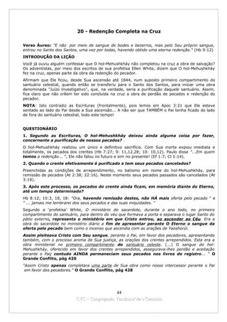 20 - Redenção Completa na Cruz

Verso Áureo: "E não por meio de sangue de bodes e bezerros, mas pelo Seu próprio sangue,
entrou no Santo dos Santos, uma vez por todas, havendo obtido uma eterna redenção." (Hb 9:12)
INTRODUÇÃO DA LIÇÃO
Você já ouviu alguém confessar que O hol-Mehushkháy não completou na cruz a obra de salvação?
Os adventistas, por meio dos escritos de sua profetisa Ellen White, dizem que O hol-Mehushkháy
fez na cruz, apenas parte da obra da redenção do pecador.
Afirmam que Ele ficou, desde Sua ascensão até 1844, num suposto primeiro compartimento do
santuário celestial, quando então se transferiu para o Santo dos Santos, para iniciar uma obra
denominada "Juízo lnvestigativo", que, na verdade, seria a purificação daquele santuário. Assim,
fica claro que não crêem ter sido concluída na cruz a obra de perdão de pecados e redenção do
pecador.
NOTA: Isto contradiz as Escrituras (frontalmente), pois lemos em Apoc 3:21 que Ele esteve
sentado ao lado do Pai desde a Sua ascensão... A não ser que TAMBÉM o Pai tenha ficado do lado
de fora do santuário celestial, todo este tempo!


QUESTIONÁRIO
1. Segundo as Escrituras, O hol-Mehushkháy deixou ainda alguma coisa por fazer,
concernente a purificação de nossos pecados?
O hol-Mehushkháy realizou um único e definitivo sacrifício. Com Sua morte expiou imediata e
totalmente, os pecados dos crentes (Hb 7:27; 9: 11,12,28; 10: 10,12). Paulo disse "...Em quem
temos a redenção... ", Ele não falou no futuro e sim no presente! (Ef 1:7; Cl 1:14).
2. Quando o crente efetivamente é purificado e tem seus pecados cancelados?
Preenchidas as condições de arrependimento, no batismo em nome do hol-Mehushkháy, para
remissão de pecados (At 2:38; 22:16). Neste momento seus pecados passados são cancelados (At
3:19).
3. Após este processo, os pecados do crente ainda ficam, em memória diante do Eterno,
até um tempo determinado?
Hb 8:12; 10:3, 18, 18: "Ora, havendo remissão destes, não HÁ mais oferta pelo pecado " e
" ... jamais me lembrarei dos seus pecados e das suas iniquidades. "
Segundo a ‘profetisa’ White, O ministério do sacerdote, durante o ano todo, no primeiro
compartimento do santuário, para dentro do véu que formava a porta e separava o lugar Santo do
pátio externo, representa o ministério em que Cristo entrou, ao ascender ao Céu. Era a
obra do sacerdote no ministério diário a fim de apresentar perante O Eterno o sangue da
oferta pelo pecado bem como o incenso que ascendia com as orações de Yaoshorúl.
Assim pleiteava Cristo com Seu sangue, perante o Pai, em favor dos pecadores, apresentando
também, com o precioso aroma de Sua justiça, as orações dos crentes arrependidos. Esta era a
obra ministerial no primeiro compartimento do santuário celeste. (...) O sangue do hol-
Mehushkháy, oferecido em favor dos crentes arrependidos, assegurava-lhes perdão e aceitação
perante o Pai; contudo AINDA permaneciam seus pecados nos livros de registro... “ O
Grande Conflito, pág 420
"Assim Cristo apenas completara uma parte de Sua obra como nosso intercessor perante o Pai
 em favor dos pecadores." O Grande Conflito, pág 428




                                            44
                          CYC – Congregação Yaoshorul’ita o Caminho
 