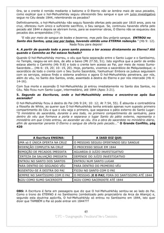 Ora, se o crente é remido mediante o batismo e O Eterno não se lembra mais de seus pecados,
como explicar que o hol-Mehushkháy seguiu oferecendo Seu sangue e que um juízo investigativo
segue no Céu desde 1844, relembrando os pecados?
Definitivamente, o hol-Mehushkháy não seguiu fazendo ofertas pelo pecado por 1810 anos, pois na
cruz, ofereceu num único e suficiente sacrifício, o Seu sangue. Se, continuou havendo oferta pelo
pecado até 1844 e depois se abriram livros, para se examinar obras, O Eterno não se esqueceu dos
pecados dos arrependidos (!?!).
  "E não por meio de sangue de bodes e bezerros. mas pelo Seu próprio sangue, ENTROU no
Santo dos Santos, uma vez por todas, havendo obtido uma ETERNA redenção." (Hb 9: 12).
                                  Nada ficou para depois!
4. A partir de quando todo o povo santo passou a ter acesso diretamente ao Eterno? Até
quando o Caminho ao Pai estava fechado?
Quando O hol-Mehushkháy morreu, o véu que fazia separação entre o Santo Lugar e o Santíssimo,
no Templo, rasgou-se em dois, de alto a baixo (Mt 27:50, 51). Isto significa que a partir de então
estava aberto o Caminho (Hb 9:8) e todo o crente tem acesso ao Pai, por meio de nosso Sumo-
Sacerdote... (Hb 6: 19, 20; 10: 19, 20). Hoje, portanto, vivemos o sacerdócio de Melquisedeque; o
sacerdócio de todo o crente com o Seu Sumo Sacerdote, Yaohushua! Embora os judeus seguissem
com os serviços, estava findo o sistema araônico e agora O hol-Mehushkháy penetrara, por nós,
além do véu, no Santo dos Santos, onde, assentado à destra do Eterno e por nós intercede (Hb 4:
14-16).
Com Sua morte e ascensão O hol-Mehushkháy já entrou imediatamente no Santo dos Santos, no
Céu. Não ficou num Santo Lugar, intermediário, até 1844 (Apoc 3:21).
5. Segundo as Escrituras, onde o hol-Mehushkháy entrou e encontra-se após Sua
ascensão?
O hol-Mehushkháy ficou à destra do Pai (Hb 9:24; 10: 12; At 7:54, 55). É absurda e contraditória
a filosofia de White, ao querer que O hol-Mehushkháy tenha entrado apenas num suposto primeiro
compartimento do Céu e que o véu seja o primeiro, que separava o pátio externo do Santo Lugar:
"O ministério do sacerdote, durante o ano todo, no primeiro compartimento do santuário, para
dentro do véu que formava a porta e separava o lugar Santo do pátio externo, representa o
ministério em que Cristo entrou, ao ascender ao céu. Era a obra do sacerdote no ministério diário,
afim de apresentar perante O Eterno o sangue da oferta pelo pecado..." O Grande Conflito, pág
420



           A Escritura ENSINA:                          A IASD DIZ QUE:
 UMA só E ÚNICA OFERTA NA CRUZ          O MESSIAS SEGUIU OFERTANDO SEU SANGUE
 REDENÇÃO COMPLETA NA CRUZ              O PROCESSO SEGUE EM 1844
 REMOÇÃO DE PECADOS IMEDIATA            AGUARDA O JUÍZO INVESTIGATlVO
 CERTEZA DA SALVAÇÃO IMEDIATA           DEPENDE DO JUÍZO INVESTIGATlVO
 ENTROU NO SANTO DOS SANTOS             ENTROU NUM SANTO LUGAR
 PARA DENTRO DO SEGUNDO VÉU             PARA DENTRO DO PRIMEIRO VÉU
 ASSENTOU-SE À DESTRA DO PAI            FICOU NO SANTO COM O PAI
 SEMPRE NO SANTÍSSIMO COM O PAI         O MESSIAS (E O PAI) FORA DO SANTíSSIMO ATÉ 1844
 AGIU COMO SUMO SACERDOTE               AGIU COMO SACERDOTE ATÉ 1844



OBS: A Escritura é farta em passagens que diz que O hol-Mehushkháy sentou-se ao lado do Pai.
Como o trono do ETERNO é no Santíssimo (simbolizado pelo propiciatório da Arca da Aliança) e,
segundo esta doutrina apócrifa, O hol-Mehushkháy só entrou no Santíssimo em 1844, isto quer
dizer que TAMBÉM o Pai só pode entrar em 1844???


                                             45
                           CYC – Congregação Yaoshorul’ita o Caminho
 