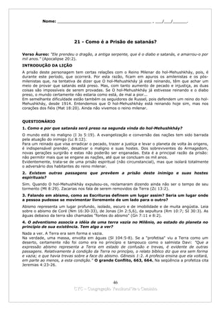 Nome: ________________________________________ , ___/___/______.




                           21 - Como é a Prisão de satanás?

Verso Áureo: "Ele prendeu o dragão, a antiga serpente, que é o diabo e satanás, e amarrou-o por
mil anos." (Apocalipse 20:2).
INTRODUÇÃO DA LIÇÃO
A prisão deste personagem tem certas relações com o Reino Milenar do hol-Mehushkháy, pois, é
durante este período, que ocorrerá. Por esta razão, ficam em apuros os amilenistas e os pós-
milenistas que, na tentativa de dizer que O hol-Mehushkháy já está reinando, têm que achar um
meio de provar que satanás está preso. Mas, com tanto aumento de pecado e injustiça, as duas
coisas são impossíveis de serem provadas. Se O hol-Mehushkháy já estivesse reinando e o diabo
preso, o mundo certamente não estaria como está, de mal a pior...
Em semelhante dificuldade estão também os seguidores de Russel, pois defendem um reino do hol-
Mehushkháy, desde 1914. Entendemos que O hol-Mehushkháy está reinando hoje sim, mas nos
corações dos fiéis (Mat 18:20). Ainda não vivemos o reino milenar.


QUESTIONÁRIO
1. Como e por que satanás será preso na segunda vinda do hol-Mehushkháy?
O mundo está no maligno (I Jo 5:19). A evangelização e conversão das nações tem sido barrada
pela atuação do inimigo (Lc 8:12).
Para um reinado que visa erradicar o pecado, trazer a justiça e levar o planeta de volta às origens,
é indispensável prender, desativar o maligno e suas hostes. Dos sobreviventes do Armagedom,
novas gerações surgirão e estas não poderão ser enganadas. Esta é a principal razão da prisão:
não permitir mais que se engane as nações, até que se concluam os mil anos.
Evidentemente, trata-se de uma prisão espiritual (não circunstancial), mas que isolará totalmente
o adversário dos habitantes do reino milenar.
2. Existem outras passagens que prevêem a prisão deste inimigo e suas hostes
espirituais?
Sim. Quando O hol-Mehushkháy expulsou-os, reclamaram dizendo ainda não ser o tempo de seu
tormento (Mt 8:29). Zacarias nos fala de serem removidos da Terra (Zc 13:2).
3. Falando em abismo, como as Escrituras definem um lugar assim? Seria um lugar onde
a pessoa pudesse se movimentar livremente de um lado para o outro?
Abismo representa um lugar profundo, isolado, escuro e de imobilidade e de muita angústia. Leia
sobre o abismo de Coré (Nm 16:30-33), de Jonas (Jn 2:5,6), da sepultura (Rm 10:7; SI 30:3). As
águas debaixo da terra são chamadas "fontes do abismo" (Gn 7:11 e 8:2).
4. O adventismo associa a idéia de uma terra vazia no Milênio, ao estado do planeta no
princípio de sua existência. Tem algo a ver?
Nada a ver. A Terra era sem forma e vazia.
Na verdade, uma massa, envolta em águas (Sl 104:5-8). Se a "profetisa" viu a Terra como um
deserto, certamente não foi como era no princípio e tampouco como o salmista Davi: "Que a
expressão abismo representa a Terra em estado de confusão e trevas, é evidente de outras
passagens. Relativamente à condição da Terra no princípio, o relato bíblico diz que era sem forma
e vazia; e que havia trevas sobre a face do abismo. Gênesis 1:2. A profecia ensina que ela voltará,
em parte ao menos, a esta condição." O grande Conflito, 663, 664. Na seqüência a profetiza cita
Jeremias 4:23-26.



                                             46
                           CYC – Congregação Yaoshorul’ita o Caminho
 