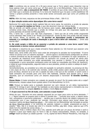 OBS: A profetiza cita os versos 23 a 26 para provar que a Terra estará vazia (deserta) mas se
lesse apenas mais um verso veria que: 27 Pois assim diz o hol-Mehushkháy: Toda a terra ficará
assolada; porém, não a consumirei DE TODO. O profeta vê que ainda restam alguns (Is 24:6),
sem falar que o contexto de Jeremias 4 é a terra de Yaoshorúl que iria para o exílio babilônico! Ali
vemos o próprio profeta presente e mais tarde sendo convocado para agir como um prefeito da
cidade...
NOTA: Além do mais, esqueceu-se das promessas feitas a Noé... Gên 9:11
5. Que relação existe entre Apocalipse 20 e uma terra vazia?
Nenhuma! Em parte alguma deste capítulo fala em terra vazia. Ao contrário, a prisão de satanás
dar-se-á porque há nações na Terra, e que não deveriam mais ser vítimas deste.
Não se prende um ladrão porque não há bancos para roubar, mas porque há! O adventismo
complica ainda mais, dizendo que a prisão do inimigo era para que não enganasse nações de
outros planetas (O Grande Conflito pág.664).
Ora, o texto diz: "...para que não mais enganasse..." Será que ele já vinha então enganando
outros planetas? Não existe a tal "Prisão Circunstancial". Existe de fato uma prisão real das hostes
das trevas. White, no entanto, diz: "O escritor de Apocalipse prediz o banimento de
satanás, e a condição de caos e desolação a que a terra deve ser reduzida...". Onde está
escrito isto?
6. De onde surgiu a idéia de se associar a prisão de satanás a uma terra vazia? Isto
compromete a outros ramos adventistas?
Ao elaborar a doutrina de que o bode emissário fosse satanás (Lv 16) tiveram que associar uma
obra para este bode num deserto.
Neste caso, seria então uma terra vazia onde ele amargaria os pecados da humanidade: "A terra
inteira se parece com um deserto assolado ... Ocorre agora o acontecimento prefigurado na última
e solene cerimônia do dia da expiação. Quando se completava o ministério no lugar santíssimo, e
os pecados de Yaoshorúl eram removidos do santuário em virtude do sangue da oferta pelo
pecado, o bode emissário era então apresentado vivo perante o Senhor; e na presença da
congregação o sumo sacerdote confessava sobre ele todas as iniquidades dos filhos de Yaoshorúl,
e todas as suas transgressões, segundo todos os seus pecados, pondo-os sobre a cabeça do bode”.
Levítico 16:21.
Semelhantemente, ao completar-se a obra de expiação no santuário celestial, na presença de Deu
e dos anjos do Céu e do exército dos remidos, serão então postos sobre satanás os pecados do
povo de Deus; declarar-se-á ser ele o culpado de todo o mal que os fez cometer. E assim como o
bode emissário era enviado para uma terra não habitada, satanás será banido para a Terra
desolada, que se encontrará como um deserto despovoado e horrendo" O Grande Conflito,
663...
Pense Nisto: O bode emissário era culpado do pecado do povo? Ou foi posta sobre ele a culpa?
Biblicamente, nossas culpas foram postas sobre O hol-Mehushkháy! Is 53:4.
OBS: Porque os bodes para a expiação deveriam ser sem mácula se um deles representaria
satanás? O inimigo é sem mácula? Na realidade os dois bodes representariam o ministério da cruz
(O hol-Mehushkháy foi julgado dentro da cidade e morto fora da cidade).
7. O que ocorrerá no fim de tudo, com satanás e suas hostes?
White diz que: "Durante mil anos satanás vagueará de um lugar para outro na terra desolada..."
(...) "Agora satanás se prepara para a última e grande luta ... consulta seus anjos, e depois esses
reis, vencedores e guerreiros poderosos ... declara que o exército dentro da cidade é pequeno em
comparação com o seu, podendo ser vencido. Formulam seus planos para tomar posse das
riquezas e glória da Nova Yaosh’ua-oléym ... Por ordem do hol-Mehushkháy são fechadas as portas
da Nova Yaosh’ua-oléym, e os exércitos de satanás rodeiam a cidade, preparando-se para o
assalto." Não, não é a novela das oito! É o Grande Conflito, pág 664. (Hoje, sabe-se que 27%
deste livro foi copiado de outras obras...).
Na verdade, findo o milênio (Apoc 20:1-10), satanás será solto por um pouco de tempo e sairá a
enganar o povo que habita aqui na Terra e não os ímpios ressuscitados. Sitiará, na verdade, a
antiga Yaosh’ua-oléym (a cidade querida – vs 9), capital do Reino Milenar Messiânico, mas fogo do



                                             47
                           CYC – Congregação Yaoshorul’ita o Caminho
 