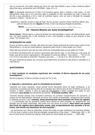 Céu os consumirá. Só então (depois da Terra ter sido feita NOVA) é que a Nova Yaosh’ua-oléym
desce dos céus, juntamente com o ETERNO – Apoc 21:1-3.

OBS: A desolação descrita em II Ped 3:10 acontece agora, após o milênio e não antes... O hol-
Mehushkháy disse que o fim ocorreria após a pregação do Seu evangelho por todo o Reino (Is
66:19) e que precederia o fim e este só acontece agora, uma vez que a Verdade foi pregada
durante o milênio – Isa 66:19, 21.

 Repetimos; satanás irá para o lago de fogo. Nunca, jamais, cercará a Nova Yaosh’ua-oléym, pois
        esta só descerá do Céu depois de findo o mal e da total purificação do planeta...
           Nome: ________________________________________ , ___/___/______.

                     22 - Haverá Mesmo um Juízo Investigativo?

Verso Áureo: "Desde agora, a coroa da justiça me está guardada, a qual o hol-Mehushkháy, justo
juiz, me dará naquele dia; e não somente a mim, mas também a todos os que amarem a Sua
vinda." (II Timóteo 4:8).

INTRODUÇÃO DA LIÇÃO
O povo do Eterno salvo e remido, não entra em juízo. Nossa sentença de morte recaiu sobre O hol-
Mehushkháy e, no ato de nosso batismo, passamos pela morte e ressurreição com Cristo.
Paulo fala aos romanos que não há mais nenhuma condenação para os que estão em Cristo.
A Escritura dá testemunho de homens aprovados pelo Eterno (cap. 11 de Hebreus) e da coroa de
Paulo, que já era certa e aguardava-o. Ele agrega na carta aos efésios: "Sois salvos ... " (Ef 2:5, 8;
I Co 15:2) e isto está no presente! "Guarda o que tens ... ", diz Ap 3:11. Nos já temos a vida!
Por que, teríamos de passar por um juízo, para determinar se temos ou não direito à salvação ou a
vida eterna?


QUESTIONÁRIO


1. Para conhecer as condições espirituais dos remidos, O Eterno depende de um juízo
investigativo?
De forma alguma. O Eterno conhece os seus (II Tm 2:19).


2. Segundo o adventismo, qual é a finalidade do tal juízo?
"Assistido por anjos celestiais, nosso grande Sumo Sacerdote entra no lugar santíssimo, e ali
comparece à presença do Eterno afim de se entregar aos últimos atos de Seu ministério em prol do
homem, a saber: realizar a obra do juízo de investigação e fazer expiação por todos os que
verificarem com direito aos benefícios da mesma." O Grande Conflito, 484.
"Durante dezoito séculos este ministério continuou no primeiro compartimento do santuário. O
sangue do hol-Mehushkháy, oferecido em favor dos crentes arrependidos, assegurava-lhes perdão
e aceitação perante o Pai; contudo, ainda permaneciam seus pecados nos livros de registro
(...) a purificação real do santuário celeste deve efetuar-se pela remoção, ou apagamento, dos
pecados que ali estão registrados. Mas antes que isto possa se cumprir, deve haver um exame
dos livros de registro para determinar quem, pelo arrependimento dos pecados e fé em
Cristo, tem direito aos benefícios de Sua expiação”.
...ao terminarem em 1844 os 2300 dias, entrou Ele então no lugar santíssimo do santuário celeste,
a fim de levar a efeito a obra final da expiação, preparatória à Sua vinda. ". (Idem pág. 420...). Os
que no juízo forem havidos por dignos, terão parte na ressurreição dos justos ... " Idem 486.




                                              48
                            CYC – Congregação Yaoshorul’ita o Caminho
 