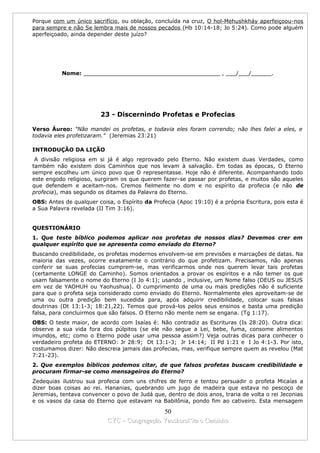 Porque com um único sacrifício, ou oblação, concluída na cruz, O hol-Mehushkháy aperfeiçoou-nos
para sempre e não Se lembra mais de nossos pecados (Hb 10:14-18; Jo 5:24). Como pode alguém
aperfeiçoado, ainda depender deste juízo?




          Nome: ________________________________________ , ___/___/______.




                         23 - Discernindo Profetas e Profecias

Verso Áureo: "Não mandei os profetas, e todavia eles foram correndo; não lhes falei a eles, e
todavia eles profetizaram." (Jeremias 23:21)

INTRODUÇÃO DA LIÇÃO
 A divisão religiosa em si já é algo reprovado pelo Eterno. Não existem duas Verdades, como
também não existem dois Caminhos que nos levam à salvação. Em todas as épocas, O Eterno
sempre escolheu um único povo que O representasse. Hoje não é diferente. Acompanhando todo
este engodo religioso, surgiram os que querem fazer-se passar por profetas, e muitos são aqueles
que defendem e aceitam-nos. Cremos fielmente no dom e no espírito da profecia (e não de
profecia), mas segundo os ditames da Palavra do Eterno.
OBS: Antes de qualquer coisa, o Espírito da Profecia (Apoc 19:10) é a própria Escritura, pois esta é
a Sua Palavra revelada (II Tim 3:16).


QUESTIONÁRIO
1. Que teste bíblico podemos aplicar nos profetas de nossos dias? Devemos crer em
qualquer espírito que se apresenta como enviado do Eterno?
Buscando credibilidade, os profetas modernos envolvem-se em previsões e marcações de datas. Na
maioria das vezes, ocorre exatamente o contrário do que profetizam. Precisamos, não apenas
conferir se suas profecias cumprem-se, mas verificarmos onde nos querem levar tais profetas
(certamente LONGE do Caminho). Somos orientados a provar os espíritos e a não temer os que
usam falsamente o nome do Eterno (I Jo 4:1); usando , inclusive, um Nome falso (DEUS ou JESUS
em vez de YAOHUH ou Yaohushua). O cumprimento de uma ou mais predições não é suficiente
para que o profeta seja considerado como enviado do Eterno. Normalmente eles aproveitam-se de
uma ou outra predição bem sucedida para, após adquirir credibilidade, colocar suas falsas
doutrinas (Dt 13:1-3; 18:21,22). Temos que prová-los pelos seus ensinos e basta uma predição
falsa, para concluirmos que são falsos. O Eterno não mente nem se engana. (Tg 1:17).
OBS: O teste maior, de acordo com Isaías é: Não contradiz as Escrituras (Is 28:20). Outra dica:
observe a sua vida fora dos púlpitos (se ele não segue a Lei, bebe, fuma, consome alimentos
imundos, etc; como o Eterno pode usar uma pessoa assim?) Veja outras dicas para conhecer o
verdadeiro profeta do ETERNO: Jr 28:9; Dt 13:1-3; Jr 14:14; II Pd 1:21 e I Jo 4:1-3. Por isto,
costumamos dizer: Não descreia jamais das profecias, mas, verifique sempre quem as revelou (Mat
7:21-23).
2. Que exemplos bíblicos podemos citar, de que falsos profetas buscam credibilidade e
procuram firmar-se como mensageiros do Eterno?
Zedequias ilustrou sua profecia com uns chifres de ferro e tentou persuadir o profeta Micaías a
dizer boas coisas ao rei. Hananias, quebrando um jugo de madeira que estava no pescoço de
Jeremias, tentava convencer o povo de Judá que, dentro de dois anos, traria de volta o rei Jeconias
e os vasos da casa do Eterno que estavam na Babilônia, pondo fim ao cativeiro. Esta mensagem

                                             50
                           CYC – Congregação Yaoshorul’ita o Caminho
 