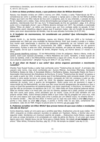 contrariava a Jeremias, que anunciava um cativeiro de setenta anos (I Rs 22:1-14; Jr 27:2; 28:1-
4, 10-17; 25:11,12).
3. Entre os falsos profetas atuais, o que podemos dizer de William Branham?
Nasceu nos Estados Unidos em 1909 e morreu em 1965. Fundou a seita "Tabernáculo da Fé" e
considerava-se como o profeta Elias, vindo a preparar a Igreja para a volta do hol-Mehushkháy.
Pregou que Caim era filho natural de Eva com a serpente, pois no seu entender, o pecado de Eva
foi ter relações com o diabo. Hoje, temos denominações que pregam que o pecado imperdoável é o
adultério, relembrando Eva! Em seu livro "A Dispensação da Era de Laodicéia", págs. 6-9, afirma
junto com a inspiração divina", que o Milênio deveria começar em 1977. Na verdade, a expressão
bíblica "filhos do diabo", se refere aos homens que, por livre vontade estão no pecado. O hol-
Mehushkháy assim classificou alguns judeus que O queriam matar, não em função da genealogia
deles, pois eram descendentes de Abraão, mas de suas atitudes homicidas (Jo 8:37-44).
4. O fundador do mormonismo, foi considerado um profeta? Que informações temos
sobre ele?
Joseph Smith Jr., de família metodista, nasceu em Sharon (EUA) em 1805 e foi linchado e
assassinado em 1844 por uma multidão de Nauvoo-Illinois, EUA, que invadiu a prisão e o matou.
Sua morte está relacionada à doutrina da poligamia (casamento de um homem com várias
mulheres - doutrina mantida no mormonismo até 1889 - abolida mediante lei do governo
americano). Fundou a seita em 1830, afirmando ter recebido, em placas de metal, a mensagem a
ser pregada. Diz-se que o sucessor de Smith, Brighan Young, ao morrer deixou 17 viúvas e 56
filhos.
Uma grande blasfêmia mórmon: "O hol-Mehushkháy Cristo foi polígamo: Marta e Maria, irmãs de
Lázaro, eram suas esposas pluralistas, e Maria Madalena era outra. Também, a festa nupcial de
Caná da Galiléia, onde o hol-Mehushkháy transformou a água em vinho, foi por ocasião de um de
seus próprios casamentos". (Brighan Young em Wife n° 19, cap XXXV).
5. O que dizer de Russel e sua seita? Que sérios enganos permeiam o movimento
russelita?
Charles Taze Russel fundou a seita hoje conhecida como "Testemunhas de Jeová". A princípio não
usavam este nome, mas eram conhecidos por: Aurora Milenar, Auroristas Mileristas, Sociedade
Panfletária Atalaia de Sião, A Sociedade Bíblica e Panfletária Atalaia, Associação Púlpito do Povo e
Associação Internacional dos Estudiosos da Escritura. O nome "Testemunhas de Jeová" só passou a
ser usado a partir de 1931. A seita ensina que O hol-Mehushkháy está reinando desde 1914 e que
mesmo o reino sendo na terra, um grupo menor, composto de 144 mil, começou a subir ao céu,
ressuscitados espiritualmente a partir de 1918. Os adeptos esperavam para 1975, o fim dos
sistemas do mundo, com a guerra do Armagedom. Outro grave erro do jeovismo é negar a
ressurreição do hol-Mehushkháy, ao dizer que Seu corpo terreno desapareceu da sepultura e que o
corpo no qual Ele apresentou-se posteriormente, era outro (espiritual). A Escritura, no entanto, diz
que Ele não se corrompeu na sepultura (At 2:27, 31). Além disto em Suas próprias palavras lemos:
Olhai as minhas mãos e os meus pés, que sou eu mesmo; apalpai-me e vede; porque um espírito
não tem carne nem ossos, como percebeis que Eu tenho. Lucas 24:39 (isto também em sua
própria versão TNM). Outra heresia própria deles é que Cristo não foi pregado em uma cruz, mas
sim em uma estaca com suas mãos para cima e presas por um ÚNICO cravo; no entanto lemos –
na mesma versão: ...Mas ele lhes disse: A menos que eu veja nas suas mãos o sinal dos pregos e
ponha o meu dedo no sinal dos pregos, e ponha a minha mão no seu lado, certamente não
acreditarei. João 20:25 TNM. Pregos no plural seria no mínimo um em cada mão!
6. Podemos acreditar em Ellen White? Que provas temos de que suas visões e revelações
não são do Eterno?
Como dissemos, basta um erro para que o profeta seja falso. Analisemos uma de suas visões: "Em
1847, enquanto os irmãos estavam reunidos no sábado em Topsham, Maine, o Senhor deu-me a
seguinte visão: Sentíamos um incomum espírito de oração.... Estávamos muito felizes. Logo perdi
de vista as coisas terrestres e fui arrebatada em visão da glória do Eterno. Vi um anjo que voava
ligeiro para mim. Rápido levou-me da Terra para a Cidade Santa. Na cidade vi um templo no qual
entrei." Ellen White, Primeiros Escritos, pág 32; 3ª Ed. Há templo na cidade? Leia Ap 21:22.



                                             51
                           CYC – Congregação Yaoshorul’ita o Caminho
 