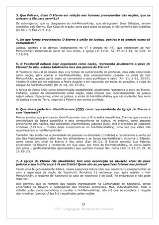 3. Que Palavra, disse O Eterno em relação aos homens provenientes das nações, que se
unissem a Ele para servi-Lo?
Os estrangeiros, que se chegassem ao hol-Mehushkháy, que abraçassem Seus Sábados, seriam
recebidos pelo Eterno. Sua Casa de oração, seria para todos os povos, e não somente dos israelitas
(Is 56:1-7; Êxo 20:8-11).


4. De que forma providenciou O Eterno a união de judeus, gentios e os demais numa só
comunidade?
Judeus, gentios e os demais (estrangeiros no VT e gregos no NT), que receberam ao hol-
Mehushkháy, tornaram-se parte de Seu corpo, a Igreja (Jo 11:51, 52; Ef 2:11-19; Gl 3:28; Cl
1:18,24).


5. O Yaoshorúl natural hoje organizado como nação, representa atualmente o povo do
Eterno? Se não, estaria totalmente fora dos planos do Eterno?
O Yaoshorúl natural de nossos dias vive tempo de cumprimento de profecias, mas está endurecido
como nação, para aceitar o hol-Mehushkháy. Este endurecimento cessará na vinda do hol-
Mehushkháy, quando parte deste se converterá e será purificado e salvo (Rm 11:11-15, 25-27).
Yaoshorúl sofre por ter rejeitado a Pedra Angular e ter assumido por todas as gerações, a culpa do
sangue do hol-Mehushkháy (Mt 21:42, 43; 27:25).
A Igreja de Cristo (não como denominação estabelecida) atualmente representa o povo do Eterno.
Portanto, apesar do endurecimento como nação, nada impede que, individualmente, os judeus
sejam salvos. Esperamos, como os judeus, a vinda do hol-Mehushkháy que vai implantar Seu reino
de justiça e paz na Terra, segundo a Palavra dos santos profetas.


6. Que sinais poderiam identificar-nos (CIC) como representante da Igreja do Eterno e
com Yaoshorúl?
Muitos ensinos que praticamos identificam-nos com a fé israelita messiânica. Cremos que somos a
continuidade da Igreja apostólica e esta compunha-se de judeus, no entanto, como pessoas
proveniente das nações, não aceitamos indumentárias judaicas (kipá, etc) e preceitos do judaísmo
ortodoxo (613 leis – muitas delas cumpriram-se no hol-Mehushkháy), uma vez que estes não
reconheceram o hol-Mehushkháy!
Também não aceitamos a pluralidade de pessoas na divindade (trindade) e respeitamos a santa Lei
dos Dez Mandamentos (além das leis alimentares e as festas escriturísticas), inclusive o Sábado,
como sendo um sinal do Eterno e Seu povo (Eze 20:12). O Eterno cumpriu Sua Palavra,
enxertando na Oliveira e recebendo em Sua casa, por meio do hol-Mehushkháy, os povos (além
dos goins – gentios/israelitas apostatados) que queriam invocar Seu nome (Rm 11:15-17, 24; At
15:15-17).


7. A Igreja do Eterno (da atualidade) tem uma explicação da situação atual do povo
judaico e sua indiferença à fé em Cristo? Quais são as perspectivas futuras dos judeus?
Tendo uma fé genuinamente bíblica, nossa esperança futura tem que encontrar e complementar-se
com a esperança da nação de Yaoshorúl. Romanos 11 esclarece que, após rejeitar o hol-
Mehushkháy, o restante de Yaoshorúl (a casa de Yaoshorúl e de Judá) foi endurecido e não pode
mais ver.
Isto permitiu que os homens das nações ingressassem na Comunidade de Yaoshorúl, sendo
enxertados na Oliveira e participando das mesmas promessas. Mas, individualmente, todo o
cidadão judeu pode reconhecer e receber o hol-Mehushkháy, isto até que se complete o resgate
dos israelitas (gentios cf Isa 9:1) espalhados pelas nações



                                             53
                           CYC – Congregação Yaoshorul’ita o Caminho
 