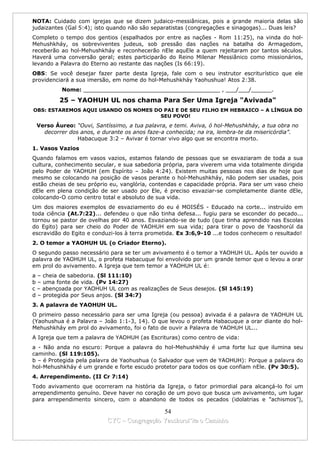 NOTA: Cuidado com igrejas que se dizem judaico-messiânicas, pois a grande maioria delas são
judaizantes (Gal 5:4); isto quando não são separatistas (congregações e sinagogas)... Duas leis?
Completo o tempo dos gentios (espalhados por entre as nações - Rom 11:25), na vinda do hol-
Mehushkháy, os sobreviventes judeus, sob pressão das nações na batalha do Armagedom,
receberão ao hol-Mehushkháy e reconhecerão nEle aquEle a quem rejeitaram por tantos séculos.
Haverá uma conversão geral; estes participarão do Reino Milenar Messiânico como missionários,
levando a Palavra do Eterno ao restante das nações (Is 66:19).
OBS: Se você desejar fazer parte desta Igreja, fale com o seu instrutor escriturístico que ele
providenciará a sua imersão, em nome do hol-Mehushkháy Yaohushua! Atos 2:38.
          Nome: ________________________________________ , ___/___/______.

         25 – YAOHUH UL nos chama Para Ser Uma Igreja "Avivada"
OBS: ESTAREMOS AQUI USANDO OS NOMES DO PAI E DE SEU FILHO EM HEBRAICO – A LÍNGUA DO
                                      SEU POVO!
 Verso Áureo: “Ouvi, Santíssimo, a tua palavra, e temi. Aviva, ó hol-Mehushkháy, a tua obra no
   decorrer dos anos, e durante os anos faze-a conhecida; na ira, lembra-te da misericórdia”.
               Habacuque 3:2 – Avivar é tornar vivo algo que se encontra morto.
1. Vasos Vazios
Quando falamos em vasos vazios, estamos falando de pessoas que se esvaziaram de toda a sua
cultura, conhecimento secular, e sua sabedoria própria, para viverem uma vida totalmente dirigida
pelo Poder de YAOHUH (em Espírito – João 4:24). Existem muitas pessoas nos dias de hoje que
mesmo se colocando na posição de vasos perante o hol-Mehushkháy, não podem ser usadas, pois
estão cheias de seu próprio eu, vanglória, contendas e capacidade própria. Para ser um vaso cheio
dEle em plena condição de ser usado por Ele, é preciso esvaziar-se completamente diante dEle,
colocando-O como centro total e absoluto de sua vida.
Um dos maiores exemplos de esvaziamento do eu é MOISÉS - Educado na corte... instruído em
toda ciência (At.7:22)... defendeu o que não tinha defesa... fugiu para se esconder do pecado...
tornou se pastor de ovelhas por 40 anos. Esvaziando-se de tudo (que tinha aprendido nas Escolas
do Egito) para ser cheio do Poder de YAOHUH em sua vida; para tirar o povo de Yaoshorúl da
escravidão do Egito e conduzi-los à terra prometida. Ex 3:6,9-10 ...e todos conhecem o resultado!
2. O temor a YAOHUH UL (o Criador Eterno).
O segundo passo necessário para se ter um avivamento é o temor a YAOHUH UL. Após ter ouvido a
palavra de YAOHUH UL, o profeta Habacuque foi envolvido por um grande temor que o levou a orar
em prol do avivamento. A Igreja que tem temor a YAOHUH UL é:
a – cheia de sabedoria. (Sl 111:10)
b – uma fonte de vida. (Pv 14:27)
c – abençoada por YAOHUH UL com as realizações de Seus desejos. (Sl 145:19)
d – protegida por Seus anjos. (Sl 34:7)
3. A palavra de YAOHUH UL.
O primeiro passo necessário para ser uma Igreja (ou pessoa) avivada é a palavra de YAOHUH UL
(Yaohushua é a Palavra – João 1:1-3, 14). O que levou o profeta Habacuque a orar diante do hol-
Mehushkháy em prol do avivamento, foi o fato de ouvir a Palavra de YAOHUH UL...
A Igreja que tem a palavra de YAOHUH (as Escrituras) como centro de vida:
a - Não anda no escuro: Porque a palavra do hol-Mehushkháy é uma forte luz que ilumina seu
caminho. (Sl 119:105).
b – é Protegida pela palavra de Yaohushua (o Salvador que vem de YAOHUH): Porque a palavra do
hol-Mehushkháy é um grande e forte escudo protetor para todos os que confiam nEle. (Pv 30:5).
4. Arrependimento. (II Cr 7:14)
Todo avivamento que ocorreram na história da Igreja, o fator primordial para alcançá-lo foi um
arrependimento genuíno. Deve haver no coração de um povo que busca um avivamento, um lugar
para arrependimento sincero, com o abandono de todos os pecados (idolatrias e ”achismos”),

                                            54
                          CYC – Congregação Yaoshorul’ita o Caminho
 