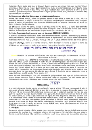 Vejamos: Quem subiu aos céus e desceu? Quem encerrou os ventos nos seus punhos? Quem
amarrou as águas na sua roupa? Quem estabeleceu todas as extremidades da terra? Qual é o seu
Nome, e qual é o Nome de Seu Filho, se é que o sabes?. Este verso escritural é talvez o maior
desafio a que identifiquemos, não somente o Ungido por seu Nome, mas, também ao ETERNO PAI,
igualmente por Seu Nome.
2. Bem, agora são dois Nomes que precisamos conhecer...
Existe uma íntima relação, como não poderia deixar de ser, entre o Nome do ETERNO PAI e o
Nome do Seu Filho, o Ungido. O Nome do ETERNO PAI (ABI) faz parte do Nome do Filho, o Ungido.
Assim, é melhor começarmos pelo Nome do ETERNO para em seguida chegarmos ao Nome do
Filho, o Ungido. Senão vejamos:
Jo 17:11 nos ensina: Pai Santo, guarda-os em Teu Nome que Me deste.... O Nome do ETERNO foi
dado ao Ungido como parte integrante do Nome do Ungido. Este é um sinal de filiação e de vínculo
familiar. O Filho recebe em Seu Nome o próprio Nome do ETERNO PAI [Ex 23:21].
3. Então falemos primeiramente sobre o Nome do ETERNO PAI (Abi).
A primeira ocorrência escritural do Nome do ETERNO PAI está no capítulo 2 de Bereshiyt (Gênesis).
Este preciosissimo, maravilhoso e soberano Nome é representado por quatro letras consoantes
hebraicas chamadas YOD (y ), HÊ (h), VAV (w ) e HÊ (h ) = yhwh embora escritas da direita para a
esquerda [   hwhy ],   como é a escrita hebraica. Tente localizar na figura a seguir o Nome do
ETERNO, em sua primeira ocorrência no capítulo 2 verso 4 de Bereshiyt (Gênesis):




  Gênesis/Bereshit 2:4 – Esta é a história dos céus e da terra na criação, no dia em que YAOHUH
                                     ordenou que se fizesse...
Aqui, pela primeira vez, o ETERNO é mencionado nominalmente nas Escrituras. Antes desse verso,
somente o título ULHIM foi utilizado. A partir de 2:4 o ETERNO passa a ser mencionado pelo Seu
Nome. Em todo o Antigo Testamento, o Tanakh, o Nome do ETERNO aparece quase 7000 vezes. Se
você não conhece hebraico, certamente ficará difícil reconhecer numa frase onde se encontra o
Nome do ETERNO. Afinal, você só sabe até agora que este maravilhoso Nome é composto de
quatro letras consoantes, e é denominado Tetragrama. Contudo, você já pode tentar localizar este
precioso Nome na frase acima, já sabendo que a leitura é da direita para a esquerda, e que a
segunda letra é igual à quarta. Tente localizá-lo!!!
Bem, se você não conseguiu, não tem importância, porque talvez este seja seu primeiro contato
com o idioma hebraico, que é o idioma original das Escrituras Sagradas. Por isso, atente para a
figura abaixo para poder reconhecer este precioso Nome com mais facilidade.


                                    TETRAGRAMA

A primeira letra (na direita) parece um apóstrofe, mas, é a letra YOD, que corresponde à letra Y
em nosso alfabeto ocidental. Ela tem o som de I. A segunda e a quarta letras são iguais, e se
chamam HÊ (se pronuncia RÊ). Esta letra corresponde ao H ocidental; quando no meio de uma
palavra é gutural, ou seja, é pronunciada com a garganta, tendo assim um som de duplo R, como
na palavra carro, ou como na palavra house em inglês. No final da palavra esta letra não tem som
e é considerada como a letra H ocidental sem nenhum som, como em homem... A terceira letra
chama-se VAV. Esta letra, em hebraico, pode ter som de V, de O ou de U, dependendo da palavra
em que se encontra. No Nome do ETERNO, e também no do Ungido, como falaremos adiante, esta
letra tem o som de U. Assim até agora, temos YHUH, mas, ainda não chegamos ao Nome do
ETERNO, só estamos chegando perto.
4. Por que?
Porque no idioma hebraico não há vogais, mas, somente consoantes. Na escrita hebraica somente
consoantes são escritas, e as vogais das palavras são inseridas na hora da leitura de cada palavra.
Como a escrita hebraica não registrava nenhuma vogal, mas, apenas as consoantes, algumas,

                                               57
                             CYC – Congregação Yaoshorul’ita o Caminho
 