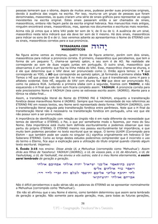 pessoas temeram que o idioma, depois de muitos anos, pudesse perder suas pronúncias originais,
devido à ausência das vogais na escrita. Por isso, reuniu-se um grupo de pessoas que foram
denominadas, massoretas, os quais criaram uma série de sinais gráficos para representar as vogais
inexistentes na escrita original. Estes sinais passaram então a ser chamados de sinais,
massoréticos, embora não façam parte da escrita original hebraica. Nos manuscritos mais antigos,
ninguém encontrará sinais, massoréticos, mas, apenas nos documentos e escrituras mais recentes.
Acima nós já vimos que a letra VAV pode ter som de V, de O ou de U. A ausência de um sinal,
massorético nesta letra indicará que ela deve ter som de V mesmo. Há dois sinais, massoréticos
para indicar os sons de O e de U. Isso veremos adiante ao apresentarmos o Nome do ETERNO com
os sinais, massoréticos corretos para a sua pronúncia.

                                 TETRAGRAMA COM
                                  MASSORÉTICOS

Na figura acima vemos as mesmas, quatro letras da figura anterior, porém com dois sinais,
massoréticos para indicar a pronúncia correta. O primeiro, massorético que percebemos, que tem a
forma de um pequeno T, chama-se qametz qaton, e seu som é de AO. Na realidade ele
corresponde ao som de duas vogais juntas em português. O outro sinal, massorético que
observamos é um pontinho que fica na linha média do VAV. Esse, massorético chama-se shureq, e
é ele que determina que o VAV deve ser pronunciado como U. Então agora temos: o Y que
corresponde ao YOD, o AO que corresponde ao qametz qaton, já formando a primeira sílaba YAO.
Temos o HÊ que possui som de duplo R no meio da palavra, e que é transliterado como H para o
alfabeto ocidental. Este HÊ, seguido do VAV com shureq faz HU que deve ser pronunciado RU,
como na palavra RUA. Juntando a primeira sílaba com a segunda, ficamos com YAOHU, e não
esquecendo o H final que não tem som ficaria completo assim: YAOHUH. A pronúncia correta para
este preciosissimo Nome é YAOHUH (leia como se estivesse escrito assim: IAORRÜ). Atente para a
tônica na sílaba final...
Assim, a transliteração literal do Nome do ETERNO PAI é YAOHUH, enquanto a transliteração
fonética desse maravilhoso Nome é IAORRÚ. Sempre que houver necessidade de nos referirmos ao
ETERNO PAI em nossos textos, seu Nome será representado desta forma: YAOHUH (IAORRÚ), com
a transliteração literal seguida pela transliteração fonética entre parêntesis. Note que o H final da
transliteração literal não é necessário na transliteração fonética em português, uma vez que ele
não possui som a ser pronunciado.
A importância de identificação com relação ao Ungido não é em nada diferente da necessidade que
temos de identificar o ETERNO, o Pai, o que por semelhante modo o fazemos, por meio do Seu
Nome. Esta importância está muito bem definida escrituralmente e podemos observar que isso
partiu do próprio ETERNO. O ETERNO mesmo nos passou escrituralmente tal importância, e que
muito bem podemos perceber no texto escritural que se segue. O termo ULHIM (Corrompido para
Elohim - que também pode ser usado no singular UL) significa originalmente em hebraico O Ser
Soberano ETERNO. Como ao longo destes estudos poderemos compreender que é incorreto o uso
do termo o Eterno, fica aqui a explicação para a utilização do título original quando citando algum
texto escritural. Vejamos:
5. Êxodo 3:15 nos ensina: Disse ainda UL a Mehushua (corrompido como 'Mehushua'): Assim
dirás aos filhos de Yaoshorul: YAOHUH (IAORRÚ), o UL de vossos pais, o UL de Abruham, o UL de
Yaohutzkaq, o UL de Yaohukáf, me enviou a vós outros; este é o meu Nome eternamente, e assim
serei lembrado de geração a geração.




Não é difícil percebermos o quão sérias são as palavras do ETERNO ao se apresentar nominalmente
a Mehushua (corrompido como 'Mehushua').
 Ele não só afirmou que o seu Nome é eterno, como também determinou que assim seria lembrado
de geração a geração. Não somente para aquela geração, mas, para todas as futuras gerações,

                                             58
                           CYC – Congregação Yaoshorul’ita o Caminho
 