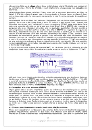 eternamente. Note que a oitava palavra desse texto hebraico original (da direita para a esquerda)
é, explicitamente, o Nome do ETERNO, o qual simplesmente desapareceu nas traduções das
Escrituras.
Veja como está em nossas traduções: E Deus disse mais a Mehushua: Assim dirás aos filhos de
Israel: O SENHOR, o Deus de vossos pais, o Deus de Abraão, o Deus de Isaque, e o Deus de Jacó,
me enviou a vós; este é o meu nome eternamente, e este é o meu memorial de geração em
geração.
Aqui devemos parar um pouco para meditar e compreender fatos de grande importância quanto ao
assunto. Se lermos as escrituras desde o verso 13, anterior a este acima citado, veremos que
Mehushua (corrompido como 'Mehushua') foi quem perguntou ao ETERNO sobre o seu Nome. Seria
esta uma pergunta relevante, ou seria algo sem importância? Ora, o ETERNO não responde a
perguntas tolas e que não sejam relevantes, uma vez que tudo o que Ele faz, o faz com exatidão e
com um propósito muito bem definido e sábio. Só o fato do ETERNO ter respondido à pergunta de
Mehushua, respondendo inclusive de uma forma bem completa e objetiva, já nos mostra que o
assunto é muito relevante, tendo nele incluída a determinação do próprio ETERNO acerca de como
ele deveria ser lembrado de geração a geração. Aqui não houve algo como me chamem como
quiserem, ou como me chamarem estará bom, ou ainda do modo como me chamarem eu aceitarei
e ouvirei. O que houve aqui foi uma clara e simples revelação do Nome do ETERNO, acompanhada
de uma séria determinação acerca de como nos referirmos a ele, eternamente. Não uma sugestão,
nem uma possibilidade entre muitas, mas, apenas uma clara determinação objetiva e sem margem
a desvios de interpretação.
A figura abaixo mostra o Nome YAOHUH (IAORRÚ) em caracteres hebraicos modernos, com os
respectivos sinais, massoréticos de modo a representar a correta pronúncia do Nome do ETERNO:




Até aqui vimos como é importante identificar o Ungido adequadamente pelo Seu Nome. Sabemos
também que o Nome do ETERNO está contido no Nome do Ungido [João/Yaohukhánan 17:11-12],
e como tal, precisamos igualmente identificar o ETERNO pelo Seu Nome. Aprendemos a escrita e a
pronúncia do Nome do ETERNO, e o mais importante, vimos que o ETERNO determinou que Ele
fosse lembrado pelo Seu Nome, eternamente, de geração a geração.
6. Corrupções acerca do Nome do ETERNO
Alguns pontos são de extrema importância quanto ao cuidado que devemos ter para não cairmos
em enganos ou sermos levados por falsas teorias acerca do Nome do ETERNO, uma vez que há
muita corrupção envolvida nesse assunto. Existe muita falta de conhecimento sobre o assunto, de
modo geral, do mesmo modo que existe muita ação voluntária e involuntária para ocultar a
verdade sobre o Nome. Há os que, não tendo conhecimento, fazem suposições e as divulgam como
se verdadeiras fossem. Há também os que pensam alcançar a verdade por meio de lógicas
humanas e deduções pouco fundamentadas. Aqui nós procuramos mostrar alguns destes pontos,
de modo que o leitor possa conhecer, fundamentar-se e concluir de forma sólida acerca do
assunto.
A. Primeiro ponto - O comportamento judaico em relação ao Nome.
Muitas conversas já foram ouvidas acerca da pronúncia do Nome ter sido totalmente esquecida, a
ponto de ninguém mais a conhecer nos dias atuais. Para estes que assim pensam e falam, é certo
mesmo que o Nome do ETERNO seja completamente desconhecido. Como eles não conhecem, eles

                                            59
                          CYC – Congregação Yaoshorul’ita o Caminho
 
