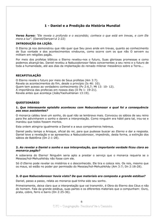 1 - Daniel e a Predição da História Mundial


Verso Áureo: "Ele revela o profundo e o escondido; conhece o que está em trevas, e com Ele
mora a luz”. (Daniel/Danyan'ul 2:22)
INTRODUÇÃO DA LIÇÃO.
O Eterno já nos demonstrou que não quer que Seu povo ande em trevas, quanto ao conhecimento
de Sua vontade e dos acontecimentos vindouros, como ocorre com os que não O servem ou
militam em religiões pagãs.
Por meio dos profetas bíblicos o Eterno revelou-nos o futuro, Suas gloriosas promessas e como
podemos alcançá-las. Daniel revelou a Nabucodonosor fatos concernentes a seu reino e o futuro de
toda a humanidade, até aos dias da implantação do reinado milenar messiânico sobre a Terra...


RECAPITULAÇÃO
O Eterno revela o futuro por meio de Seus profetas (Am 3:7).
Revela os acontecimentos do fim, desde o princípio (Is 46: 10).
Quem tem acesso ao verdadeiro conhecimento (Pv 2:6,7; Mt 13: 10- 12).
A importância das profecias em nossos dias (II Pe 1: 19-21).
Revela antes que aconteça (João/Yaohukhánan 13:19).


QUESTIONÁRIO
1. Que interessante episódio aconteceu com Nabucodonosor e qual foi a consequência
aos seus assistentes?
O monarca caldeu teve um sonho, do qual não se lembrava mais. Convocou os sábios de seu reino
para lhe adivinharem o sonho e darem a interpretação. Como ninguém era hábil para tal, irou-se e
mandou que todos fossem mortos.
Esta ordem atingiria igualmente a Daniel e a seus companheiros hebreus.
Daniel pediu tempo a Arioque, oficial do rei, para que pudesse buscar ao Eterno e dar a resposta.
Daniel teve a revelação e se apresentou a Nabucodonosor, impedindo, desta forma, a extinção dos
sábios de Babilônia (Dn 2:1-28).


2. Ao revelar a Daniel o sonho e sua interpretação, que importante verdade ficou clara ao
monarca pagão?
A soberania do Eterno! Ninguém seria apto a prestar o serviço que o monarca requeria se o
Messias/hol-Mehushkháy não fosse com ele.
Só O Eterno pode revelar os mistérios e o desconhecido. Ele tira e coloca reis. Os reis, mesmo que
os maus, só estão no poder por permissão do Messias/hol-Mehushkháy (Am 3:7; Dn 2:18-28).


3. O que Nabucodonosor havia visto? De que materiais era composta a grande estátua?
Daniel, passo a passo, relata ao monarca qual tinha sido seu sonho.
Primeiramente, deixa claro que a interpretação que vai transmitir, é Obra do Eterno dos Céus e não
do homem. Fala da grande estátua, suas partes e os diferentes materiais que a compunham: Ouro,
prata, cobre, ferro e barro (Dn 2:25-36).


                                             6
                           CYC – Congregação Yaoshorul’ita o Caminho
 
