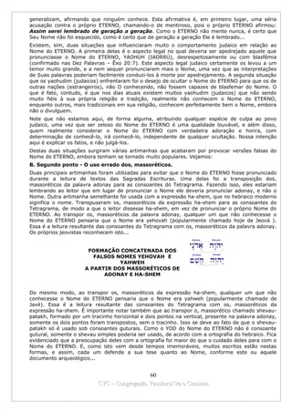 generalizam, afirmando que ninguém conhece. Esta afirmativa é, em primeiro lugar, uma séria
acusação contra o próprio ETERNO, chamando-o de mentiroso, pois o próprio ETERNO afirmou:
Assim serei lembrado de geração a geração. Como o ETERNO não mente nunca, é certo que
Seu Nome não foi esquecido, como é certo que de geração a geração Ele é lembrado...
Existem, sim, duas situações que influenciaram muito o comportamento judaico em relação ao
Nome do ETERNO. A primeira delas é o aspecto legal no qual deveria ser apedrejado aquele que
pronunciasse o Nome do ETERNO, YAOHUH (IAORRÚ), desrespeitosamente ou com blasfêmia
(confirmado nas Dez Palavras – Êxo 20:7). Este aspecto legal judaico certamente os levou a um
temor muito grande, e a nem sequer pronunciarem mais o Nome, uma vez que as interpretações
de Suas palavras poderiam facilmente conduzi-los à morte por apedrejamento. A segunda situação
que os yaohudim (judaicos) enfrentaram foi o desejo de ocultar o Nome do ETERNO para que os de
outras nações (estrangeiros), não O conhecendo, não fossem capazes de blasfemar do Nome. O
que é fato, contudo, é que nos dias atuais existem muitos yaohudim (judaicos) que não sendo
muito fiéis à sua própria religião e tradição, realmente não conhecem o Nome do ETERNO,
enquanto outros, mais tradicionais em sua religião, conhecem perfeitamente bem o Nome, embora
não o divulguem.
Note que não estamos aqui, de forma alguma, atribuindo qualquer espécie de culpa ao povo
judaico, uma vez que ser zeloso do Nome do ETERNO é uma qualidade louvável, e além disso,
quem realmente considerar o Nome do ETERNO com verdadeira adoração e honra, com
determinação de conhecê-lo, irá conhecê-lo, independente de qualquer ocultação. Nossa intenção
aqui é explicar os fatos, e não julgá-los.
Destas duas situações surgiram várias artimanhas que acabaram por provocar versões falsas do
Nome do ETERNO, embora tenham se tornado muito populares. Vejamos:
B. Segundo ponto - O uso errado dos, massoréticos.
Duas principais artimanhas foram utilizadas para evitar que o Nome do ETERNO fosse pronunciado
durante a leitura de textos das Sagradas Escrituras. Uma delas foi a transposição dos,
massoréticos da palavra adonay para as consoantes do Tetragrama. Fazendo isso, eles estariam
lembrando ao leitor que em lugar de pronunciar o Nome ele deveria pronunciar adonay, e não o
Nome. Outra artimanha semelhante foi usada com a expressão ha-shem, que no hebraico moderno
significa o nome. Transpuseram os, massoréticos da expressão ha-shem para as consoantes do
Tetragrama, de modo a que o leitor dissesse ha-shem, em vez de pronunciar o próprio Nome do
ETERNO. Ao transpor os, massoréticos da palavra adonay, qualquer um que não conhecesse o
Nome do ETERNO pensaria que o Nome era yehovah (popularmente chamado hoje de Jeová ).
Essa é a leitura resultante das consoantes do Tetragrama com os, massoréticos da palavra adonay.
Os próprios jeovistas reconhecem isto...


                      FORMAÇÃO CONCATENADA DOS
                        FALSOS NOMES YEHOVAH E
                                YAHWEH
                     A PARTIR DOS MASSORÉTICOS DE
                           ADONAY E HA-SHEM


Do mesmo modo, ao transpor os, massoréticos da expressão ha-shem, qualquer um que não
conhecesse o Nome do ETERNO pensaria que o Nome era yahweh (popularmente chamado de
Javé). Essa é a leitura resultante das consoantes do Tetragrama com os, massoréticos da
expressão ha-shem. É importante notar também que ao transpor o, massorético chamado shevau-
patakh, formado por um tracinho horizontal e dois pontos na vertical, presente na palavra adonay,
somente os dois pontos foram transpostos, sem o tracinho. Isso se deve ao fato de que o shevau-
patakh só é usado sob consoantes guturais. Como o YOD do Nome do ETERNO não é consoante
gutural, somente o shevau simples poderia ser usado, de acordo com a ortografia do hebraico. Fica
evidenciado que a preocupação deles com a ortografia foi maior do que o cuidado deles para com o
Nome do ETERNO. E, como isto vem desde tempos imemoráveis, muitos escritos estão nestas
formas, e assim, cada um defende a sua tese quanto ao Nome, conforme este ou aquele
documento arqueológico...


                                            60
                          CYC – Congregação Yaoshorul’ita o Caminho
 