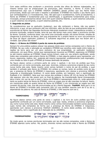 Com estes artifícios eles ocultaram a pronúncia correta dos olhos de leitores indesejados, ao
mesmo tempo que se preservavam de pronunciar, eles mesmos, o Nome. É muito bom
esclarecermos aqui que o ETERNO YAOHUH (IAORRÚ) jamais proibiu que seu Nome fosse
pronunciado, desde que com todo o respeito e seriedade. O ETERNO nos revelou o seu Nome para
que conhecêssemos e o invocássemos, mas, não para que o ocultássemos. Como já estudamos, o
Nome do ETERNO é fundamental para sua identificação, e igualmente fundamental para nossa
invocação, porque precisamos deixar claro com quem estamos falando, a quem estamos cultuando,
a quem estamos nos dirigindo, a quem estamos pedindo, etc.
7. Seguindo as pistas
Se considerarmos que os yaohudim (judaicos), que não conhecem o Nome, não nos podem
informá-lo, e que, os que conhecem não nos informam, além do fato de que praticamente todas as
ocorrências do Nome nas Sagradas Escrituras Hebraicas receberam sinais, massoréticos errados, a
primeira conclusão, embora errada, seria de que não temos mais como saber a pronúncia correta
do Nome. Contudo, conforme disse, isso seria uma conclusão errada. Há outras formas, simples de
chegarmos à pronúncia do Nome, sem que precisemos ler o próprio Nome ou ouvir sua pronúncia
da boca de algum yaohudim (judaico). É suficiente seguirmos as pistas que nos levam até a
verdade. Que pistas são essas?
Pista 1 - O Nome do ETERNO é parte do nome de profetas
Sempre foi uma prática judaica colocar nas pessoas deste povo nomes compostos com o Nome do
ETERNO. No seu culto e adoração ao verdadeiro ETERNO que escolheu esta nação entre todas as
nações da terra para ser um povo exclusivo de sua propriedade, os yaohudim (judaicos)
colocavam, em seus filhos, nomes que representavam louvores ao ETERNO, esperança no ETERNO
ou até mesmo súplicas ao ETERNO. Esses nomes tinham, cada um, seu próprio significado, sendo
todos eles compostos pelo próprio Nome do ETERNO, e mais alguma palavra para representar um
louvor, esperança, súplica, etc., podendo até mesmo representar, profeticamente (sob inspiração),
uma missão ou obra à qual o ETERNO já tivesse destinado tal pessoa.
Na figura abaixo vemos a primeira parte do verso 1 capítulo 1 do livro do profeta que ficou
conhecido por um nome corrompido, qual seja: Jeremias, embora a pronúncia original de seu nome
nunca tenha sido esta. Neste mesmo verso vemos também o nome do pai do profeta, o qual
também é sufixado pelo Nome do ETERNO. Em ambos os nomes, tanto do profeta como de seu
pai, a presença do Nome do ETERNO é inequívoca, apontando com clareza a pronúncia IAORRÚ
(segundo a transliteração fonética). O nome deste profeta, em hebraico, tem o significado de
Exaltado é UL (IAORRÚ). Note que nos nomes dos profetas o último HÊ (H) do Nome do ETERNO
não aparece, pois ele não possui som no final da palavra. Na transliteração literal (transposição
letra a letra, em vez de som a som) o Nome do ETERNO é representado como UL, onde aparecem
tanto as quatro letras do Nome do ETERNO, como as vogais que só são inseridas na leitura. Assim,
em maiúsculas estão as quatro letras do Nome do ETERNO, e em minúsculas as vogais que não
constam da escrita, mas, que são pronunciadas ao ler o Nome Sagrado: YaoHUH. Note que o U no
Nome do ETERNO é formado pela consoante VAV (V) que também assume som de O ou de U,
dependendo da palavra. No caso do Nome do ETERNO, o VAV assume som de U.


      YARMIYAOHU

Na figura abaixo vemos uma parte do verso 1 capítulo 1 do livro de outro profeta que ficou
igualmente conhecido por um nome corrompido, qual seja: Isaías, embora a pronúncia original de
seu nome nunca tenha sido esta. Neste mesmo verso vemos mencionadas também outras pessoas,
cujos nomes são compostos de forma que a presença do Nome do ETERNO é inequívoca,
apontando com clareza a pronúncia YAOHUH (IAORRÚ). O nome deste profeta, em hebraico,
Yaoshuayaohu, tem o significado de A Salvação de UL (IAORRÚ).


     YAOSHUAYAOHU


De modo geral, os nomes escriturais terminados por ias são nomes compostos, onde o Nome do
ETERNO aparece como sufixo. Há, porém, diversos nomes escriturais onde o Nome do ETERNO

                                            61
                          CYC – Congregação Yaoshorul’ita o Caminho
 
