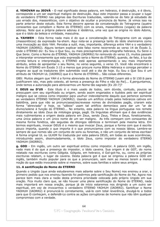d. YEHOVAH ou JEOVÁ - O real significado dessa palavra, em hebraico, é destruição, e é óbvio,
corresponde a um ser espiritual maligno de destruição. Aqui este impostor passa a ocupar o lugar
do verdadeiro ETERNO nas páginas das Escrituras traduzidas, valendo-se do fato já estudado do
uso errado dos, massoréticos, com o objetivo de ocultar a pronúncia do Nome. Já vimos isso na
parte anterior deste estudo. Esta forma decorre apenas da concatenação do Tetragrama (quatro
consoantes que compõem o Nome do ETERNO) com os sinais, massoréticos (vogais) da palavra
adonay. Note que a própria palavra adonay é idolátrica, uma vez que se origina no ídolo Adonis,
que é o ídolo da beleza e virilidade, masculina.
e. YAHWEH - Esta forma nada mais é do que a concatenação do Tetragrama com as vogais
(massoréticos) da expressão ha-shem. Aqui nota-se a presença tanto do ídolo shemiramis como
uma invocação ao ídolo YAH. Perceba a sutil, mas, importante, diferença entre YAH e o verdadeiro
YAOHUH (IAORRÚ). Alguns tentam explicar este falso nome recorrendo ao verso 14 de Êxodo 3,
onde o ETERNO diz: Eu Sou o Que Sou, ou mais precisamente pela ortografia hebraica, Eu Serei o
Que Serei. Como o Nome do ETERNO, YAOHUH (IAORRÚ) foi removido do verso 15, muitos passam
a interpretar erroneamente que esta expressão seria o Nome do ETERNO, quando, de fato, à luz da
correta leitura e interpretação, o ETERNO está apenas apresentando o seu mais importante
atributo, antes de apresentar o seu Nome, no verso seguinte, o verso 15. Você não encontrará o
Nome do ETERNO em Êxodo 3:15 a menos que procure numa Bíblia Hebraica e consiga perceber o
engano ao qual os tradutores têm submetido você até o dia de hoje. Eu Sou o Que Sou é um
atributo de YAOHUH UL (IAORRÚ) que é o Nome do ETERNO... São coisas diferentes.
OBS: Muitos alegam que YAH é a forma abreviada do Nome do ETERNO [usam até o Sl 150:6 para
justificarem isto, mas pelo cotexto, ali temos a presença do Filho e não do Pai]... E,perguntamos,
onde temos a autorização para abreviarmos um Nome tão sagrado [Ex 20:7]?
f. DEUS ou D’US - Este título é o mais usado de todos, sem dúvida, contudo, poucos se
preocupam com seu significado ou origem, sendo assim enganados e iludidos pelo ser espiritual
maligno que se coloca como impostor para usufruir indevidamente daquilo que pertence somente
ao verdadeiro ETERNO YAOHUH (IAORRÚ). Usando um artifício criado pelos hebraicos cativos em
babilônia, para que não se pronunciasse/escrevesse nomes de divindades pagãs, criaram esta
forma “abreviada” e hoje, os “sábios” usam tal artifício demoníaco para dar um “ar de
divino/solene à função do ETERNO... No entanto, esta palavra na língua portuguesa nos remete
diretamente ao ídolo Zeus da mitologia grega, pagã. Os linguístas afirmam que é das evidências
mais rudimentares a origem desta palavra em Zeus, sendo Zeus, Théos e Deus, foneticamente,
uma única palavra e um único nome de um ser maligno. As três começam com consoantes de
mesma forma fonética, são seguidas de ditongos idênticos e terminam pela mesma letra. Em
termos espirituais, invocar DEUS é o mesmo que invocar Zeus, porque a forma com que é escrito
pouco importa, quando o que importa é o que pronunciamos com os nossos lábios. Lembre-se
sempre de que nomes são um conjunto de sons ou fonemas, e não um conjunto de letras escritas!
A forma original UL ou ULHIM foi traduzida por esta palavra DEUS, em todas as suas ocorrências,
introduzindo assim, dissimuladamente, o ídolo Zeus, como impostor do verdadeiro ETERNO
YAOHUH (IAORRÚ).
g. GOD - Em inglês, um outro ser espiritual entrou como impostor. A palavra GOD, em inglês,
nada mais é do que a presença do impostor, o ídolo caveira. Sua origem é de GOT, do nome
relatado nas escrituras como Gólgota. Gólgota, em hebraico, é Gol-got-ha, ou, como as próprias
escrituras relatam, o lugar da caveira. Desta palavra got é que se originou a palavra GOD em
inglês, também muito popular para os que a pronunciam, sem nem ao menos terem a menor
noção do que estão invocando sobre si mesmos, sobre suas famílias e sobre seus amigos.
11. A santificação do Nome do ETERNO
Quando o Ungido (que ainda estudaremos mais adiante sobre o Seu Nome) nos ensinou a orar, o
primeiro pedido que nos ensinou fazendo foi pedirmos pela santificação do Nome do Pai. Agora nos
parece bem mais clara a razão desta primeira prioridade colocada pelo próprio Ungido em sua
oração. Fica muito claro que, se não houver uma plena santificação do Nome do ETERNO, nada
mais importará em nossa oração, porque já de início estaremos nos dirigindo a um outro ser
espiritual, em vez de invocarmos o verdadeiro ETERNO YAOHUH (IAORRÚ). Santificar o Nome
YAOHUH (IAORRÚ) é pronunciá-lo corretamente, usá-lo com total reverência, divulgá-lo a todos
para que O conheçam, e defendê-Lo contra as ações corruptoras de homens que não têm qualquer
compromisso com a verdade.


                                             64
                           CYC – Congregação Yaoshorul’ita o Caminho
 