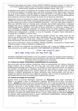 E será que todo aquele que invocar o Nome YAOHUH (IAORRÚ) será salvo; porque, no monte Tzion
   e em Yaosh’ua-oléym, estarão os que forem salvos, como UL (IAORRÚ) prometeu; e, entre os
                sobreviventes, aqueles que YAOHUH (IAORRÚ) chamar. JOEL 2:32
A passagem acima mostra a importância da invocação do Nome YAOHUH (IAORRÚ). Este é o texto
do verso 32 do capítulo 2 do profeta Yaoul, cujo nome corrompido é Joel. Nota-se aqui, mais uma
vez, e de forma explícita, a salvação ligada de forma inseparável à invocação do Nome YAOHUH
(IAORRÚ), e não a nenhum nome corrompido ou substituto, uma vez que a correta identificação de
seres espirituais invisíveis é feita somente, de acordo com as Escrituras, pelo Nome.
Infelizmente muitos se encontram em engano, por causa das obras malignas de ocultar o Nome do
ETERNO. Se formos ler este mesmo verso nas versões traduzidas o que leremos será: E acontecerá
que todo aquele que invocar o nome do MESSIAS será salvo.... Com isso, além deles ocultarem o
Nome que realmente deve ser invocado para a salvação, eles também apresentam o substituto
impostor baal, que é a simples tradução de Ungido. Ao substituírem o santíssimo Nome YAOHUH
(IAORRÚ) pela palavra MESSIAS, com todas as letras maiúsculas, ou mesmo por qualquer outro
nome (ETERNO), os tradutores prestaram um grande serviço às hostes malignas, ocultando o
Nome do Verdadeiro ETERNO e introduzindo um impostor em seu lugar. O original é sempre a base
confiável para conhecermos a verdade, e nunca as traduções. O original mostra claramente a
invocação de UL (IAORRÚ) e nenhum outro.
Conforme o Ungido priorizou, assim nós devemos também priorizar em nossas vidas. Ele nos
ensinou que devemos pedir em primeiro lugar: Santificado seja o Teu Nome, antes de qualquer
outro pedido ou palavra de nossa boca. Lembre-se sempre: YAOHUH (IAORRÚ), este é o Meu
Nome eternamente, pelo qual serei lembrado de geração a geração. - Êxodo 3:15
Agora que já conhecemos o Nome do ETERNO, YAOHUH (IAORRÚ), começaremos a estudar sobre
o Nome do Ungido, o Filho de YAOHUH UL (IAORRÚ UL).
OBS: As formas mais freqüentes nas Sagradas Escrituras são o Nome do ETERNO seguido pelo
título escritural UL ou ULHIM, que significam O SER SOBERANO OU SUPREMO, ETERNO.




Recebeste (laqakhetá) prata (kessef) e ouro (ve-zaokhav) e fizeste (ve-'assíyta) coroas ('atarot), e
puzeste (ve-sametá) na cabeça (be-rosh) de Yaohushua, filho (ben) de Yaohutzaodoq, o sacerdote
                        (ha-kohan) maior (ha-gadol) [sumo sacerdote].
12. O Nome do Ungido YAOHUSHUA (IAORRÚSHUA) foi profetizado
Aqui acima está uma das profecias messiânicas, desta vez apresentando com clareza o Nome do
Ungido vindouro. Ele é coroado, não com uma, mas, com várias coroas, sendo Ele também
profeticamente apontado como Filho do UL da JUSTIÇA. A forma plural para coroas, em hebraico,
traz também um significado de totalidade, sendo Ele Rei sobre todas as coisas, e em todos os
aspectos. A associação prata-e-ouro, quando unidas por meio do sinal maqqef (traço de união
hebraico) é também apresentada em alguns dicionários como metal precioso, uma vez que o
maqqef une palavras formando uma unidade de expressão. Este é o texto de Zokharyaohu 6:11.
Este profeta teve seu nome corrompido pelos tradutores para Zacarias.
13. O Nome do Ungido foi anunciado
Quando lemos na preciosa Mensagem registrada por Manyaohu (cujo nome corrompido é
Mateus ), no capítulo 1 verso 21, percebemos o seguinte: Ela dará à luz um filho, e lhe porás o
Nome..., porque Ele salvará o seu povo dos pecados deles. Ora, o Anjo que apareceu em sonhos a
Yaohu’saf (corrompido para José) para anunciar o Nome que o Ungido receberia, não se limitou a
informar o Nome em si, mas, também explicou a razão de ser daquele Nome que estava sendo
informado. Ele explicou da seguinte forma: Porque Ele salvará o seu povo dos pecados deles. Fica
muito claro que o Nome do Ungido tem, obrigatoriamente, relação com salvação ou tem este
significado. Por outro lado, já estudamos que o Nome do Ungido contém o Nome do Pai. Assim, o
seu Nome é composto por YAOHU (Nome do Pai), e mais o sufixo SHUA que representa salvação,
em hebraico. Este maravilhoso Nome é, assim, YAOHUSHUA (IAORRÚSHUA), conforme escrito e
profetizado nas Sagradas Escrituras hebraicas.


                                             65
                           CYC – Congregação Yaoshorul’ita o Caminho
 
