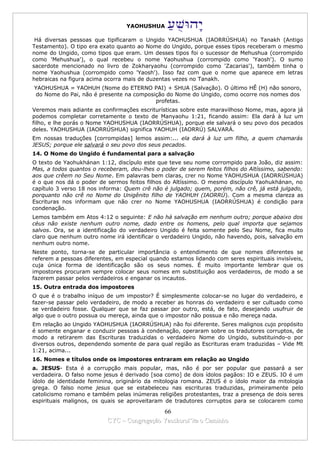 YAOHUSHUA

 Há diversas pessoas que tipificaram o Ungido YAOHUSHUA (IAORRÚSHUA) no Tanakh (Antigo
Testamento). O tipo era exato quanto ao Nome do Ungido, porque esses tipos receberam o mesmo
nome do Ungido, como tipos que eram. Um desses tipos foi o sucessor de Mehushua (corrompido
como 'Mehushua'), o qual recebeu o nome Yaohushua (corrompido como 'Yaosh'). O sumo
sacerdote mencionado no livro de Zokharyaohu (corrompido como 'Zacarias'), também tinha o
nome Yaohushua (corrompido como 'Yaosh'). Isso faz com que o nome que aparece em letras
hebraicas na figura acima ocorra mais de duzentas vezes no Tanakh.
YAOHUSHUA = YAOHUH (Nome do ETERNO PAI) + SHUA (Salvação). O último HÊ (H) não sonoro,
 do Nome do Pai, não é presente na composição do Nome do Ungido, como ocorre nos nomes dos
                                          profetas.
Veremos mais adiante as confirmações escriturísticas sobre este maravilhoso Nome, mas, agora já
podemos completar corretamente o texto de Manyaohu 1:21, ficando assim: Ela dará à luz um
filho, e lhe porás o Nome YAOHUSHUA (IAORRÚSHUA), porque ele salvará o seu povo dos pecados
deles. YAOHUSHUA (IAORRÚSHUA) significa YAOHUH (IAORRÚ) SALVARÁ.
Em nossas traduções [corrompidas] lemos assim:... ela dará à luz um filho, a quem chamarás
JESUS; porque ele salvará o seu povo dos seus pecados.
14. O Nome do Ungido é fundamental para a salvação
O texto de Yaohukhánan 1:12, discípulo este que teve seu nome corrompido para João, diz assim:
Mas, a todos quantos o receberam, deu-lhes o poder de serem feitos filhos do Altíssimo, sabendo:
aos que crêem no Seu Nome. Em palavras bem claras, crer no Nome YAOHUSHUA (IAORRÚSHUA)
é o que nos dá o poder de sermos feitos filhos do Altíssimo. O mesmo discípulo Yaohukhánan, no
capítulo 3 verso 18 nos informa: Quem crê não é julgado; quem, porém, não crê, já está julgado,
porquanto não crê no Nome do Unigênito filho de YAOHUH (IAORRÚ). Com a mesma clareza as
Escrituras nos informam que não crer no Nome YAOHUSHUA (IAORRÚSHUA) é condição para
condenação.
Lemos também em Atos 4:12 o seguinte: E não há salvação em nenhum outro; porque abaixo dos
céus não existe nenhum outro nome, dado entre os homens, pelo qual importa que sejamos
salvos. Ora, se a identificação do verdadeiro Ungido é feita somente pelo Seu Nome, fica muito
claro que nenhum outro nome irá identificar o verdadeiro Ungido, não havendo, pois, salvação em
nenhum outro nome.
Neste ponto, torna-se de particular importância o entendimento de que nomes diferentes se
referem a pessoas diferentes, em especial quando estamos lidando com seres espirituais invisíveis,
cuja única forma de identificação são os seus nomes. É muito importante lembrar que os
impostores procuram sempre colocar seus nomes em substituição aos verdadeiros, de modo a se
fazerem passar pelos verdadeiros e enganar os incautos.
15. Outra entrada dos impostores
O que é o trabalho iníquo de um impostor? É simplesmente colocar-se no lugar do verdadeiro, e
fazer-se passar pelo verdadeiro, de modo a receber as honras do verdadeiro e ser cultuado como
se verdadeiro fosse. Qualquer que se faz passar por outro, está, de fato, desejando usufruir de
algo que o outro possua ou mereça, ainda que o impostor não possua e não mereça nada.
Em relação ao Ungido YAOHUSHUA (IAORRÚSHUA) não foi diferente. Seres malignos cujo propósito
é somente enganar e conduzir pessoas à condenação, operaram sobre os tradutores corruptos, de
modo a retirarem das Escrituras traduzidas o verdadeiro Nome do Ungido, substituindo-o por
diversos outros, dependendo somente de para qual região as Escrituras eram traduzidas – Vide Mt
1:21, acima...
16. Nomes e títulos onde os impostores entraram em relação ao Ungido
a. JESUS- Esta é a corrupção mais popular, mas, não é por ser popular que passará a ser
verdadeira. O falso nome jesus é derivado [soa como] de dois ídolos pagãos: IO e ZEUS. IO é um
ídolo de identidade feminina, originário da mitologia romana. ZEUS é o ídolo maior da mitologia
grega. O falso nome jesus que se estabeleceu nas escrituras traduzidas, primeiramente pelo
catolicismo romano e também pelas inúmeras religiões protestantes, traz a presença de dois seres
espirituais malignos, os quais se aproveitaram de tradutores corruptos para se colocarem como

                                             66
                           CYC – Congregação Yaoshorul’ita o Caminho
 
