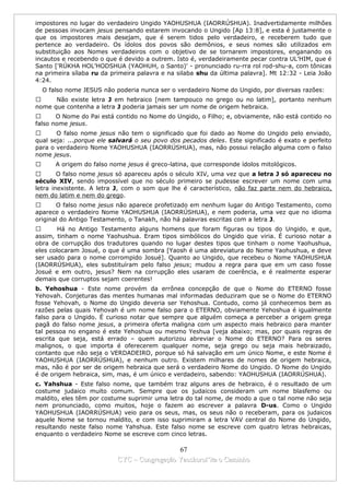 impostores no lugar do verdadeiro Ungido YAOHUSHUA (IAORRÚSHUA). Inadvertidamente milhões
de pessoas invocam jesus pensando estarem invocando o Ungido [Ap 13:8], e esta é justamente o
que os impostores mais desejam, que é serem tidos pelo verdadeiro, e receberem tudo que
pertence ao verdadeiro. Os ídolos dos povos são demônios, e seus nomes são utilizados em
substituição aos Nomes verdadeiros com o objetivo de se tornarem impostores, enganando os
incautos e recebendo o que é devido a outrem. Isto é, verdadeiramente pecar contra UL’HIM, que é
Santo ['RÚKHA HOL’HODSHUA (YAOHUH, o Santo)' - pronunciado ru-rra rol rod-shu-a, com tônicas
na primeira sílaba ru da primeira palavra e na silaba shu da última palavra]. Mt 12:32 - Leia João
4:24.
    O falso nome JESUS não poderia nunca ser o verdadeiro Nome do Ungido, por diversas razões:
     Não existe letra J em hebraico [nem tampouco no grego ou no latim], portanto nenhum
nome que contenha a letra J poderia jamais ser um nome de origem hebraica.
      O Nome do Pai está contido no Nome do Ungido, o Filho; e, obviamente, não está contido no
falso nome jesus.
      O falso nome jesus não tem o significado que foi dado ao Nome do Ungido pelo enviado,
qual seja: ...porque ele salvará o seu povo dos pecados deles. Este significado é exato e perfeito
para o verdadeiro Nome YAOHUSHUA (IAORRÚSHUA), mas, não possui relação alguma com o falso
nome jesus.
       A origem do falso nome jesus é greco-latina, que corresponde ídolos mitológicos.
       O falso nome jesus só apareceu após o século XIV, uma vez que a letra J só apareceu no
século XIV, sendo impossível que no século primeiro se pudesse escrever um nome com uma
letra inexistente. A letra J, com o som que lhe é característico, não faz parte nem do hebraico,
nem do latim e nem do grego.
      O falso nome jesus não aparece profetizado em nenhum lugar do Antigo Testamento, como
aparece o verdadeiro Nome YAOHUSHUA (IAORRÚSHUA), e nem poderia, uma vez que no idioma
original do Antigo Testamento, o Tanakh, não há palavras escritas com a letra J.
       Há no Antigo Testamento alguns homens que foram figuras ou tipos do Ungido, e que,
assim, tinham o nome Yaohushua. Eram tipos simbólicos do Ungido que viria. É curioso notar a
obra de corrupção dos tradutores quando no lugar destes tipos que tinham o nome Yaohushua,
eles colocaram Josué, o que é uma sombra [Yaosh é uma abreviatura do Nome Yaohushua, e deve
ser usado para o nome corrompido Josué]. Quanto ao Ungido, que recebeu o Nome YAOHUSHUA
(IAORRÚSHUA), eles substituíram pelo falso jesus; mudou a regra para que em um caso fosse
Josué e em outro, jesus? Nem na corrupção eles usaram de coerência, e é realmente esperar
demais que corruptos sejam coerentes!
b. Yehoshua - Este nome provém da errônea concepção de que o Nome do ETERNO fosse
Yehovah. Conjeturas das mentes humanas mal informadas deduziram que se o Nome do ETERNO
fosse Yehovah, o Nome do Ungido deveria ser Yehoshua. Contudo, como já conhecemos bem as
razões pelas quais Yehovah é um nome falso para o ETERNO, obviamente Yehoshua é igualmente
falso para o Ungido. É curioso notar que sempre que alguém começa a perceber a origem grega
pagã do falso nome jesus, a primeira oferta maligna com um aspecto mais hebraico para manter
tal pessoa no engano é este Yehoshua ou mesmo Yeshua [veja abaixo; mas, por quais regras de
escrita que seja, está errado – quem autorizou abreviar o Nome do ETERNO? Para os seres
malignos, o que importa é oferecerem qualquer nome, seja grego ou seja mais hebraizado,
contanto que não seja o VERDADEIRO, porque só há salvação em um único Nome, e este Nome é
YAOHUSHUA (IAORRÚSHUA), e nenhum outro. Existem milhares de nomes de origem hebraica,
mas, não é por ser de origem hebraica que será o verdadeiro Nome do Ungido. O Nome do Ungido
é de origem hebraica, sim, mas, é um único e verdadeiro, sabendo: YAOHUSHUA (IAORRÚSHUA).
c. Yahshua - Este falso nome, que também traz alguns ares de hebraico, é o resultado de um
costume judaico muito comum. Sempre que os judaicos consideram um nome blasfemo ou
maldito, eles têm por costume suprimir uma letra do tal nome, de modo a que o tal nome não seja
nem pronunciado, como muitos, hoje o fazem ao escrever a palavra D-us. Como o Ungido
YAOHUSHUA (IAORRÚSHUA) veio para os seus, mas, os seus não o receberam, para os judaicos
aquele Nome se tornou maldito, e com isso suprimiram a letra VAV central do Nome do Ungido,
resultando neste falso nome Yahshua. Este falso nome se escreve com quatro letras hebraicas,
enquanto o verdadeiro Nome se escreve com cinco letras.

                                              67
                            CYC – Congregação Yaoshorul’ita o Caminho
 