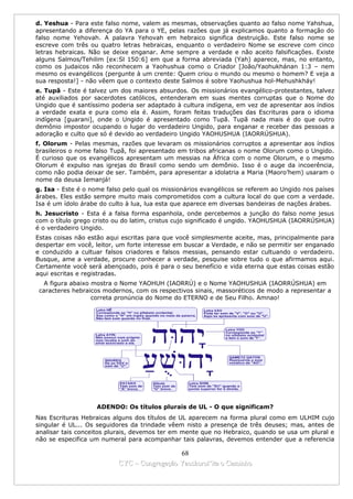 d. Yeshua - Para este falso nome, valem as mesmas, observações quanto ao falso nome Yahshua,
apresentando a diferença do YA para o YE, pelas razões que já explicamos quanto a formação do
falso nome Yehovah. A palavra Yehovah em hebraico significa destruição. Este falso nome se
escreve com três ou quatro letras hebraicas, enquanto o verdadeiro Nome se escreve com cinco
letras hebraicas. Não se deixe enganar. Ame sempre a verdade e não aceito falsificações. Existe
alguns Salmos/Tehilim [ex:Sl 150:6] em que a forma abreviada (Yah) aparece, mas, no entanto,
como os judaicos não reconhecem a Yaohushua como o Criador [João/Yaohukhánan 1:3 – nem
mesmo os evangélicos (pergunte à um crente: Quem criou o mundo ou mesmo o homem? E veja a
sua resposta!] - não vêem que o contexto deste Salmos é sobre Yaohushua hol-Mehushkháy!
e. Tupã - Este é talvez um dos maiores absurdos. Os missionários evangélico-protestantes, talvez
até auxiliados por sacerdotes católicos, entenderam em suas mentes corruptas que o Nome do
Ungido que é santíssimo poderia ser adaptado à cultura indígena, em vez de apresentar aos índios
a verdade exata e pura como ela é. Assim, foram feitas traduções das Escrituras para o idioma
indígena [guarani], onde o Ungido é apresentado como Tupã. Tupã nada mais é do que outro
demônio impostor ocupando o lugar do verdadeiro Ungido, para enganar e receber das pessoas a
adoração e culto que só é devido ao verdadeiro Ungido YAOHUSHUA (IAORRÚSHUA).
f. Olorum - Pelas mesmas, razões que levaram os missionários corruptos a apresentar aos índios
brasileiros o nome falso Tupã, foi apresentado em tribos africanas o nome Olorum como o Ungido.
É curioso que os evangélicos apresentam um messias na África com o nome Olorum, e o mesmo
Olorum é expulso nas igrejas do Brasil como sendo um demônio. Isso é o auge da incoerência,
como não podia deixar de ser. Também, para apresentar a idolatria a Maria (Maoro’hem) usaram o
nome da deusa Iemanjá!
g. Isa - Este é o nome falso pelo qual os missionários evangélicos se referem ao Ungido nos países
árabes. Eles estão sempre muito mais comprometidos com a cultura local do que com a verdade.
Isa é um ídolo árabe do culto à lua, lua esta que aparece em diversas bandeiras de nações árabes.
h. Jesucristo - Esta é a falsa forma espanhola, onde percebemos a junção do falso nome jesus
com o título grego cristo ou do latim, cristus cujo significado é ungido. YAOHUSHUA (IAORRÚSHUA)
é o verdadeiro Ungido.
Estas coisas não estão aqui escritas para que você simplesmente aceite, mas, principalmente para
despertar em você, leitor, um forte interesse em buscar a Verdade, e não se permitir ser enganado
e conduzido a cultuar falsos criadores e falsos messias, pensando estar cultuando o verdadeiro.
Busque, ame a verdade, procure conhecer a verdade, pesquise sobre tudo o que afirmamos aqui.
Certamente você será abençoado, pois é para o seu benefício e vida eterna que estas coisas estão
aqui escritas e registradas.
   A figura abaixo mostra o Nome YAOHUH (IAORRÚ) e o Nome YAOHUSHUA (IAORRÚSHUA) em
 caracteres hebraicos modernos, com os respectivos sinais, massoréticos de modo a representar a
                   correta pronúncia do Nome do ETERNO e de Seu Filho. Amnao!




                    ADENDO: Os títulos plurais de UL - O que significam?
Nas Escrituras Hebraicas alguns dos títulos de UL aparecem na forma plural como em ULHIM cujo
singular é UL... Os seguidores da trindade vêem nisto a presença de três deuses; mas, antes de
analisar tais conceitos plurais, devemos ter em mente que no Hebraico, quando se usa um plural e
não se especifica um numeral para acompanhar tais palavras, devemos entender que a referencia

                                             68
                           CYC – Congregação Yaoshorul’ita o Caminho
 