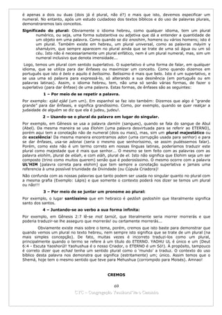 é apenas a dois ou duas (dois já é plural, não é?) e mais que isto, devemos especificar um
numeral. No entanto, após um estudo cuidadoso dos textos bíblicos e do uso de palavras plurais,
demonstraremos tais conceitos.
Significado do plural: Obviamente o idioma hebreu, como qualquer idioma, tem um plural
       numérico, ou seja, uma forma substantiva ou adjetiva que dá a entender a quantidade de
       um objeto em uma palavra. Como quando se diz enoshim, homens ou vários homens; isto é
       um plural. Também existe em hebreu, um plural universal, como as palavras máyim y
       shamáyim, que sempre aparecem no plural ainda que se trate de uma só água ou um só
       céu. Isto não é necessariamente um plural enfático, nem é um plural numeral, mas, sim um
       numeral inclusivo que denota imensidade...
 Logo, temos um plural com sentido superlativo. O superlativo é uma forma de falar, em qualquer
idioma, que se utiliza para dar ênfases ou maximizar um conceito. Como quando dizemos em
português que isto é belo e aquilo é belíssimo. Belíssimo é mais que belo. Isto é um superlativo, e
se usa uma só palavra para expressá-lo, só alterando a sua desinência (em português ou em
palavras latinas). Assim, o idioma hebreu, tem, não uma só senão várias formas, de fazer o
superlativo (para dar ênfase) de uma palavra. Estas formas, de ênfases são as seguintes:
           1 – Por meio de se repetir a palavra.
Por exemplo: ejád ejád (um um). Em espanhol se faz isto também: Dizemos que algo é “grande
grande” para dar ênfases, e significa grandíssimo. Como, por exemplo, quando se quer realçar a
judaidade de alguém se diz que ela é judeu, judeu!.
          2 – Usando-se o plural da palavra em lugar do singular.
Por exemplo, em Gênesis se usa a palavra damím (sangues), quando se fala do sangue de Abul
(Abel). Da mesma maneira se usa Elohim (uma palavra desvirtuada para se referir ao ETERNO),
porém aqui tem a conotação não de numeral (dois ou mais), mas, sim um plural majestático ou
de excelência! Da mesma maneira encontramos adon (uma corrupção usada para senhor) e para
se dar ênfases, usa-se adonai (seria o mesmo que senhoríssimo, se assim pudéssemos falar).
Porém, como este não é um termo correto em nossas línguas latinas, poderíamos traduzir este
plural como majestade que é mais que senhor... O mesmo se tem feito com as palavras com as
palavra elohím, plural de elóah, e com eláh, plural de el. Isto não significa que Elohim seja um ser
composto (trino como muitos querem) senão que é poderosíssimo. O mesmo ocorre com a palavra
UL’HIM [palavra correta para elohim] que tem sempre a conotação superlativa e jamais uma
referencia à uma possível triunidade da Divindade (ou Cúpula Criadora)!
Não confunda com as nossas palavras que tanto podem ser usada no singular quanto no plural com
a mesma grafia (Exemplo: Lápis) e que somente o contexto poderá nos dizer se temos um plural
ou não!!!
           3 – Por meio de se juntar um pronome ao plural:
Por exemplo, o lugar santíssimo que em hebraico é qedósh qedoshím que literalmente significa
santo dos santos.
          4 – Juntando-se ao verbo a sua forma infinita:
Por exemplo, em Gênesis 2:7 lê-se mot tamút, que literalmente seria morrer morrerás e que
poderia traduzir-se lhe asseguro que morrerás! ou certamente morrerás...
         Obviamente existe mais sobre o tema, porém, cremos que isto baste para demonstrar que
quando vemos um plural no texto hebreu, nem sempre isto significa que se trate de um plural (na
mais simples concepção). De fato, muitas vezes é incorreto traduzi-los como um plural,
principalmente quando o termo se refere á um título do ETERNO. YAOHU UL é único e um (Deut
6:4 - Escuta Yaoshorúl! Yaohushua é o nosso Criador, o ETERNO é um Só!). À propósito, tampouco
é correto dizer que echad tenha um sentido plural como o ‘mundo’ a traduz. O contexto do uso
bíblico desta palavra nos demonstra que significa (estritamente) um; único. Assim temos que o
Shemá, hoje tem o mesmo sentido que teve para Mehushua (corrompido para Moisés). Amnao!



                                             CREMOS


                                             69
                           CYC – Congregação Yaoshorul’ita o Caminho
 