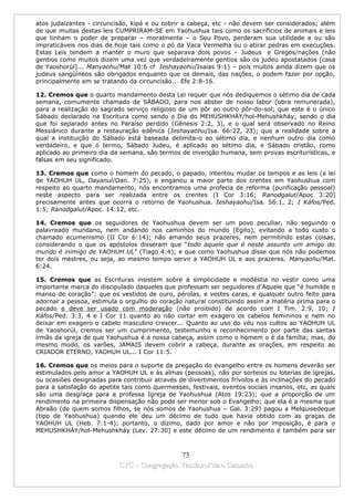 atos judaizantes - circuncisão, kipá e ou cobrir a cabeça, etc - não devem ser considerados; além
de que muitas destas leis CUMPRIRAM-SE em Yaohushua tais como os sacrifícios de animais e leis
que tinham o poder de preparar – moralmente – o Seu Povo, perderam sua utilidade e ou são
impraticáveis nos dias de hoje tais como o pó da Vaca Vermelha ou o atirar pedras em execuções.
Estas Leis tendem a manter o muro que separava dois povos – Judeus e Gregos/nações (não
gentios como muitos dizem uma vez que verdadeiramente gentios são os judeu apostatados [casa
de Yaoshorúl]... Manyaohu/Mat 10:6 cf Ieshayaohu/Isaías 9:1) – pois muitos ainda dizem que os
judeus sangüíneos são obrigados enquanto que os demais, das nações, o podem fazer por opção,
principalmente em se tratando da circuncisão... Efe 2:8-16.

12. Cremos que o quarto mandamento desta Lei requer que nós dediquemos o sétimo dia de cada
semana, comumente chamado de SÁBADO, para nos abster de nosso labor (obra remunerada),
para a realização do sagrado serviço religioso de um pôr ao outro pôr-do-sol; que este é o único
Sábado declarado na Escritura como sendo o Dia do MEHUSHKHÁY/hol-Mehushkháy; sendo o dia
que foi separado antes no Paraíso perdido (Gênesis 2:2, 3), e o qual será observado no Reino
Messiânico durante a restauração edênica (Ieshayaohu/Isa. 66:22, 23); que a realidade sobre a
qual a instituição do Sábado está baseada delimita-o ao sétimo dia, e nenhum outro dia como
verdadeiro, e que o termo, Sábado Judeu, é aplicado ao sétimo dia, e Sábado cristão, como
aplicado ao primeiro dia da semana, são termos de invenção humana, sem provas escriturísticas, e
falsas em seu significado.

13. Cremos que como o homem do pecado, o papado, intentou mudar os tempos e as leis (a lei
de YAOHUH UL, Dayanul/Dan. 7:25), e enganou a maior parte dos crentes em Yaohushua com
respeito ao quarto mandamento, nós encontramos uma profecia de reforma (purificação pessoal)
neste aspecto para ser realizada entre os crentes (I Cor 3:16; Ranodgalut/Apoc 3:20)
precisamente antes que ocorra o retorno de Yaohushua. Ieshayaohu/Isa. 56:1, 2; I Káfos/Ped.
1:5; Ranodgalut/Apoc. 14:12, etc.

14. Cremos que os seguidores de Yaohushua devem ser um povo peculiar, não seguindo o
palavreado mundano, nem andando nos caminhos do mundo (Egito), evitando a todo custo o
chamado ecumenismo (II Cor 6:14); não amando seus prazeres, nem permitindo estas coisas,
considerando o que os apóstolos disseram que “todo aquele que é neste assunto um amigo do
mundo é inimigo de YAOHUH UL” (Tiago 4:4); e que como Yaohushua disse que nós não podemos
ter dois mestres, ou seja, ao mesmo tempo servir a YAOHUH UL e aos prazeres. Manyaohu/Mat.
6:24.

15. Cremos que as Escrituras insistem sobre a simplicidade e modéstia no vestir como uma
importante marca do discipulado daqueles que professam ser seguidores d’Aquele que “é humilde e
manso de coração”; que os vestidos de ouro, pérolas, e vestes caras, e qualquer outro feito para
adornar a pessoa, estimula o orgulho do coração natural constituindo assim a matéria prima para o
pecado e deve ser usado com moderação (não proibido) de acordo com I Tim. 2:9, 10; I
Káfos/Ped. 3:3, 4 e I Cor 11 quanto ao não cortar em exagero os cabelos femininos e nem no
deixar em exagero o cabelo masculino crescer... Quanto ao uso do véu nos cultos ao YAOHUH UL
de Yaoshorúl, cremos ser um cumprimento, testemunho e reconhecimento por parte das santas
irmãs da igreja de que Yaohushua é a nossa cabeça, assim como o homem o é da família; mas, do
mesmo modo, os varões, JAMAIS devem cobrir a cabeça, durante as orações, em respeito ao
CRIADOR ETERNO, YAOHUH UL... I Cor 11:5.

16. Cremos que os meios para o suporte da pregação do evangelho entre os homens deverão ser
estimulados pelo amor a YAOHUH UL e às almas (pessoas), não por sorteios ou loterias de igrejas,
ou ocasiões designadas para contribuir através de divertimentos frívolos e às inclinações do pecado
para a satisfação do apetite tais como quermesses, festivais, eventos sociais insanos, etc, as quais
são uma desgraça para a professa Igreja de Yaohushua (Atos 19:23); que a proporção de um
rendimento na primeira dispensação não pode ser menor sob o Evangelho; que ela é a mesma que
Abraão (de quem somos filhos, se nós somos de Yaohushua – Gal. 3:29) pagou a Melquisedeque
(tipo de Yaohushua) quando ele deu um décimo de tudo que havia obtido com as graças de
YAOHUH UL (Heb. 7:1-4); portanto, o dízimo, dado por amor e não por imposição, é para o
MEHUSHKHÁY/hol-Mehushkháy (Lev. 27:30) e este décimo de um rendimento é também para ser



                                             73
                           CYC – Congregação Yaoshorul’ita o Caminho
 