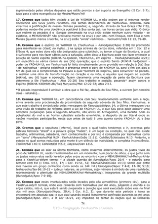 suplementado pelas ofertas daqueles que estão prontos a dar suporte ao Evangelho (II Cor. 9:7);
tudo para a obra evangelística do Mestre/Maoro’hé!

17. Cremos que todos têm violado a Lei de YAOHUH UL, e não podem por si mesmos render
obediência aos Seus justos reclamos, nós somos dependentes de Yaohushua, primeiro, para
vivermos a justificação de nossas ofensas passadas; e, segundo, através da Sua Graça (Efe 2:8),
podemos render-lhe uma obediência aceitável à Sua santa Lei, nas horas certas que virão. O único
que redime os pecados é o Sangue derramado na cruz (não existe nenhum outro método - se
existisse, o MEHUSHKHÁY não precisaria morrer na cruz) e por isto, nem Enoque, nem Elias e nem
Moisés [quanto menos o ladrão, na cruz] estão "ainda" redimidos... Yaohudim/Heb 11:13, 39-40.

18. Cremos que o espírito de YAOHUH UL (Yaohushua – Ranodgalut/Apoc 3:20) foi prometido
para manifestar-se (itself, no ingles...) na igreja através de certos dons, referidos em I Cor. 12 e
Efésios 4; que estes dons não são designados para substituir, ou tomar o lugar da Escritura, a qual
é suficiente para nos fazer sábios para a salvação, além disso a Escritura pode nos fazer entender a
posição do Santo espírito (RÚKHA ha-Qodesh, YAOHUHUL, em espírito – Yaohukhánan/João 4:24);
em específico os vários canais de sua (its) operação; que o espírito Santo (RÚKHA ha-Qodesh -
poder de YAOHUH UL em Yaohushua) foi feito simplesmente como provisão em relação à (its) Sua
- de Yaohushua - própria existência e presença entre o povo de YAOHUH UL para o fim dos dias a
fim de guiá-los à compreensão da Palavra à qual YAOHUH UL inspirou, para convencer do pecado,
e realizar uma obra de transformação no coração e na vida, e aqueles que negam ao espírito
(rúkha), seu (it) lugar e operação, fazem claramente uma negação da parte da Escritura que
determina a Ele (Yaohushua - Atos 20:28) Seu trabalho e posição, pecando* assim contra o
Espírito (RÚKHA-YAOHUH-Abi/Pai) Manyaohu/Mat 12:22-32; Atos 2:13.

*O pecado imperdoável é atribuir a obra que o Pai faz, através do Seu Filho, a outrem [um terceiro
deus - satanás]...

19. Cremos que YAOHUH UL, em concordância com Seu relacionamento uniforme com a raça,
envia avante uma proclamação da proximidade do segundo advento de Seu filho, Yaohushua; e
que este trabalho é simbolizado pelas mensagens de Ranodgalut/Apoc 14; a última mensagem traz
uma visão do trabalho de reforma sobre a Lei de YAOHUH UL, e que Seu povo pode adquirir uma
completa preparação para o segundo Advento, isto antes do Armagedom, uma batalha onde as
potestades do mal e as hostes celestiais estarão envolvidas, a despeito de ser literal onde as
nações mundiais participarão, nesta que antes de tudo é uma guerra contra YAOHUH UL e Seu
povo.

20. Cremos que a sepultura [inferno], local para o qual todos tendemos a ir, expressa pela
palavra hebraica “sheol” e a palavra grega “hades”, é um lugar ou condição, no qual não existe
trabalho, artimanhas, sabedoria, nem conhecimento e por isto é comparada por Yaohushua como
um “sono” (Manyaohu/Mat 9:24; Yaohukhánan/João 11:11). Cohélet/Eclesiastes 9:10. Portanto, o
estado no qual somos reduzidos pela morte é um silêncio de inatividade, e completa inconsciência.
Tehilim/Sal 146:4; Cohélet/Ecl 9:5,6; Dayanul/Dan 12:2.

21. Cremos que ao soar da última trombeta, como dissemos anteriormente, os justos vivos do
povo de YAOHUH UL, serão transformados em um momento, num piscar de olhos, e que junto com
os justos ressurretos serão levados pelos anjos ao encontro com o MEHUSHKHÁY/hol-Mehushkháy
para a Yaosh’ua-oléym terreal – a cidade querida de Ranodgalut/Apoc 20:9 – e estarão para
sempre com Ele (I Tess. 4:16, 17; I Cor. 15:51, 52; Yaohukhánan/João 14:3); sendo que entre
eles haverá um grupo conhecido como sendo os 144 mil (Ranodgalut/Apoc 7:4-8; 13-18; 5:10;
Ieshayaohu/Isa 66:19-21 – judeus naturais, as primícias, cujo número é símbolo de uma realidade,
representando a plenitude do MEHUSHKHÁY/hol-Mehushkháy), integrantes da grande multidão
(Ranodgalut/Apoc 7:9-10).

22. Cremos que esses imortalizados serão levados pelo céu atmosférico (primeiro céu), para a
Yaosh’ua-oléym terreal, onde eles reinarão com Yaohushua por mil anos, julgando o mundo e os
anjos caídos, isto é, que estará sendo preparada a punição que será executada sobre eles no final
dos mil anos (Ranodgalut/Apoc. 20:4; I Cor. 6:2, 3); que durante este período a terra se
encontrará em absoluta paz; e que aqui satanás estará literalmente confinado durantes os mil anos
(Ranodgalut/Apoc. 20:1, 2 cf Lev 16:21, 22) impedido de tentar às nações que se formarão

                                             74
                           CYC – Congregação Yaoshorul’ita o Caminho
 