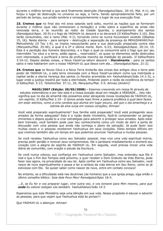 durante o milênio terreal e que será finalmente destruído (Ranodgalut/Apoc. 20:10; Mal. 4:1); ele
forjou o lugar de destruição no universo ou seja, a Terra. Sendo apropriadamente feito, por um
período de tempo, sua prisão sombria e conseqüentemente o lugar de sua execução final.

23. Cremos que no final dos mil anos satanás será solto, reunirá as nações que se formaram
durante o milênio (que não conheceram a tentação) e virão sobre a superfície da ainda não
renovada terra, e se reunirão ao redor da Cidade Querida, o acampamento dos santos
(Ranodgalut/Apoc. 20:9) e o fogo de YAOHUH UL descerá e os devorará (II Káfos/Pedro 3:10). Eles
serão consumidos, raiz e ramo (Mal. 4:1), tornando como se nunca houvessem existido (Obadias
15, 16). Nesta eterna – para sempre – destruição e separação da presença do MEHUSHKHÁY/hol-
Mehushkháy (II Tes 1:9), os ímpios ressuscitarão para a sua destruição preparada contra eles
(Manyaohu/Mat. 25:46), a qual é a 2ª e última morte. Rom. 6:23; Ranodgalut/Apoc. 20:14, 15.
Esta é a perdição dos homens descrentes, e o fogo o qual os consumirá será o fogo que por seu
intermédio “os céus e a terra, estão agora... reservados”, os quais os elementos serão destruídos
com intensidade, e purificará a terra da profunda mancha da maldição do pecado. II Káfos/Pedro
3:10-12. Depois destas coisas, a Nova Yaosh’ua-oléym descerá - literalmente - para os santos
salvo e nela habitarem com o nosso YAOHUH UL que desce com ela... (Ranodgalut/Apoc. 21:2).

24. Cremos que os Novos Céus e a Nova Terra brotarão das cinzas dos antigos céus e terra pelo
poder de YAOHUH UL, e esta terra renovada com a Nova Yaosh’ua-oléym como sua metrópole e
capital serão a eterna herança dos santos (o Paraíso prometido em Yaohukhánan/João 14:1-3), o
lugar onde a justiça residirá por toda a eternidade, findando assim a razão da existência do tempo!
II Káfos/Ped. 3:13; Tehelim/Sal. 37:11, 29; Manyaohu/Mat. 5:5. Amnao (Amém)!

            MAIO/2007 (Edição: 20/05/2008) - Estamos crescendo em nossa fé através de
  estudos sistemáticos e por isto esta é a nossa posição atual em relação à VERDADE... Isto não
 significa que no dia de amanhã não possamos estar abraçando novas revelações de YAOHUH UL,
 em espírito. II Káfos/Ped 1:19 - E temos ainda mais firme a palavra profética à qual bem fazeis
 em estar atentos, como a uma candeia que alumia em lugar escuro, até que o dia amanheça e a
                         estrela da alva surja em vossos corações; Amnao!

 Você está preparado espiritualmente? Sua família está preparada? Você está protegendo seus
 amados da forma adequada? Esta é a razão deste ministério, fazê-lo compreender os perigos
 iminentes e depois ajudá-lo a criar estratégias para advertir e proteger seus amados. Após estar
 bem treinado, você também pode usar seu conhecimento como um modo de abrir a porta de
 discussão com uma pessoa que ainda não conheça o plano da salvação. Já pude fazer isso
 muitas vezes e vi pessoas receberem Yaohushua em seus corações. Estes tempos difíceis em
 que vivemos também são um tempo em que podemos anunciar Yaohushua a muitas pessoas.

 Se você recebeu Yaohushua como seu Salvador pessoal, mas vive uma vida espiritual morna,
 precisa pedir perdão e renovar seus compromissos. Ele o perdoará imediatamente e encherá seu
 coração com a alegria do espírito de YAOHUH UL. Em seguida, você precisa iniciar uma vida
 diária de comunhão, com oração e estudo da Escritura.

 Se você nunca colocou sua confiança em Yaohushua como Salvador, mas entendeu que Ele é
 real e que o Fim dos Tempos está próximo, e quer receber o Dom Gratuito da Vida Eterna, pode
 fazer isso agora, na privacidade do seu lar. Após confiar em Yaohushua como seu Salvador, você
 nasce de novo espiritualmente e passa a ter a certeza da vida eterna em Seu Reino, como se já
 estivesse com Ele. Se quiser saber como nascer de novo, entre em contato conosco!

 No entanto, se a dificuldade está nas doutrinas (de homens) que a sua igreja prega, siga então o
 último conselho bíblico: Saia dela Povo Meu! Ranodgalut/Apoc 18:4.

 ...E, se Eu for e vos preparar lugar, virei outra vez, e vos tomarei para Mim mesmo, para que
 onde Eu estiver estejais vós também. Yaohukhánan/João 14:3

Esperamos que este Ministério seja uma bênção em sua vida. Nosso propósito é educar e advertir
as pessoas, para que vejam que Yaohushua está às portas!!!

Que YAOHUH UL o abençoe. Amnao!

                                             75
                           CYC – Congregação Yaoshorul’ita o Caminho
 