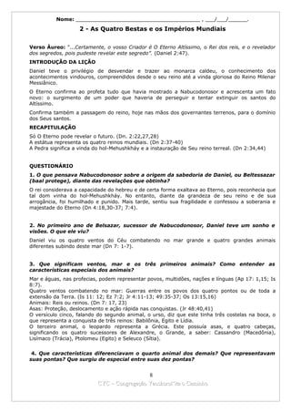 Nome: ________________________________________ , ___/___/______.

                   2 - As Quatro Bestas e os Impérios Mundiais


Verso Áureo: "...Certamente, o vosso Criador é O Eterno Altíssimo, o Rei dos reis, e o revelador
dos segredos, pois pudeste revelar este segredo”. (Daniel 2:47).
INTRODUÇÃO DA LIÇÃO
Daniel teve o privilégio de desvendar e trazer ao monarca caldeu, o conhecimento dos
acontecimentos vindouros, compreendidos desde o seu reino até a vinda gloriosa do Reino Milenar
Messiânico.
O Eterno confirma ao profeta tudo que havia mostrado a Nabucodonosor e acrescenta um fato
novo: o surgimento de um poder que haveria de perseguir e tentar extinguir os santos do
Altíssimo.
Confirma também a passagem do reino, hoje nas mãos dos governantes terrenos, para o domínio
dos Seus santos.
RECAPITULAÇÃO
Só O Eterno pode revelar o futuro. (Dn. 2:22,27,28)
A estátua representa os quatro reinos mundiais. (Dn 2:37-40)
A Pedra significa a vinda do hol-Mehushkháy e a instauração de Seu reino terreal. (Dn 2:34,44)


QUESTIONÁRIO
1. O que pensava Nabucodonosor sobre a origem da sabedoria de Daniel, ou Beltessazar
(baal protege), diante das revelações que obtinha?
O rei considerava a capacidade do hebreu e de certa forma exaltava ao Eterno, pois reconhecia que
tal dom vinha do hol-Mehushkháy. No entanto, diante da grandeza de seu reino e de sua
arrogância, foi humilhado e punido. Mais tarde, sentiu sua fragilidade e confessou a soberania e
majestade do Eterno (Dn 4:18,30-37; 7:4).


2. No primeiro ano de Belsazar, sucessor de Nabucodonosor, Daniel teve um sonho e
visões. O que ele viu?
Daniel viu os quatro ventos do Céu combatendo no mar grande e quatro grandes animais
diferentes subindo deste mar (Dn 7: 1-7).


3. Que significam ventos, mar e os três primeiros animais? Como entender as
características especiais dos animais?
Mar e águas, nas profecias, podem representar povos, multidões, nações e línguas (Ap 17: 1,15; Is
8:7).
Quatro ventos combatendo no mar: Guerras entre os povos dos quatro pontos ou de toda a
extensão da Terra. (Is 11: 12; Ez 7:2; Jr 4:11-13; 49:35-37; Os 13:15,16)
Animais: Reis ou reinos. (Dn 7: 17, 23)
Asas: Proteção, deslocamento e ação rápida nas conquistas. (Jr 48:40,41)
O versículo cinco, falando do segundo animal, o urso, diz que este tinha três costelas na boca, o
que representa a conquista de três reinos: Babilônia, Egito e Lídia.
O terceiro animal, o leopardo representa a Grécia. Este possuía asas, e quatro cabeças,
significando os quatro sucessores de Alexandre, o Grande, a saber: Cassandro (Macedônia),
Lisímaco (Trácia), Ptolomeu (Egito) e Seleuco (Sítia).


 4. Que características diferenciavam o quarto animal dos demais? Que representavam
suas pontas? Que surgiu de especial entre suas dez pontas?


                                             8
                           CYC – Congregação Yaoshorul’ita o Caminho
 