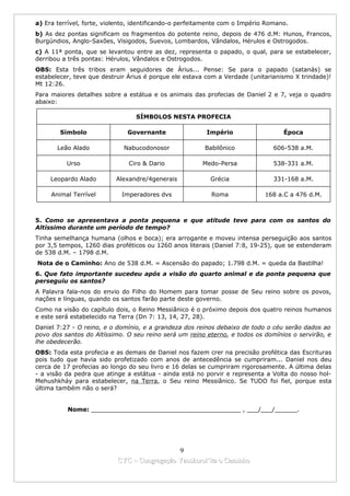 a) Era terrível, forte, violento, identificando-o perfeitamente com o Império Romano.
b) As dez pontas significam os fragmentos do potente reino, depois de 476 d.M: Hunos, Francos,
Burgúndios, Anglo-Saxões, Visigodos, Suevos, Lombardos, Vândalos, Hérulos e Ostrogodos.
c) A 11ª ponta, que se levantou entre as dez, representa o papado, o qual, para se estabelecer,
derribou a três pontas: Hérulos, Vândalos e Ostrogodos.
OBS: Esta três tribos eram seguidores de Árius... Pense: Se para o papado (satanás) se
estabelecer, teve que destruir Árius é porque ele estava com a Verdade (unitarianismo X trindade)!
Mt 12:26.
Para maiores detalhes sobre a estátua e os animais das profecias de Daniel 2 e 7, veja o quadro
abaixo:

                                 SÍMBOLOS NESTA PROFECIA

        Símbolo                Governante                Império                   Época

       Leão Alado            Nabucodonosor               Babilônico             606-538 a.M.

          Urso                 Ciro & Dario             Medo-Persa              538-331 a.M.

     Leopardo Alado        Alexandre/4generais            Grécia                331-168 a.M.

     Animal Terrível         Imperadores dvs               Roma              168 a.C a 476 d.M.



5. Como se apresentava a ponta pequena e que atitude teve para com os santos do
Altíssimo durante um período de tempo?
Tinha semelhança humana (olhos e boca); era arrogante e moveu intensa perseguição aos santos
por 3,5 tempos, 1260 dias proféticos ou 1260 anos literais (Daniel 7:8, 19-25), que se estenderam
de 538 d.M. – 1798 d.M.
Nota de o Caminho: Ano de 538 d.M. = Ascensão do papado; 1.798 d.M. = queda da Bastilha!
6. Que fato importante sucedeu após a visão do quarto animal e da ponta pequena que
perseguiu os santos?
A Palavra fala-nos do envio do Filho do Homem para tomar posse de Seu reino sobre os povos,
nações e línguas, quando os santos farão parte deste governo.
Como na visão do capítulo dois, o Reino Messiânico é o próximo depois dos quatro reinos humanos
e este será estabelecido na Terra (Dn 7: 13, 14, 27, 28).
Daniel 7:27 - O reino, e o domínio, e a grandeza dos reinos debaixo de todo o céu serão dados ao
povo dos santos do Altíssimo. O seu reino será um reino eterno, e todos os domínios o servirão, e
lhe obedecerão.
OBS: Toda esta profecia e as demais de Daniel nos fazem crer na precisão profética das Escrituras
pois tudo que havia sido profetizado com anos de antecedência se cumpriram... Daniel nos deu
cerca de 17 profecias ao longo do seu livro e 16 delas se cumpriram rigorosamente. A última delas
- a visão da pedra que atinge a estátua - ainda está no porvir e representa a Volta do nosso hol-
Mehushkháy para estabelecer, na Terra, o Seu reino Messiânico. Se TUDO foi fiel, porque esta
última também não o será?


          Nome: ________________________________________ , ___/___/______.




                                             9
                           CYC – Congregação Yaoshorul’ita o Caminho
 