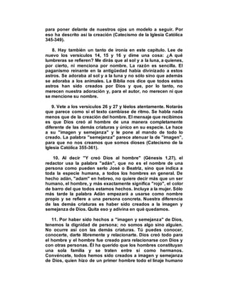 para poner delante de nuestros ojos un modelo a seguir. Por
eso ha descrito así la creación (Catecismo de la Iglesia Católica
345-349).
8. Hay también un tanto de ironía en este capítulo. Lee de
nuevo los versículos 14, 15 y 16 y dime una cosa: ¿A qué
lumbreras se refieren? Me dirás que al sol y a la luna, a quienes,
por cierto, ni menciona por nombre. La razón es sencilla. El
paganismo reinante en la antigüedad había divinizado a estos
astros. Se adoraba al sol y a la luna y no sólo sino que además
se adoraba a los animales. La Biblia nos dice que todos estos
astros han sido creados por Dios y que, por lo tanto, no
merecen nuestra adoración y, para el autor, no merecen ni que
se mencione su nombre.
9. Vete a los versículos 26 y 27 y léelos atentamente. Notarás
que parece como si el texto cambiase de ritmo. Se habla nada
menos que de la creación del hombre. El mensaje que recibimos
es que Dios creó al hombre de una manera completamente
diferente de las demás criaturas y único en su especie. Le hace
a su "imagen y semejanza" y le pone al mando de todo lo
creado. La palabra "semejanza" parece atenuar la de "imagen",
para que no nos creamos que somos dioses (Catecismo de la
Iglesia Católica 355-361).
10. Al decir "Y creó Dios al hombre" (Génesis 1,27), el
redactor usa la palabra "adán", que no es el nombre de una
persona como pueden serlo José o Beatriz, sino que indica a
toda la especie humana, a todos los hombres en general. De
hecho adán, "adam" en hebreo, no quiere decir más que un ser
humano, el hombre, y más exactamente significa "rojo", el color
de barro del que todos estamos hechos. Incluye a la mujer. Sólo
más tarde la palabra Adán empezará a usarse como nombre
propio y se refiere a una persona concreta. Nuestra diferencia
de las demás criaturas es haber sido creados a la imagen y
semejanza de Dios. Quita eso y adivina en qué quedamos.
11. Por haber sido hechos a "imagen y semejanza" de Dios,
tenemos la dignidad de persona; no somos algo sino alguien.
No ocurre así con las demás criaturas. Tú puedes conocer,
conocerte, darte libremente y relacionarte. Dios creó todo para
el hombre y el hombre fue creado para relacionarse con Dios y
con otras personas. Él ha querido que los hombres constituyan
una sola familia y se traten entre sí como hermanos.
Convéncete, todos hemos sido creados a imagen y semejanza
de Dios, quien hizo de un primer hombre todo el linaje humano
 