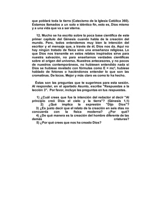 que poblará toda la tierra (Catecismo de la Iglesia Católica 360).
Estamos llamados a un solo e idéntico fin, esto es, Dios mismo
y a una vida que va a ser eterna.
12. Mucho se ha escrito sobre la poca base científica de este
primer capítulo del Génesis cuando habla de la creación del
mundo. Pero, todos entendemos muy bien la intención del
escritor y el mensaje que, a través de él, Dios nos da. Aquí no
hay ningún tratado de física sino una enseñanza religiosa. Lo
que Dios nos transmite en estos relatos inspirados sirve para
nuestra salvación, no para enseñarnos verdades científicas
sobre el origen del universo. Nuestros antecesores, y no pocos
de nuestros contemporáneos, no hubiesen entendido nada si
Dios se hubiese revelado con fórmulas como E = mc², hubiese
hablado de fotones o haciéndonos entender lo que son las
cromatinas. De locos. Mejor y más claro es como lo ha hecho.
Éstas son las preguntas que te sugerimos para esta sesión.
Al responder, en el apartado Asunto, escribe "Respuestas a la
lección 3". Por favor, incluye las preguntas en tus respuestas.
1) ¿Cuál crees que fue la intención del redactor al decir "Al
principio creó Dios el cielo y la tierra"? (Génesis 1,1)
2) ¿Qué implica la expresión "Dijo Dios"?
3) ¿Es justo decir que el relato de la creación en seis días no
concuerda con la física moderna? ¿Por qué?
4) ¿De qué manera es la creación del hombre diferente de las
demás criaturas?
5) ¿Por qué crees que nos ha creado Dios?
 