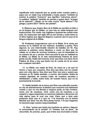 significado todo especial que se queda entre nuestro padre y
papá con un matiz muy entrañable y hasta casero. También es
aramea la palabra "hosanna" que significa "salvarnos ahora".
La palabra "gólgota" también es aramea y quiere decir "el lugar
de la calavera". ¿Quién no ha oído nunca "Kyrie eleison"? Es
griego y quiere decir "Señor, ten piedad".
9. Observa que ningún libro de la Biblia se escribió en latín o
en la lengua que tú hablas. Lo que hay en estas lenguas son
traducciones. Por cierto, hay ingleses a quienes les cuesta creer
esto. Su traducción del siglo XVI es tan bonita y entró tanto en
el alma inglesa que algunos llegaron a pensar que la suya es la
lengua original de la Biblia.
10. Podíamos preguntarnos qué es la Biblia. Si la miras por
encima es la historia de los hebreos, israelitas y judíos. Para
algunos es una interminable relación de batallas sin fin. Hay
quienes la admiran como literatura o como un libro que ha
calado en el alma de muchos hombres y que ha impactado en
su manera de ser y pensar. Pero escucha lo que en realidad es
la Biblia. La Biblia es la más extraordinaria historia de amor
jamás escrita. Habla del inmenso amor que Dios nos tiene. Es la
Palabra de Dios y hay que leerla con fe. Leerla sin fe es como
leer cualquier otro libro.
11. La Biblia nos habla de Dios, de cómo es y de qué ha
hecho y hace por nosotros. Nos dice que Dios nos ha creado
para una vida eterna. Nos dice que Dios nos ama y quiere que
vivamos en Él. Habla también, y mucho, del hombre. Habla de
nuestra dignidad, de nuestra caída, de nuestros pecados y
debilidades y habla, sobre todo, de nuestro futuro, que no es
precisamente la muerte.
12. Habla también de la mano que Dios nos extendió cuando,
en vez de abandonarnos al destino que nosotros nos habíamos
creado y que no nos llevaba a ninguna parte, se hizo hombre,
como uno de nosotros, vivió, como uno de nosotros, y se
empeñó y sigue empeñado en sacarnos adelante y llevarnos a la
vida eterna para la cual nos creó. Claro que a todo esto
podemos decir que sí o que no. Y lo hacemos con la misma
libertad que Dios nos dió. Dios jamás fuerza. Y lo que hagamos
lo hacemos bajo nuestra responsabilidad.
13. Dios "quiere que todos los hombres se salven y lleguen
al conocimiento de la verdad" (1ª Timoteo 2,4), es decir, de
Jesucristo. Es preciso, pues, que Cristo sea anunciado a todos
 
