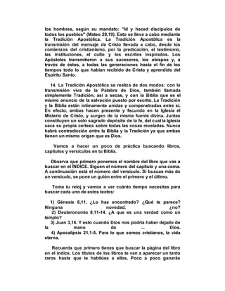 los hombres, según su mandato: "Id y haced discípulos de
todos los pueblos" (Mateo 28,19). Esto se lleva a cabo mediante
la Tradición Apostólica. La Tradición Apostólica es la
transmisión del mensaje de Cristo llevada a cabo, desde los
comienzos del cristianismo, por la predicación, el testimonio,
las instituciones, el culto y los escritos inspirados. Los
Apóstoles transmitieron a sus sucesores, los obispos y, a
través de éstos, a todas las generaciones hasta el fin de los
tiempos todo lo que habían recibido de Cristo y aprendido del
Espíritu Santo.
14. La Tradición Apostólica se realiza de dos modos: con la
transmisión viva de la Palabra de Dios, también llamada
simplemente Tradición, así a secas, y con la Biblia que es el
mismo anuncio de la salvación puesto por escrito. La Tradición
y la Biblia están íntimamente unidas y compenetradas entre sí.
En efecto, ambas hacen presente y fecundo en la Iglesia el
Misterio de Cristo, y surgen de la misma fuente divina. Juntas
constituyen un solo sagrado depósito de la fe, del cual la Iglesia
saca su propia certeza sobre todas las cosas reveladas. Nunca
habrá contradicción entre la Biblia y la Tradición ya que ambas
tienen un mismo origen que es Dios.
Vamos a hacer un poco de práctica buscando libros,
capítulos y versículos en tu Biblia.
Observa que primero ponemos el nombre del libro que vas a
buscar en el ÍNDICE. Siguen el número del capítulo y una coma.
A continuación está el número del versículo. Si buscas más de
un versículo, se pone un guión entre el primero y el último.
Toma tu reloj y vamos a ver cuánto tiempo necesitas para
buscar cada uno de estos textos:
1) Génesis 6,11. ¿Lo has encontrado? ¿Qué te parece?
Ninguna novedad, ¿no?
2) Deuteronomio 8,11-14. ¿A que es una verdad como un
templo?
3) Juan 3,16. Y esto cuando Dios nos podría haber dejado de
la mano de ... Dios.
4) Apocalipsis 21,1-5. Para lo que somos cristianos, la vida
eterna.
Recuerda que primero tienes que buscar la página del libro
en el índice. Los títulos de los libros te van a aparecer un tanto
raros hasta que te habitúes a ellos. Poco a poco ganarás
 